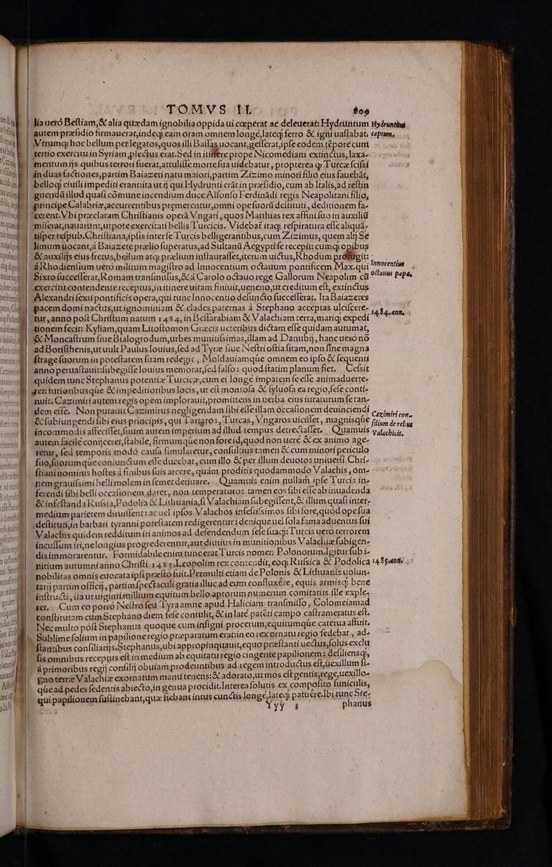E— zz ze E E —2 —^ -Xx8 1 E 23 £5» ty E— CER EN 4 tfüpty Quia i) ) pollo A dini | | | v emm [UF. Miteaqd titii pens Ond og Polo sabfumpil Jenni uin Tu Ait imc of) sii liaueró Beftíam,&amp; alia quzdam ígnobilía oppída uí coeperat ac deleuerat: Hydrütitum autem praríidío firmaueratindeq; eam oram omnem longé,lated; ferro &amp; ígní uaflabat; tertío exercitu ín Syríam,plectus erar.Sed ín ítíffere prope INícomedíari extínctus,; laxa- mentum ijs quibus terrorí fuerat,attulifIe morte fua uídebatur , propterea qp Turca fcifsí án duasfactiones,partim Baíazetí natu maíorí,partím Ziízimo minorífilio eus fauebat, bellog ciuili ímpediíti erant:íta ut tj quí Hydrunti erát ín praefidio, cum ab Italís;ad reftin gueadüillud quaíí cómuneíncendíum duce Alfonfo Ferdínadí regis INeapolitaní filio; principe Calabríz;accurrentibus premereatur,omni opefuorü deítítuti, deditionem fa cerent. Vbi przcclatam Chriftíanís operá Vngarí , quos Matthías rex affinífuo ín auxilíü mííeratnauatunt,utpote exercitati bellis T'urcicís. Videbat ítacp refpiratura eflealiqua- tilperre(pub.Chriftianajipfis ínteríe l'urcis belligerantibus,cum Ziízímus, quem alij Sé límumuocant4 Baíazete praelío fuperatus,ad Sultanti Aegypti fe recepít: cumq opibus &amp;auxilijs eius fretus,beilum ateg praelium ínftauraffet,iterum uictus,Rhodum próafügit: aXXhodienfium uero milítum magíflro ad Innocentíum octauum pontificem Max.quí exercitucontendente receptus,ín ítínere uitam finiuitueneno,ut credítuim eft, extínctus Alexandri fexti pontificis opera,quí tuac Innocentío defuncto fuccefferat. Ita Baíazeces pacem domí nactus,ut ignomíníiant &amp; clades paternas à Stephano acceptas ulcifcere- tut, anno poft Chríftum natum :48 4, ínBceflarabíam &amp; V alachíam terra maríg, expedi tionem fecit: Kylíam,quam Lítoftomon Grzcís ucteribus dictam effe quídam autumat, &amp; Moncaítrum fiue Bialogrodum,urbes munítí(simas,illam ad Danubij, hancueró nó ad Borifthenís,ut uult Paulus Iouíus,fed ad Tyra fiue INeftrí oftía fítam,non finemagna ftragefüorum ía poteftatem fuam redegit , Moldauíamqüe omnem eo ipfo &amp; (quendi anno petruaftauít:fubegifIe louius memorar;fed falfo: quod ftatim planum fiet. Cefsít quidem tuncStephanus potentíz Turcícz,cum ei longe ímparem fe effe anímaduerte- nuít. Cazímíriautemregís opem implorauit;promíttens in uerba eíus iuraturum fetan- demeííe. Nonputauít Cazímírus negligendam fibi elle illam occafionem deuíncíendi &amp; fubiungendifibí eius príacipis, quí f arigros , 'urcas ,Vngaros uícillet, magnísqüe incommodis affeciffet fuum autem ímperiumad illud tempus deirectafler, | Quamuís autem facile conijceret,ftabile, firmumqüenonforeid,quod non uere &amp; ex animo age- retur, fed temporís modó cau(a fimularetur, confultius camen &amp; cum mínotí periculo fuo (üorumqüeconiun&amp;um e(Te ducebat, cum íllo &amp; per illum deuotos uníuerfi Chii- fiíaninomínis hoftes à finibus fuís arcere, quàm prodítís quodammodo Valachis , óm^ nem erauifsimi belli molem ín femet deríuare. Quamuís ením nuilar ipfe ] urcís ín» ferendi fibi bellioccafionem daret, non temperatutos tamen eos fibí effeab ínuadenda &amp; infcftanda Rufsía,Podolía &amp; Líthuanía,fi Valachiam fubegiflent,&amp; illum quafi intet- medím paríetem díruillen: : ac uel ipfos Valachos infefüfsimos fibitorequodope fua deítítutiin barbari tyranní poteftatem redígerentur: denique uci fola famaaduentus fut Valacbís quidem redditum írianímos ad defendendum fele fuac: l'utcis uero terrorem íncu(fum irínelongíus progrederenturaut díutíus ín munitionibus Valachíaefubigen- dísímmorarentur.. Formídabileenim tuncerat Turcís nomen Polonorum.Igitur fubi- nitíum autumníanno Chrifli; 14 8$ ;.Leopolím rex contendit, eod Rufsíca &amp; Podolíca nobilítas omnís euocataípíi praeíto fuit.Dermultí etíam de Polonís &amp; Lídiuants uoiun- taríj partim officij, partím fpectaculi gratía illuc ad.cum confluxéte, equís pimisg Det inftructi, itautuígíntí millium equítum bello aptorum numerum cormiradis (Le exp 5 iet, |. Cum eo porro INeitro feu lyra amne apud Haliciam tranfmiflo , Colomeíama conítítutam cumStephano diem fele contulít, &amp; inlate patetí campo caftrametatus eít. INec mulco poft Stephanus quoque cum infigni procerut;equítumqüe caterua unn Sublime folium ín papilíoneregio praeparatum erat:tn eo rex ornaturegio fedebat , Y , [tantibus confiliars.Stephanus,ubí appropíaquauitt,equo preftanti vecbisalts exclu fisomnibus receptuseft ín medíum ab equitatu regio cingente papilignegis de yicnso á primoribus regij confilij obuíam prodeuntibus ad regem introductus e 5uexi m) i^ gnoterra Valachíz exornatum mauu tenens; adorato,ut mos eft A cic DIT qüead pedes fedentís abiecto,in genua p rocídít.Inteteafolutís ex compo en. nie y, uipapilionem fuftinebant,qua fiebant íntus cunctis lengelateg; patuere.!bitume pres quipap XYyy. 3 phanus Hydruntiai captum. Innocentius octauu papts 14,8 4.. atit, Cazimiri con. filium de rebus Valachicis, 14.8 gudtitls bg