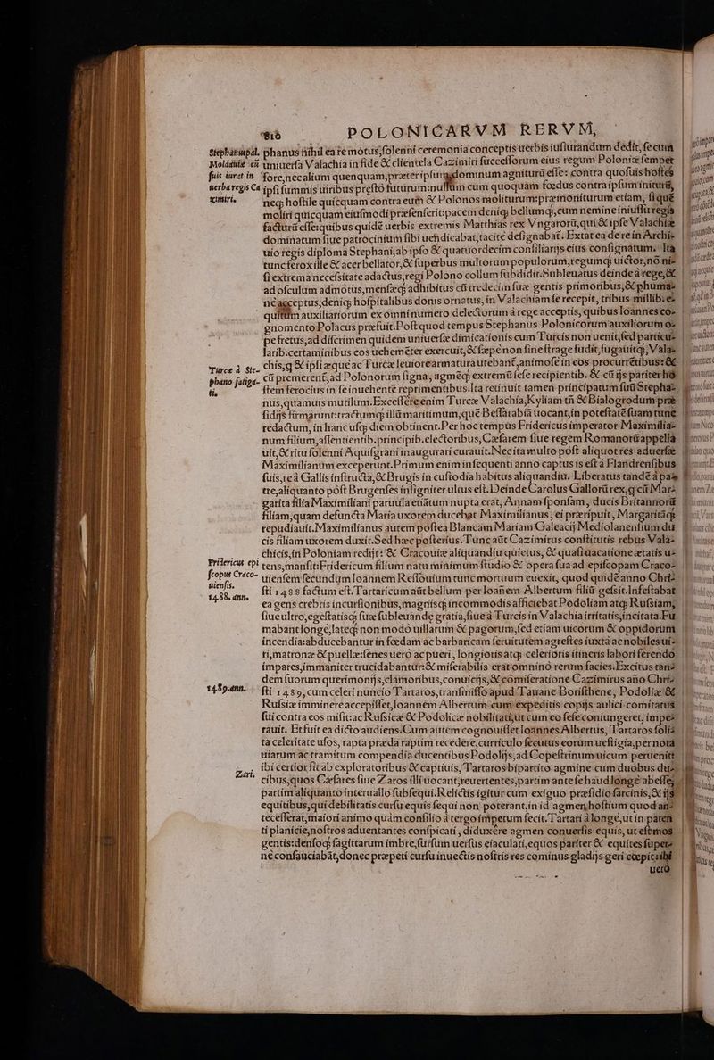 Stephanuepal. phanus Bithil eà re mótus;folenní ceremonía conceptís uerbís íufiurandtitm d edi tfe eum Moldáuiie c dniuer(a Valachia ín fide &amp; clientela Cazímiti fuccefforum eíus regum Poloníz femper fuis iurat i&amp;. fore,necaliam quenquam,prateripfumgdomínum agníturü eíTe: contra quofuis hoftes wer ba regis Ca ipfi fummís uiribus prefto futurum:nulfüm cum quoquám foedus contra ipfum íníruri, siniri, neq hoftile quícquam contra eum &amp; Polonos niolíturum:preemoníturum phe: liqué molírí quícquam eiufmodi prafenferít:pacem deníg; bellumqp,cum nemincíniu uregís factur effesquibus quíde uerbis extremís IMatthías rex Vngarorü,qui &amp; ipfe Valachíze domínatum iue patrocínium fibi uehdícabat,tacíte defi gnabat. Extat ea de reín Archíe uío regis díiploma Stephaní,ab ípfo &amp; quatuordecim contiliargs eius confignatum. L tuncferoxílle &amp; acer bellator, &amp; fuperbus multorum populorum,regum«q uíctor,nó níi- fi extrema necefsítate adactus, regi Polono collum fubdidít.Subleuatus deinde a rege; &amp; adofculum admotüs,menfzq adhíbítus ci tredecim fuze gentis prímoribus,&amp; phuma: | néagceptus,denic hofpítalibus donis ornatus, ín Valachíam Íe recepit, tribus millib.e- . quítitm auxilíaríorum exomnínumero delectorumá rege acceptis, quibus Ioannes ss 1 nomento Polacus przfuit.Poftquod tempus tephanus Poloniícorum auxiliorum o» | wn pefretus,ad dífcrímen quídem uniueríz dímícati onís cum 'Turcís non uenít fed partícus | « iit larib.certaminíbus eos ueheméter exercuit, &amp;fepeénon fine ftrage fudítfugauites, Vala- | incaute Türce à Sie. Chis q Cipftaeque ac Turcx leuíorearmatura utebant,anímofe in cos procurrétíbus: GE | m pbatio fatiga- cii premerent,ad Polonorum figna, agmecp extremü fefe recí pientib. &amp; cüijs pariter hó | pus ti, ftem ferocíus ín feínuehente reprímentíbus.Ita retinuít tamen príncipatum fuü Stepha, out nus,quamuís mutilum.Excelléreenim Turc Valachía,Kylíam me Díalogrodurn pra fidijs firmarunt:tractumq ílld marítímum;que Beffarabía uocant,ín poteftatefuarm ume | donnp tedactum, ín hancufqg díemobtínent.Per hoc tempüs Fridericus imperator Maxiímílíae tuno num filíum,affentientib.príncipib.ele&amp;toribus, Caefarem fiue regem Romanotü&amp;appella | uít,&amp; ritu folenni Aquí(grani ínaugurari curauít.'Necíta multo poft aliquotres aduerfa 1i quo Maxímilíantim exceperunt.Prímum ením ínfequentí anno captus ís eft à Flandrenfibus | (uís,reà Gallís ínftructa, &amp; Brugis ín cuftodía habítus aliquandíu. Líberatus tandé à pas» f dopii trejalíquanto poft Brugenfes infigniter ultus eft.Deínde Carolus Gaallorürex,g cá Mars. Eom 7: atítafilia Maximiliani paruulaetiátum nupta erat, Annam fponfam , dücis Drítannor&amp; ibima líam,;quam defuncta María uxorem ducebat IMaxímílíanus , ei preripuit, Margarítags «iV. tepudiauít. Maximilianus autem poftea Blancám Maríam Gaaleacij Medíolanentium du, | «uc cís flíam uxorem duxít.Sed hzc pofteríus. Tuncaüt Cazímírus conftítutís rebus Vala2 5 «li; ji . chícis,in Poloníam redit: &amp; Cracouíz alíquandíu quíetus, &amp; quafiuacatíonezetatis us. 1. ii Fridericus tpi tens manfit:Fríderícum filium natu mínímum ftudio € opera fuaad epifcopam Craco? |. ii pun Cr400- vi(enfem fecundum Ioannem Re(Touíum tunc mortuum euexít, quod quidé anno Chri? |. qa fti 1488 factum eft Tartarícum aütbellum perloanem Albertum filíü gefsit.Infeftabat | ea gens crebrís íncurfionibus,magnísqi incommodis afficiebat Podolíam atg; Rufsíam, fiueultro,egeftatísqs fuze fubleuande gratía,fiue à T'urcís ín Valachía írrítatís,incítata.Fur mabantlongé,;lated non modo uillarum &amp; pagorum,fed etíam uícorum &amp; oppídorum íncendía:abducebantur ín foedam ac barbarícam fetuítutem agreftes (uxta acnobilesuiz timatronz &amp; puell:fenes uero acpuetí , longiorisatg, celeriorís ítínerís labori ferendo ímpares,immaniter trucídabantur:&amp; miferabilís erat omníno rerum facíes.Excítus ran2 demíuorum querímonijs,clamoríbus,conuicijs; comiferauione Cazimíirus ano Chri2. | 145949. — fti , 485 cumcelerinuncío Tartatos,tranfiniffo apud Tauane Dorifthene, Podolía &amp; | Rufsíx íimmínereaccepiffet,Joannem Albertum cum expeditis copijs aulící-comítatus | fuí contra eos mifit:ac Rufsicee &amp; Podolicz nobilítati;ut cum eo fefeconiungeret, ímpes. | rauít. Btfuít ea dí&amp;o audiens/Cum autem cognouíffet loannes Albertus, Tartaros foli3. |... ta celerítate ufos, rapta preda raptim recedere;currículo fecutus eorum ueftigia,pernotd | uíarum actramítum compendía ducentibus Podolijs;ad Copeftrínumwuicum peruenitt. | 15... ibi certíorfítab exploratoribus &amp; captíuís, Tartarosbípartíto agmine cum duobus du? Mi... yoipit uisi dU agn pulo Td gpat (tà coréd finire jg rinoitn co alice: gg icq fipouts, 2 Nniub Kad If h ) Pata D Qus (12 0 r— [a DITE Em i x iis cíbus,quos Cafares fiue Zaros íll(uocaritjreuertentés;partim antefehaudlonge abeffe; - B. partím alíquanto ínteruallo fubfequi.R elíctís (gitur cum exíguo prafidiofarcinis, S js. | ks equítibus,quí debílitatís curfu equís fequí non. poterant,ín id agmenhoftium quodan?. |  teceíferatmaiori anímo quàm confilio à tergo ímpetum fecit. Tartari alongé,utín pates | lini. ti planícíe,noftros aduentantes confpícati , díduxére agmen conuerfis equis, utefbmos | 3 TM gentis:denfoc fagittarum ímbre,furfum uerfus eíaculatí,equos paríter &amp; equitesfupete | Mir à neconfaucíabát donec prepetí curfu inuectís noftrís res comínus gladijs geri coepitzibl | ; ] ucro | LE e -
