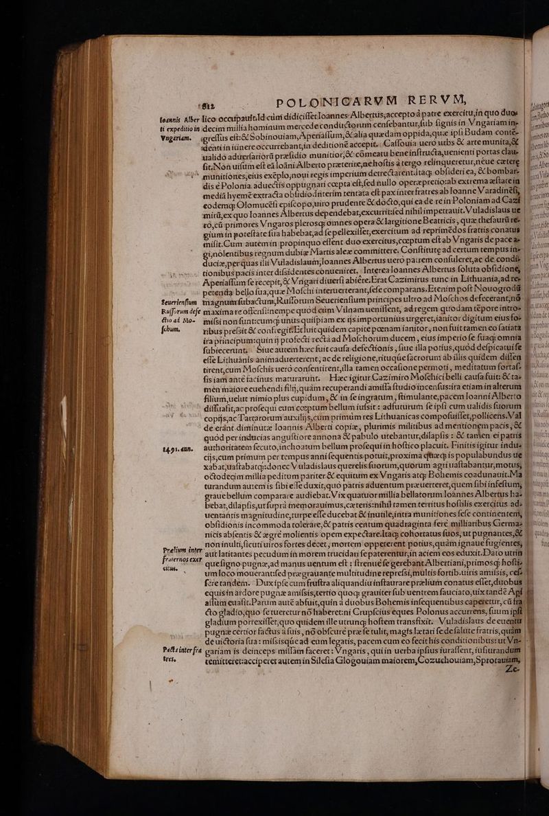 ; ^ Joonagor fo48nis. Alber lico occupautold cini dídíciffecIoannes Albertuüs;acceptod patre exercítu,in quo duos E p ti expeditio in decim millíahomínum mercede condüctorum cenfebanturfub fignís n Vngariam íne pet Vnogériem. | (gteflus eft:ox Sobínouiam,Aperíaflum, caía quadam oppída;que ipli Budam conté-- | Jain «denti in ítínereoccurrebant;ia deditione accepit. Caffouía uero urbs &amp; arte munítayX | -— ualídó aduerfariorü przfidío munítíorj&amp;C comeatu beneinftructa,uenienti portas clau LIS fi. Non uifim eft eà loàni/Alberto praeteríre,nehoftis à tergo relínquereturneue ceeterg | -  *^ muniítíones;eíus exéplo;nouí regis imperium detrearent.Itagg obfiderí ea, &amp; bombar: | si Ya dis € Polonía. aduectís oppugnarí coepta eftfed nullo operzpretío:ab extrema eítatein | medià hyeméextracta obítdionterím tentata eft pax inter fratres ab Ioanne Varadinéfi, IT eodemq; Olomuceli epifcopo,uiro prudente X docto,quí ea de re ín Poloniam ad Cazií | miírü,ex quo loannes Albertus dependebar,excurrít:fed nihil im petrauiít. Vuladíslaus ue tO,cü prímores Vngaros plerosq; omnes opera &amp;largitione Beatricis qua thefaurü w- gium ín poteftate fua habebatjad fe pellexiilet,exercítum ad reprímédos fratris conatus | ,; mnífit:Cum autemín propínquo effent duo exercitus, coeptum eftab Vngarísdepaceae |. giünolentibus regnum dubíz iMartís alez committere. Cenftítute adcertum tempusíne | 7 ducíiz;perquas itii Vuladíslauim;loannes Albertus uero patrem confuleret;ac de.condí ANT tíonibus pacís ínter dífsidentes conuenitet, ' Interea loannes Albertus foluta obfidione m o AperíaíTum fe recepít, &amp; Vngatí díuerfi abiére;Erat Cazímirus tunc ín Lithuanía,ad 1 | eteuda bello fua;qua Mofchí interuerterantfefe compatrans.Etenim poft Nouogrodiü u- feuerienfun. tnagnuarfubactum,Rufforum Seuerienfium príncipes ultro ad Mofchos defecerantnd - Ruforum defe maxima re offenfiinempe quód cim Vilnamueniflent, adregem quodam tepore íntro» | (ioad Mo- mí(sinon funt:cumq; unus quiipíam ex ijsímportuníus urgeret,ianitor digitum etus fo- | i [chum ribus prefsít &amp; confiegit-Ecluit quidem capite poenam íanitor, non fuíttamen eo fatíata 1710?» ira ptíncipum:quín tj profe&amp;í recta ad Moíchorum ducem , eíus ímperío fe fuac omnía 1^ fübiecerunt; / Síue aucem haec fuít caufa: defectíonís , fiue illa potíus,quoód defpícatuífe 1177 e(fe Líthuánis anímaduetterent; ac de relígione,ritugqüefacrorum ab íllís quídem diffe $10 tirent,cum Mofchís ueró confeniirent,llla tamen occafione permotí , medítatum fortaf- f» fis iam ante facinus maturaruht, | Haec ígítur Cazimíro Mofchicibellí caufa fuit: &amp; ta» | men maíore euehendi filij, quám recuperandi amifTa ftudio íncenfus:íra etiam írralterum 9 ^ filium,uelut nímío plus cupidum, &amp; ín feíngratum ftímulante;pacem loanni Alberto v ^ diffuafit;ac profequi eum coeptum bellum íufsít.: adfuturum fe ipfi cum ualídis fuorum copíjs;ac Tartarorum auxilijs,cum prímtm res Líthuanícas compofuíílet;poliicens.Val . de eránt diminuta Ioannis-Albertí copiz, plurimís militibus ad mentionem pacís; &amp; 9. 1» quod per índucías anguítioreannona &amp; pabulo utebantur,dilapfís : &amp; tanien eí patrís | Kt 1459140. | authoritatem fecuto,inchoatum bellum profequí in boftico placuít. Fínítísigitur índus » ic | cíjs;cum prímum per tempus anni fequentís potuítproxíma qftraq ís populabundusue | iu xabat;uaftabatq:idonec V uladíslaus querelísfuorum,quorum agriuaftabantur,motus; «i octodecim míllía peditum pariter.&amp; equitum ex Vngarís atq; Bohemis coadunauít.Ma ^ tun tarandum autem ís fibi elTe duxít;quó patrís aduentum prauerteret,quem fibi ínfeftumg «0t grauebellum comparare audiebat. Víx quatuormillía bellatorum Ioannes Albertus has 5 m bebar,dilapfis,utfuprà nemorauímus,caterís:nihil tamen terrítus hoflilís exercitus ade » un] uentaütís magnítudíne,turpe effe ducebat &amp; ínutilejíntra munítíones fefe contínentem Vio obfidíonís íncommoda tolerare, &amp; patrís centum quadraginta fere milliaribus Crermas 9 0n nicis abfentís € zegre molíentís opem expectare.Itacy cohortatus fuos, ut pugnantes,&amp; ..— tiia non ínultí,(icutí uiros fortes decet ; mortem oppeterent potius,quàmígnauefugíenres, f. | aut latítantes pecudum ín morem trucidari fepaterentur;ín aciem eos eduxít.Dato utri | quefignopugna,ad manus uentum eft : ftrenucfe gerebant Albertianí;prímosq: hofti umloco mouerantifed pragrauante multitudine reprefsi,multís fortíb.uirís amisís, cef; fietandem. / Duxípfe cum fruftra aliquandiu inftaurare prelium conatus eflet,duobus | equísin ardore pugna amífsístertío quoq, grauíter fub uentrem fauciato,uíx cande Api | [ aíium euafit.Parum auté abfuít,quín a duobus Bohemis infequentibus caperetur, cá fra. Me &amp;o gladío,quo fetueretur nó haberet:ni Crupfcius eques Polonus accurrens, fuum ipft 1 gladium potrexiffet;quo quídem illeutrung; hoftem transfixit. Vuladíslaus deeuenttr | pugriz certior factus à fuis no obfcuré pra fe tulit, magfs laetari fede falute fratrís,quám de uictoría (ua: míísísqüead eum legatís, pacem cum eo fecíthís condítionibus:ut Vn» |. 2 Pact iinterfra aríam ís deinceps mílTàm faceret: Vngarís , quíin uerba ipfius furaflent, iufiurandum | 3 eh cemittereacciperer autem ín Silefia Glogouíam mialecun opua E | g | LIB | | | TENURE um re  id EL- E - - ^N z2 —— 4 sedia —Á Rochi aime MEM TTE r2 te ea. aa T ——— ^ m - mm z- Prelium inter: frsternos exer [1077