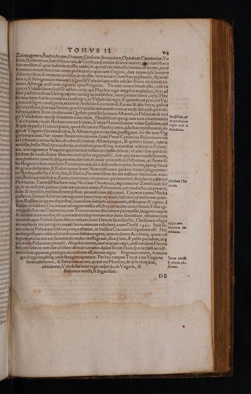 | i | Tuo hj Nutans tàn (uj Temi paras B RTT , N bon  i rm 1 BET | Dam dC adig thru fatti conos tts depu] tempus SC de con it obdiosll Auania adl Notogüil : iporeintl gumeusil meneoful C [tac omnt Jdelpicatuil JM M i Al ne eipati l siptur w | jlabondus gt Mi antnr mot adunautt et o E (ibrinfetung * Albertus tola P | exetcttus a | | ! nine ibus Gem pugnant TIU it Darout | most  , insi g amis M i i Jj E ud yia c s fuum ; dee ruris ibus! vufita a TOMVS It Zelonagora m Suebodinum,Giuram,Crofnam fcum,Bythomíam,Suírchlenecíam,é Cozle,e fuís maribus,fi quos habiturus effet, tantil»er homínes eorum locorum onera publíca ex cquo cum Vingaris , dux autem ipfe loannes Albertus liber &amp; íimmunís prorfus ab ijs eflet. Interea ueró dum hzc preftantur, Apetíafz fum is, € Sobínouíam retíneret: QuodfiVuladislaus nullís reli&amp;is liberis decedetet 1o- annes Albertus pofteum regnaret apudVngaros. INemiíniautem fraudí eífet , cuim eo contra Vuladíslaum feníiffe ad hzec,utifs qui Matthíz regis tempore exulaílent, líber ad fuos patetet redítus.Deníq captíuí utríncp ut reddereturicemds munitiones capte. Hac pta,ac Vuladíslaí regís, € quíndecini procerá Vu- garorum fíanis confignata,extant ín Archíuío Cracouíenfi.Extant &amp; alía: líterze, quibus idé rex ctibuta, ftue exactiones, quz fibi publícorit oneri nomine ex tjs dítíonib.pedi de- bebant,eídem fratri condonauit.Quibus peractís loannes Albertus,in Poloníam fe rece Pibudd m antec$ dímítteret exercitum, Hanfelicum quog cum non cotemnendiís 814 Scenauíam, Opautíant,Carnouían, To 7 2 is. ' , acp omnía ditione teneret ug cum liberís quoad rex non eflecuetüm ut ferrent,tamé , alachorum copijs Budam contendentem, &amp; mox Maximilianum etíam Cafarem.auí &amp; ipfe expacto Fríderící patrís, quod ílle tamen Mattbie armís,adactus repudíauera gnum Vngariz fibiuendícabat,X Albam regíam caeperatpreflígauit. Sicille tunc Vng garíam pacauít.Nec tamen Beatrícem uxorem duxit.Porró Cazímirus Polonorum rex ín Líthuanía certior factus,de aduerfa loannís Albertí pugna, &amp; quód ís faluus , tamen eualiflet,bello Mofchico iínducijs,ín aliud tempus dílato, maturabat redítum ín Poloni: am, ut acceptam ín Vngaría ignomíníam ínftaurato bello deleret: (d adeo fiue quodní- híldum de tranfàctione filiorum íntet ipfos cognouiffet , fiue quod eam tranfactionem, non probaret:tamerfi abfty eo non deerant,eí cau( redeundiin Poloníam utAnfiz fi- líz Boguslao Scecinenfíum Pomeranorum,ducí defpon(z nuptías faceret, eamaj hono tís gratía deduceret, X Rufsis opem ferret./Nam ruftícanus quidam homo; cognomen- to Mucha,collecto € Valachís,&amp; Rufsis,Pocutienfibus decem millium liomíntim exet- citu Rufsiam ínfeftabat,fi non concítante,conníuente quídem certe , Ste] Moldauíz. l'ametíi Mucham tunc Nícolaus Chodecíus,cóenomento Zemelca,uír for tís,&amp; rei milítarís petítuscum mercenarío milite Polonorum ere conducto,cui precerat, fudit &amp; reprefsít,multitudínemdj íllam promífcuam dífsipauit. Cocperatcanten Mucha pofteríus loanne Alberto íam regnante exercítum reparare.Sed cüm ad niulierem quan- dam Ruflam,;ín quam depetíbar,clanculum fübínde commearet,obferuatus &amp; captus, à Rufsís nobílíbus,Cracouíam ad tegem míílus eftibíqi ín carcere uítam fíniuíc Vilna igi- tur profectus rex Cazímírus,cum T'roccos uníus díei ítínere perueniíTetlan guéte coepit: &amp; ínualefcente motbo,ubíi anímaduertítfüpremum uítz díem fibi infia re, teftamentu m condídít,quo Vuladíslaum filium exhaeredauit. Deínde facrofanctís , Chrifitanze religio nus eíus ín Poloníam folenní pompa elatum , ín bafilíca Cracouíenfi fepultum eft... Nec multo poft pars urbís ad occídentem folem uergens, cum ea domo Academig, quam col legíum maíus uocant,fortuíto íncendío conflagrauit, dírac; lues, peítís pecudum,atagy pecorum Poloníam peruafit. Alíquáto autem,ante mortem regis, poft medíum Decem bie tres foles ín merídieuififunt: deíndecometes duüm fere m elium,fpacío poft occíde- tem folem apparuít,prodígía,ut creditum eft,mortís regíz. | Regnauttautem, ísannos Bohemís reíectí,&amp; fugati funt. ohemís à g Dn — pe cRÓS ————— ———— —