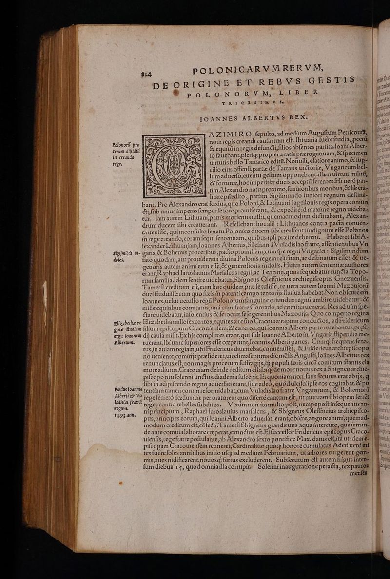 DEORIGINE bdq RED V'S GESTIS B .oLoNoORY Mb ER T RI1ICESIMSVYVS IOANNES ALBERTVS REX. AZIMIRO fepulto, ad medium Auguftum Petricouit, noui regís creandi caufa (tum eft. Ibi uaría fuéreftudía; pcerdü &amp; equitü ín regís defuncti/filios abfentes partíta.loaní Alber- to fauebant,pleríq; propteratatis prarogatiuam,X fpecimen uirtutis bello Tartatíco edít&amp;.INonullí, elatíoreanimo,&amp; fups cilio eius offenfi,pattze de T'artarís uictoríz, Vngaricumbel^ lum aduerfo,euentu geftum opponebantiillam uírtuti milítit, &amp; fortunzehocímperítíz ducis acceptü ferentes.Hí uero pare tím Alexandro natu proxímo,fuauíoribus moríbus,&amp; liberae litate przedíto , partim Sígifmundo íuniort regnum deftína- Polotori pro | ceram difiidià | in creando — ] | te. tur. lamautem Líthuani,patrísmoríentis íuffu, quemadmodum díctítabant, Alexan- drum ducem fibi creauerant. | Refellebant hocalij : Líthuanos contra pacta conuenz tauenífe, quiinconfulto fenatu Poloníco ducem fibi creaffent: índígnum effe Polonos ín rege creando,eoram fequí fententíam, quíbus ipfi praeire deberent... Haberet fibi A lexander Líthuaníam,Ioannes Albertus,Síleíiam à Vuladíslao fratre, affentientibus Vn «foU gt comit j Tircarn «oA: yop Lu pls dont | Be Valacnts: ner CLetUt, Wa ; M AIT, | cimosjpiel ovr yno excutt naem iu IIMIRITA doles, fato quodam,aut prouidentía díuína Polonis regem relíctum,ac deftínatum effe: &amp; ue- getíorís autem animi eum efle, &amp;C generoliorís índolís. Fluíus autem fententíz authores erant, Raphael Iaroslauíus Marfalcus regní,;ac 'Tencínij,quos fequebatur cuncta Topo- rum familía.Idem fentireuídebaturSbigneus Oleílnicius archiepifcopus Gneznenfis. 'Tametfi creditum eft,eum hocquídem prz fe tulifIe, re uera autem Ioanni Mazouíortt ducíftuduiffe:cum quo fixís ín patentí campo tentoríjs ftatíua habebat.INon obfcure em Ioannes,uclut uetufto regü Polonorum fanguine oriundus regnit ambire uidebatur: &amp;C careuídebaturinfolentius &amp; ferocíus fefe gerentibus Mazouijs. Quo comperto regina gie fudium filium epífcopum Cracouienfem,&amp; cateros,qui loannís Alberti partes tuebantur,prefiz ed e H , . * , t erga l0annei dij caufa mífit.Exhís complures erant,quí fub loanne Alberto ín Vngatíaftípendía mee renuncíatus eft,non magís procerum fuffragrs, di populi forís círcii comítum ftantís cla € prr 13577 A | ? Jt Hj ^  m  fibi ín adipífcendo regno aduerfati erant; fiue adeo , quodulcifcí ipfe eos cogitabat, GC po Focus Iodttfs cent E El ;  : | entíam tamen eorum reformídabat,cum Vul: : Aror  p Albertiez Vu ; , Vuladíslaofratre Vngarorum, &amp; Bohemort ladislai fratra regu. $4.93. dIifi. modum credítum efl, cofecti, Tametfi Sbigneus erandeuus aqua íntercute, quatam inz deantecomítía laborare coeperat,extínctus eft. Eífucceffor Fridericus epifcopus Craco? pifcopam Cracouíenfem retíneret, Cardínalítío quoq; honore cumulatus. Adeo uero mt tcs fuérefoles anníillius initio ufq ad medium Februaríum, ut arbores turgerent gem- mís,aues nídificarentjnouosq; factus excluderent. Subfecutum eft autem fríeus íntenie menfes n T utes fy ) m Porte liomo] | ds xd ] un; | lex f Nur 15 iQ
