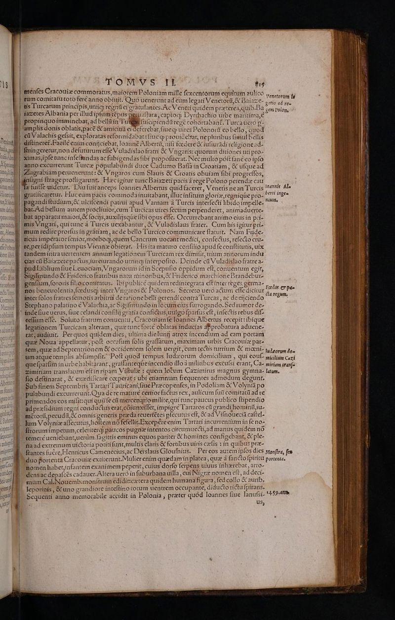 Pec VIC el TM V peinil timo. uy Paticumbul lttott mi Hterina us C liben Um defini | peraconiug | eno ui del it, Alea i Ta conum e T- nt [ dic UE beret [obi P. tle nttbus Vi fei arg jm Nun gU i ; uti feo ue ea jg Mi  ! TOMVS B $14 nteanfes Cracouiz commoratus,mafotem Poloníam mille fexcentorum equitum aulico ris rum comitatu toto fert anno obífuít, Quo uenerunt ad eum legati Venetorü,&amp; Daiaze- , inar  tís l'urcarum príncipis,utrícs reznü ei eratulantes.Ac Veneti quídem praterea,quib.Da Sd o án íazetes Albanía per illud ipfum tepus peguaftara, captoq Dyrrhachío urbe marítíma,€  propinquo immínebat, ad belli in Tul (ufcipíendü regé cohortabant. Turca ueró p- amplis donis oblatís;pacé &amp; amícitíà ei deferebat, (iue qj uires Polonoit eo bello Tu uod ci Valachís gefsít, exploratas reformidabat:fiue gp prouicebar, ne pluríbus fimul bellís diftíneret.Faeilé eaim confjciebat, Ioanné Alberti, nifi foedere &amp; tufiucadi velíatoneod- ftríngeretur,non defuturum efle Vuladíslao fratri &amp; Vngaris: quorum ditiones uti pro- xímas,ipfe tunc ínfeffandas ac fübigendas fibi propofüerat. Nec multo poít (ane eo ipfo anno excurrerunt Turc populabundi duce Cadumo Bafía in Croatíam, &amp; ufquead Lagrabíam peruenerunt: &amp; Vngaros cum Slauís &amp; Croatís obuíam fibí progreffos, H olem, a fuiffe uidetur. D'iufuitanceps loannes Albertus quíd faceret, Venetis nean Turcis loannis Al gratificaretur. Huc cum pacís commoda ínuítabant, illuc ínfitum gloríz,regníqüe pro. ^*'! inge» E oom ulcifcendí patrui apud Varnam à Turcís interfecti libido ímpelle. ^ at Ad bellum autem proclíuior,cum T'urcicas uíres fecum perpenderet, anímaduerte- bat apparatu maíorí,&amp; focijs,auxilijsqüe fibi opus effe, Occutrebantanítno cíus ín prí- mís Vngatí, quí tunc à Turcís uexabantur, 3€ Vuladíslaus frater. Cum hís íígíturpri munm redire prorfus ín gràtíam , ac de bello T'urcíco communícare ftatuít, INam Fríde- ticus imperatoríeníormorboqiquem Cancrum uocant medící, confectus, refecio crü- t6 perídípfum tempus Viennz obíerat. His ita maturo confilio apud fe conftítutís, uix tandem íntra uertentem annum legationem Turcicam rex dímifit, tríum annorum índu cías cit Daíazete pactus,íureturando utríncy ínterpofito. Deinde cü Vuladislao fratrea- pud Líblíum fiue Leuocíam, Vngarorum ídín Scepufío oppidum eft, conuentum egit, bigilmundo &amp; Fríderíco fratribus natu rhinoribus, X Frideríco marchione Brandebur- genlium,fororís filio comitatus. Ibipublíce quidem redintegrata eftínter reges germa- pr nos beneuolentía,fcedusqy intet Vnearos &amp; Polonos. Secreto ueró adum effe dicitur giu intet folos fratres femotís arbítris de ratione bellí eerendí contra T'utcas , ac de ercíendo dia Stephano palatíno € Valachía,ac Sipifmundo inlocumeíus furrogando. Sed rumor de- eellum effe. Soluto fratrum conuentu , Cracoufamfe Ioannes Albertus recepít: íbíque legationem Turcícam alteram , quz tuncforte oblatas índucías dBprobatura aduene- rat; dudíuit. Perquos quidem díes, ultíma dielIunij atrox íncendíum ad cam portam qua INoua appellatur, poft occafum folis graflatum , maxímam urbís Cracouíz par» tem, qua adSeptentríionem &amp; occidentem folem uergít, cum tectís turrium &amp; mani. EI eda um atque templís ab(umpfit. Poft quod tempus lud&amp;orum domicilium , qui €OUÍ- mi, ilii Cazi que fparfim ín urbehabitarant, graffanteq&amp;e íncendio illo à mílitibus excufsi erant, Ca- miris wanf- zimítíam translatum eft ín ripam Viftulze : quem locum Cazímírus magnus gymna- latum. fio deftínarat , &amp; exadílicare cocperat : ubí etíamnum frequentes admodum degunt. Sub fínem Septembrís Tartari Taurtcaní;fiuePracopenfes, ín Podoliam X Volynta po : pulabundi excurrerunt.Qua dere mature certior factus rex , aulícum futt comítatü ad re primendos cos mifit:quí quüfe ci mercenarío milíte,quíi cunc paucus publico ftípendío ad przfidium regní conductus erat,cofunxiflet, ímpígre T'artaros cti grandi homínit; iu^ | métor(ipecuda,S omnis generís praeda reuertétes plecutus eft, &amp; ad Vifnouecía caftel- | firorum ímpetum,ccleriterd paucos pugna íntentos círcumuectí,ad manus quidem no temere ueníebant,uerüm fagíttís emínus equos paríter X homínes configebant, &amp; ple- | Tia ad extremum uíctoría potítí funt,multís claris &amp; fortibus uírís czfts : ín quibus prae- ftantes fucre, Henricus Camenecius,ac Derslaus Gloufníus, | Per eos autem ípfos díes wonftra, fen duo Portenta Cracouíz extíterunt. Mulier enim quadamin platea, quz d fancto fpirítu porteata, Domen habet,infantem exanimem peperit, cuíus dorfo ferpens ufuus ínhzrebat, arro- | densac depaíces cadauer.Altera ueró in füburbana uilla , cui INíctee nomen eft, ad decíi- | mum Cal.Nouemb:monftrum edidít:ctera quídem humana figura fed collo 3 auríb, | leporínís , &amp; uno grandíore ínteftíno totum uentrem occupante, diducto ríctu fpírans. sid Sequentí anno memorabile accídít ín Polonia , preter quód loannes fiue lanufsi- *5?- US; |
