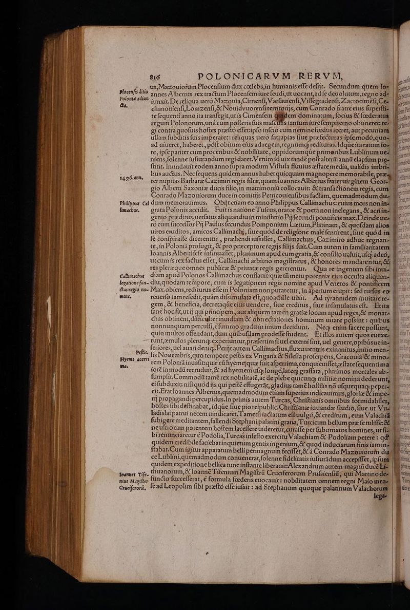 us,Mazouiofum Plocenfium dux calebs,ín humanís effe defit. Secundum qtrem Tos Sara annes Albertus rex tractum Plocenfem íurefeudí, ut uocant,ad fe deuolutum,regno ad iunxit. De relíqua ueró Mazoui a, Cirnenfi, Varfaufenfi, V iffegradenfi,Zacrocimefi,Ce- chanoutenfi,Lomzeníi,&amp; INouidvuorenfiterrítorijs, cum Conrado fratre eíus fuperfti- te fequenti anno íta tranfegít,ut (s Círnenfem qiiidem dominatum, focíus &amp; foederatus regum Polonorum,uná cum pofterís fuís mafctffis rantum íurefempírerno obtíneret: re- gi contra quofuís hoftes prafto effetiípfo ínfcio cum neminefoedus íceret, aut pecuniam ullam fübditis fuís imperaret: reliquas uero fatrapías fiue prafecturas ipfe modó,quo- ad uíuerct, haberet, poft obítum efus ad regem,regnumeg redíturas. Idqüe ita ratum fo- | re, tpfe paríter cum proceribus &amp; nobilitate, oppidorumqüep rímeribus Lublínumuez2. a níens,folenne íufiurandum regí daret. V erüm íd uix tande polt alteri annü elapfum pre» | ftitít. Inundauiteodem anno fupra modum Viftula fluuíus acftate medía, ualídís imbrí- ' bus auctus. Necfequens quidem annus habet quícquam magnopere memorabile, prae  ter nuptias Barbarae Cazímiti regís filiae, quam loannes Albertus ftateruitginem Cxeor-! N gío Alberti Saxoniz ducis filío,ín matrímoníü collocauit: &amp; tranfactionem regís,cum | i Conrado IMazouiorum duceín comítijs Petrícouíenfibus factam, quemadmodum du- | Plocenfis &amp;itío Polotit&amp; adiun da. —————— M -—- dà 14.9 6.4nn, Philippus Cal dum memorauímus. | Obijtetíam eo anno Philippus Callimachus: cuíus mors nonin« f$. limschas, — grataPolonísaccídít. Fuítísnatíone Tufcusorator &amp; poeta non ínelegans , &amp; acríín- N genío praedítus,uerfatus alíquandíu ín mínifterío Pj fecundi pontificis max.Deinde ue» | to cum fucceflor Prj Paulus fecundus Pomponium Lztum,Platínatm , &amp; quofdam alíos. 1. uiros euidítos , amicos Callímachi, fiuequod de religione male fentírent, fiue quod ín | mm fe confpiraíle dícerentur , praehendi íufsiffet , Callímachus , Cazimíro adhuc tcegnan- P — — te, ín Polonía profugit, &amp; pro preeceptoreregijs filijs fuit.Cum autem ín familíacitatem E. loannís Alberti fcfe ínfinuaffet , plurimum apud eum gratía,&amp; confilio ualuitafej adeó, 1 Pide ut cum ís rex factus efTet , Callimachi arbitrio magiftratus , &amp; honores mandarentur, OG $7. - res plerzqueomnes publícze &amp; príuatz regis gererentur, Qua re ingentem fibiíínui- f. Cillim«bis | díam apud Polonos Callimachus conflauit:qua tfi metu potentíz eius occulta aliquan» legatione fan- liu, quodam tempore, cum ís legationem regís nomine apud Venetos &amp; pontificem &amp;usvegio no- IVlax.obíens,redíturus eflein Poloniam non putaretur ,ín apertum erupít: fed rurfus eo: | nine, rcuerío tam refedit,quám difsímulata eft,quoad ílle uixit. | Ad tyrannidem ínuítarere- | em, &amp; beneficia, decretaqüe eius uendere, fiue creditus, fiue ínfimulatuseft. Etita | 2 hocfít,utíj qui príncipem, autaliquem tamen gratíiz locum apud reges, &amp; monata f. 7 chas obtinent difficulterínuídíam &amp; obtrectatíiones homínum uitare pofsínt : quibus $- ^ nonnunquam perculfi,é fummo gradu ín imum decidunt, — [Neg ením facere poffunt, quín multos offendant,dum quíbufdam prodeffeftudent. Etíllosautem quos euexe- runt,zemulos plerungy experiuntur,przefertím fi uel externi fint, uel genere,opibüsueín- | feriores, uel auari denígy.Períjt autem Callímachus,fluxuventrís exinanítus;ínítio men E | fis Nouembrís,quo tempore peftis ex Vngaría &amp; Silefía proferpens, Cracouía &amp; minoa 9. 1! rem Poloníáínuafitqua cühyemejqua fuit afperríma,conquicuifIeteftatefequentima: 1. ^! fortín modürecruduít, &amp; ad hyemem longélateg graffata, plurimos mortales ab- Jus fumpíít.Commodütame rex nobílítaté,ac de plebequicung milítíz nomina dederunt, | eifubduxíc nifi quód ijs quí pefté cffugerat, gladius tame hoftílís no ufquequag peperz cit.Erat loannes Albertus,quemadmodum etíam fuperius iíndícauímus,gloríae &amp; ímpez 1. tij propagandi percupídus.In prímís autem Turcas, Chríftianis omnibus formídabiles, 3 hoftes fibi deftinabat, ídqüe fíue pío reipublíc.Chriftíanae iuuanda ftudío, fiue ut Vue 1 ladíslaí patrui necem uíndícaret. l'ametíi íactatum eft uulgo, credítum ,eum Valachid 1 fubígere medítantem,fallendi Stephani palatíní gratia, l'urcícum bellum prz fetuliffe;86 $0: neultró tam potentem hoftem laceffere uíderetur,curafle per fübornatos homines, ut fiz o mei bi renuncíaretur € Podolía, Turcas ínfefto exercitu Valachiam &amp; Podolíam petere : qd? Baden quidem credibilefaciebatinquíetum gentis ingenium, &amp; quod íinduciarum finis íam ín2 E ftabat.Cum ígítur apparatum belli permagnum fecíffet,&amp;à Conrado Mazouíorufn dui i ceLublini,quemadmodum conuenerat,folenne fidclítatis iufiuridum accepiflet, ipfum quidem expedítionebellíca tunc ínftante liberauít:Alexandrum autem magnü duce Li» loannes Tife- thuanorum,&amp; loanne Tífenium Magiftrü Cruciferorum Prufsienfiá, BUM des | Wi wis nius Magiller functo fuccelTerat, € formula fcederís euocauit: nobilitatem omnem regni Maío mene | 3 Ti Cruciferori, fc ad Leopolím fibí prafto effe iufsit : ad Stephanum quoque palatínum Valachorum | 9 tut kgav | ope ac or ADU - - - — 2 € T — pc muito rb s —1 v$ petis. Hyenms. acerri itio d Ste IE
