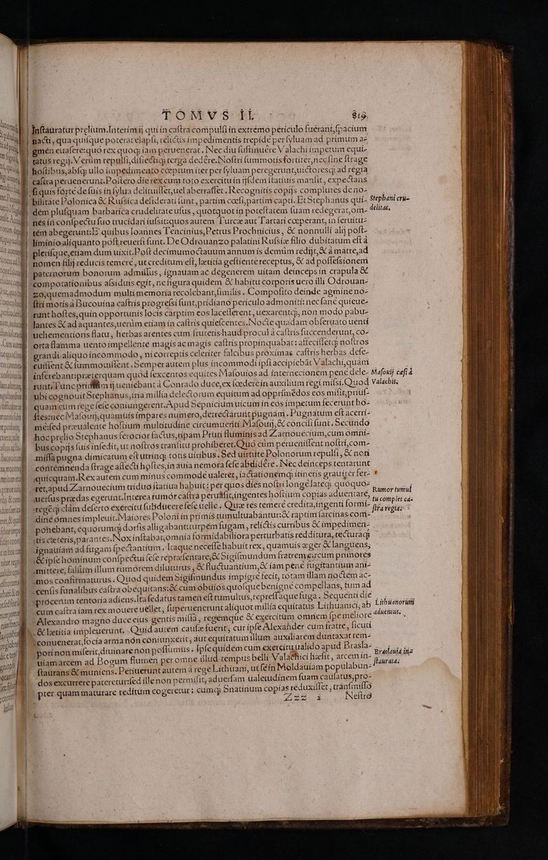 UN uM SUA ERA Ut Vcn TOtQm dy | Ib QUo nj Jt aerei tüftem a4 T) lonemac Ü f1 I ALYTTM MITT ANI Mger 14 is : Obi PICEAn o e, MLOLCC mon «ali T Qd — -— neris 1l mi, l VU itimlolutad Am aute e quodbre Ar Cullert monitideg £3— c xumotteg trorum eg praeire oftrorumé ibat a vfedlnti mpra eíaníono: )guibot qugiot dice ttt pito rand fero? cont Ir. : | TOMVYVS If áo Ínftáuratur prelium Interím t quí ín caftra compüulfi ín exttémo périculo fuérant fp acíum nadí,qua quique poteratelapfi, relictis impedimentis trepíde períyluam ad primum az gmén euaferesquo rex quog íam peruenerat. INec díu (uftínuere V alachí impetum equi- tatus regij. Verum repulfi,difiecticg terga dedere. Noftri fummotísfortiternecfine ftrage ho(tibus,abfq ullo impedímento cceptum ítet perfyluam peregerunt;uíctoresq ad regía nés (dà confpectu fuo trucídari iufsíitiquos autem 'T'urcee aut Tartarí coeperant, ín feruítuz tém abegerunt;E' quíbus loannes Tencínius,Petrus Prochnícius ; & nonnullí alij poft- límínioalíquanto poft reueríi funt. De Odrouanzo palatíni Rufsíz filio dübítatum eft plerífque;etíam dum uíxít.Poft decímumoctauum annum ís demüm redit à à matre,ad nomen filij reducis temere , ut credítum eft, letítía geftiente receptus; & ad poflefsionem paternorum bonorum admilIus , (gnauam ac degenerem uitam deíncepsín crapula & compotatíoníbus aísíduís egít, ne figura quidem & habítu corporis uero illi Odrouan- zo,quemadmodum multimemoría recolebant,fimilis . Compofito deinde agmíne no- ftti morísà Bucouína caftrís progreísi funt,prídíano perículo admoníti: necfané quíeue- runt hoftes,quín opportunís locís carptím eos laceferent, uexarentq?, non modo pabu- lantes X ad aquantes,uerüm etíam ín caftris quíefcentes.INocte quadam obferuato uenti uchementíoris flatu, herbas arentes cum frutetishaud procul à caftrís fuccenderunt, co^ orta flamma uento impellente magís 4c magis caftris propínquabat: affecífletcg noftros grandí aliquoíncommodo , nícotreptis celeríter falcíibus proxímas caftrís herbas defe- cuifient & fummouiflent . Semperautem plus íncommodi ipfi accipiebàt Valachí,quam ubí cognouítStephanus,ría millia delectorum equítum ad opprimedos eos mifit; priut quam cum rege fele cóniungerent. Apud Sépnicium uícum ín eós ímpetum feceruntho- ftes:ineciMafourj,quamüufs impares num ero, de:éctárutt pugnám , Pugnatum eft acerrí- nié:fed przualente hoftium multítudíne circumueriti IMafouij,& concifi funt Securido hocprelío Stephanus ferocior factus,rípàm Pratí flumíriís ad Z armouecium,cum omní- bus copijs (uis ínfedít, ut noftros cranfitu prohíbéret,Quo cüm perueiiílfent noftrí,com- miffàpugna dímícatum ettutríag totis ütribus Séd uírtte Polonorum repulit, & non cóntéminenda frage affecti hoftes,ín aüía nemora fefe abdidere, INec deiiceps tentarunt quicqu setapud Zarnouecium trídug ftatíua habuít i per quos dies noftrlongélategs quoquo- 'regec clàm deferto éxercítu fuBdücerefefe elle ; Qua res temere crediíta;ingenti formí- 'diné ómnes ímpleuít.Mafores Poloni ín prímis tümultuabantur:X raptim farcínascom- pohebant, equorumqg doríts allígabantiturpém fugam, relí&is curribus € impedimen- «tís cseteris parantes.Nox ínftabagomnía formídabilioraperturbatís reddítura, recturagp gnaüíari ad fugam fpectantium. Itaque neceffe liabuítrex ; quamuís «ger &languens; ,& ipfehoómínum confpectui (efc reprafentare,& Sígi(mundum fratremgircum primores «mittere, flit illum rumorem dilucurus ; & fluctuantium,X íam pene tugítantium aní- mós confitmaturus. Quod quidem Sígífmüridus impígte fecít, totam (llam noctem ac- - cenfis fanalíbus caftra obequitans:& cum obuios quofquebenígné compellans, tum ad )procerum tentoría adíens.Itafedatus camen eft eumultus,repreffaquefuga . 5equenti díe cum caftra íam rex mouere uellet, fuperuenerunt aliquot míllía equítatus Lithuanicí; ab Alexandro magno duce eius gentís mifía j regémqüe & exercítüm omnem fpe meliore id autem caüfae fuerit; cur ipfe Alexaáhder cum fratre, fícuti ' conuenerat,focía atmanón coniunxerit ; dut equítatuim illiim auxilíarem duntaxat cem- oti nori miferit,díuinare non poflumüus . Ipfe quídém cum exercítuualído apud Brasla- uiamarcem ad Bogum flumen peromne illud tempus belli Valaehici haefit , atcem in- ftaurans & muníens. Petiterunt autem à rege Lithüani, ut fein Moldauíam populabun- dos excurrere patereturifed ílle non p ermílít; ad uedam ualetudinem fuam caufatus,pro- (pier quam maturare redítum cogeretur; Cumt Snatínüm copías reduxillet ; cánfmiffo í | P ipit P - NNeftra /5 —m t ——Q———