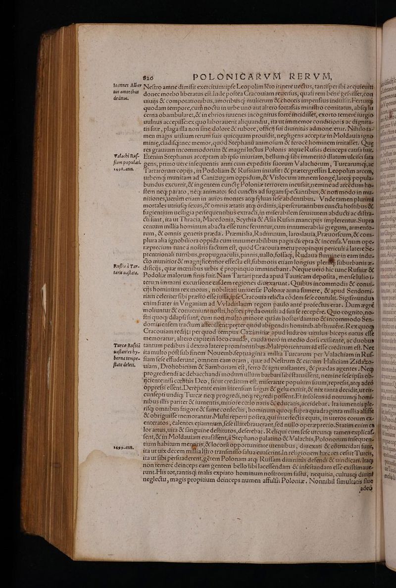 us amtovribus deditus. Valacbi RMf- fiam populati. 14.9 8, dnm. Ruf'ta iTar- taris uaflata, Turce Rufsia ua[tantes by- bernatempe- [tate deleii, 3492.4. $1ó POLONICARVM RERVUM, | | »  : P S e- MUR ST ELE donecmorbo liberatus eft.Inde poftea Cracouíam reuerfus, quafi rem bene gersitletcon uíuijs X compotatíoníbus,amoribusq mulierum &amp; choteís impenfius indultic Fertur ! quodam tempore,curm noctu ín urbeuno aut altero fortafsís míníftro comitatus, abfcglu | cerna obambularet,&amp; ín ebríos iuuenes incognítus forte íncídíílet, exorto temere iurgio i (d A n * H ^ ^ » INI i M tís fue, plagaílla non fíne dolore € rubore, offici fui díuínitus admone-etur, INihilo ta- men magís utilium rerum fuís quícquam prouídít, negligens acceptae ín Moldauía íono míníe,cladifqiinec memor,quod Stephanü anímofum &amp; feroce hominem irritaflet. Que res grauiuim íncommodorum &amp; magníluctus Polonís atqueRufsís deinceps caufa fuít, Etením Stephanus acceptam ab ípío íníuríam, bellumq fibi ímmeríto illatum ulcifci fata gens, prímo uere ínfequentís anní cum expediítís füorum Valachorum, Turcarumqpac | Tartarorum copijs, in Podolíam &amp; Rufsíam ínuafit: &amp; pratergreffus Leopolim arcem, | i | | J urbemcd munítam ad Canizugam oppidum, &amp; Víslocum amnemlongé)lateqj populae | nítíonesuerurmi etíam ín auíos montes atqpfyluas fefe abdentíbus, Vndetamen plurimi | mortales utríufcp fexus, S omnis zetatís atcp ordínis,áperfcrutantibus cuncta hoftíbus&amp; | fugientíumueftigía perfequentibus extracti,in miferabilem feruitutem abduci ac díftra- | Hine gi 3 ycpramon « bellum Ut jssconditior dat Qt mndrum duc M darattone Qe centum millía homínum abacta effe tuncferuntur,cum ínnumerabíhii gregum, armento- | rum, &amp; omnís generís preda. PraemíslíaRadímnum, laroslauía,Praeuorfcum,&amp; come | plura alía ignobiliora oppída cum innumerabilibus pagis direpta &amp; íncenfa.Vnum ope: | reprecíum tuncá noftris factum eft, quód Cracouia metu propinquí perículíaà latereSe- | prentríonali turríbus,propugnaculís,pínnis,uallo;foflag;, Rudaua fumineín eamíndue | co munítior&amp; magníificenttor effecta eft; (übmotís etíam longius plerft füburbanísze- | Podolix malorum fínís fuít.INam Tartarí preda apud Taurícam depofita, menfelulio í- | terum immaní excurfione eafdem regíones diuexarunt, Quíbus íncommodis &amp; conuí- | cíjs homínum rex motus , nobilitati uniuerfie Polonz arma fümere, &amp; apud Sendomi- ríam celeríterftbi prefto efle iuffajipfe Cracouía relicta eódem fefe contulit. Sígífraundus ením frater ín Vngaríam ad Vvladislaum regem paulo ante profectuserat. Dui atgré | molíuntur&amp; conueníuntnoftrí; hoftes preda onuíti ad fua fe recepére, Quo cognito,no- ' ftrí quoq dilapfi funt; cum nor multo minore quam hoftes'damno &amp; íncommodo Sen- domiíienfem tractum affeciflenepreter quód'abígendís homiínib.abftinuére. Rex e Cracouíam redíjt: per quod tempus Cazimitíae apud ludzos uítulus bíceps natus effe memoratur, altero captteínlóco caude, caudaueró ín medío dorfi exífiente, ac duobus. tantum pedibus à dextro laterepromínentibus.Malíportentum id effe credítum eft. INee | íta multo poftfubfínem INouemb.feptuagínta millía Turcarum per Valachíam in Ruf- | fiam fefe effuderunt; omnem eam oram , qua ad INeftrum &amp; círcum Halícíam ZLidatzo- | uíam, Drohobícíam &amp; Samboríam eft, ferro &amp;c igni uaftantes, G prxdas agentes ,INe progrediendí ac debacchandí modum ullam barbari fibi ftatuíffent, nemínefefe ípfíisob- rjcente:nífi coelitus Deo , ficut creditum eft; míerante populum fuum;reprefsi,atas adeó opptefsí effent.Derepente enim fütenfüm fríos &amp; gelu extítít,&amp; nix tanta decídit,ut eite | cunfeptí undíg; Turce neq; progredáneq reeredí poffent.Et ínfolens íd nouum: homí- níbus íllís pariter &amp; iumentis, mitiote ccelo natís GC educatís,accídebat. Tta iumentis ple: | tílqg omnibus frígzore &amp; fameconfectís , hominum quoq fupra quadraginta míllía alfiffe &amp; obríguiffe memorantur. Multi reperti poftea, qui interfectís equís, ín utetos eorum exe | enteratos , Calentes etíamnum fefe íllatebraucrant,fed nullo operzeprecio.Statím ením c8 lorartus,uíta € fanguíne deftítutos, deferebat, Relíquí cum fefe utcungy tamen explícafz; fent,Scín Moldauíam euafiffent,d Stephano palatíno &amp; Valachís,Polonorum ínfequen? tíum habítum meniitís,X locor&amp; opportunitate utentíbus , dítexatí &amp; cótrucidati funt, ita utuíix decem millíalíiro tranfmiflo falua'euaferínt.In relígíonem hac res cefsit luris, itaut fibi perfuaderent,gétem Polonam atq; Ruffam díuinitüs defendi &amp; uíndícath; Itacg non temere deínceps eam gentem bello fibi laceffendam &amp; infeftandam efTe exíftimaue- runt.His tot,tantísq? malís expíato homínum noftrorum faftu, nequítia, cultus) dímipi neglectu, magís propítium deínceps numen afful(it Poloníz , Nonnihil fimultatís fiue adeo | v n Y wiendo qua «(Ala : aus gU ! Bus, quibus P UG PUO. «US matr (tbace.am fi )tatue ) llf. non t iso tn tmei  yi KCtnttom ^ [u] LProuid li 'inplica | 'Qecor j diua, Romi | Dui | Utt | ]