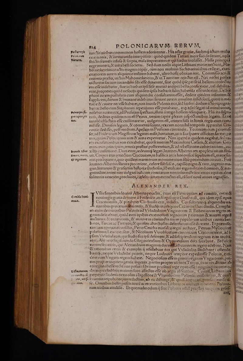 Feluveis OQqnisuiribuscommunem hoftem adorirentur, Hís act gratíae, foedusqo ictum multa Poli. —. cecemonía; &amp;iurciurando interpofito: quod quidem Tartarí morefuo dederunt, aqua Varas — QiGisframeís infu(a &amp; forpta, mala imprecantes eí quí foedus uíolaflet . Mila príncipi | tege muneta,&amp; íníta bellifocietas. Sed dum noltrí atque Lithuani moras ne&amp;unt, IMa- hometkereius coactís magnís copijs, cüm non multum Sachmatiuíribus cederet, exere | citatíorem autem al(quanto militem haberet , ultro hoftí obuíam íuit. Comnmifio acri t i cruento przlío, uí&amp;us Mahometkereíus,&amp; in Taurícam reíectus eft . Nec noftri poftea | uictorem focíum fuuandum fibi effe duxerunt, (iue quód ipfe perfeid bellum confectue t rus effe uidebatur , fiue ut barbaríipfífefe mutuo ancípíti bello conficerent, uel debilitaz 9 tent,propterea quód nefocijs quidem ípfis barbaris fides habenda effeuidereiur. DeSte | phaníautem poftulatís cum aliquandíu confultatum effet, dedere quídem ínfontem &amp;. (upplicem,durum &amp; ímmaneuidebatur feruare autem aemulum infidi focij,quem ís mee i tuere &amp; cauere neceffehaberet,non ínutílePolonís erat,fed foederí dudum ícto repugna- | bat:acbello eumStephanus repetíturus effe putabatur, arc; ade legati id minabantur, Y wetrinprofz«. nolebacautem rex,ad Prufsiam fpe&amp;tans,íllum à tergo hoflem relínquere. Hís íta difpue 8 gacaputplé: paris, dedítus quidem non eft Petrus , uenim capite plexus infpectantibus legatis. Etne 1 Tut iniufté íd fa&amp;um effe exiflimaretur, uulgatum elt, crimen falít ínliteris regtjseum come f inififfe. Dimifsis legatis, X conuentufoluto,rexcum nonníhil temporís apparatui Cras! couíz dediffec poff medium Aprilein ín Prufsíam contendit. 'T'oruníam cum peruenif; It (et,ad Friderícum Magiftrumlegatos mifithortatum,ut ís fua fponte officium faceret po B tíus,quam Poloogrum uim &amp; amma experíretur., Non aperté ís quidem negabat, fed ua- d BUT Deu v EL NS End —— AN — VT * BET MC I iare fna meme x - -—— tii t 4 La * - - - » T E —— M TU TU rr igi E ei es m MAREC US VA aA RA — . USE iaA UEM im iit e peii Sce cup LEA - —— —— Tta. meg - timors mores, uít. Corpus etusrcuectum Cracoutam;ín bafilíca arcis honorifice fepultum eft, matrefu- | C ingen. nus protequente,qua quidem marmorum monumentum filio ponendum curauít. Fuít | eno,literarum &amp;€ przfertim bíftoríze ftudiofus, liberalitate erga militares homínes, &amp; ma- | gud animi nonuulgarí:aulícum comítatum non ínframilleífexcentos equítes alere | olítus:ín uenerem procliuiot, caelebs tamen extínctus eft,cüferé nou£ annos regnaffet. | ALEXANDER REX, VftisfuneribusIoanni Alberto peractis , itum, eft Petricouiam ad comítia, creandi] nouiregís gratíademore à Frideríco archtepifcopo Gnefnenfi, qui idem epifcopus; Cracouteniís, X presbyter Cardinalis erat, indicta. Confultatumqg aliquandiu ua * ríantibus procerumfféncentijs, X ftudijs in reliquos Cazimiri filios diuifis, Compluzy res entm deiipnoríbus Polonís ad Vvladíslaum Vngarorum &amp; Bohemorum regem re- gaum defeiehant, quód eum opibus externorum regnorum paternum &amp; auium regni) aucturum &amp; orüaturum, &amp; maiíoreuí coniunctis tnum populorum uiribus contra bat-| bros, l'urcasac l'artatos,X quofüis alíos hoftes defenfuruin efTe dicerent. Et praemifez d : rant iam n prtueco confilio , Petro Cmitha marfalcoregni authore, Petrum Myfcouíum palatinum Leacicieufem , € Nicolaum Vvrobloutum canonicum Cracouienfeni, ad 2] pfum V viadisfaum,;qui ftudíafüaipfi deferrent,&amp; ad üfcipiendum regnum eum inuitaz rent. Alij vero Sipifinundo Glogouienfium &amp; Opauientium duci fauebant.. Sed uicit; eorum leu entia, quí Atexandrum magnum duced íthuanorum regem edebant. Nam? &amp; rationibus certis &amp; exemplis tj refellebant eos qui Vvladislao ftudebant: oftende-2 Comitia Pefri- €0Uid. cem cum Vngatis regem habere, Negociofum effe ín primis regnum Vngarorum,pat« d üm propterimnquieda genus ingenía,partím propter uícinos Turcas, rta uc rex diutius abj /ouunttioci perpetuo fcederis nexu olím dlagellone € Vítoudo cum Polonia confociatam , &amp; quaft | ni, utrif» in unum reipub. corpus redactam «b ea dífiungi, &amp; quafi amputari; prorfus ímutile d gus. - fe. Omnibusbellisprifcis iuxta ac recentioribus Liíthtranos multum momenti Polonos. rum uiribus attulifle, Et quemadmodum ij (inc Polosis aitil praeclari unquam geste! PR j gcn hunde t jmd  ^7, unn ze judon di nt 4digetdt us, conn iniciena viblíceren «nan ygiot 4 aum nem) yrxauten sagiftrt yciis reu bobus qu ical qui Dolonisai Yuliteraru teat ATUS. t A^ ir d IDE (n Mil CUn fismod ANT i A n «j lf Cute AT ?
