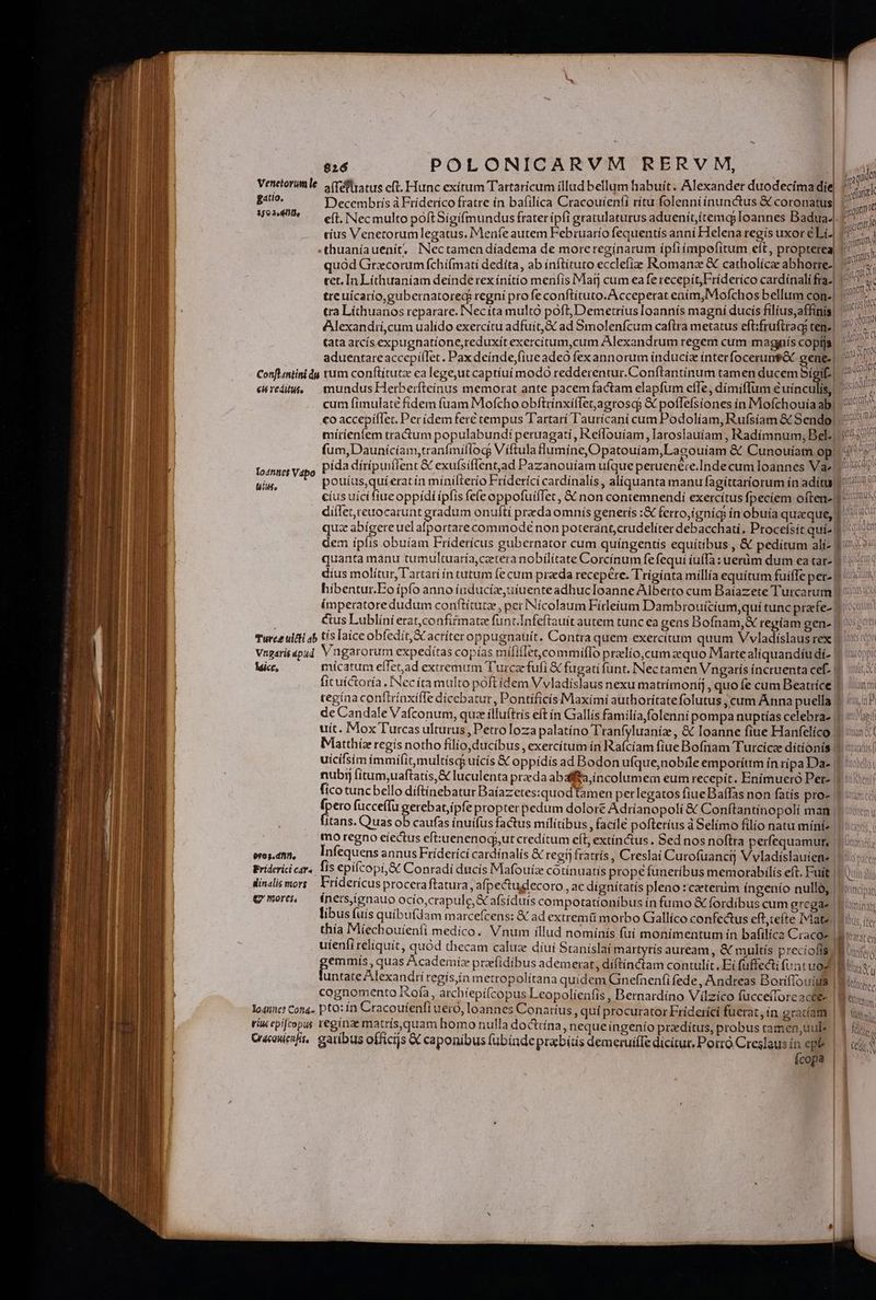 139 2o dde Conflantini du €6 redittte lo4fitic$ Vapo tili. rure ulti ab Vtgaris apud lice, $9e3.dnn), Friderici cars. inalis mors g' mores. lo4unct Cott4- riu epifcopus Cracauienfit, $26 POLONICARVM RERVM, cius Venetorum legatus, Meníe autem Februarío fequentís anní Helena regis uxor éLi.| thuaníauenit, INectamen díadema de moreregínarum ípfiímpofitum eft, propterea, quód Grecorum fchíímati dedita, ab ínftituto ecclefizz Romana & catholícae abhorre-| tet. In Líthuaníam deínde rex ínítío menfis Matj cum eafe recepit, Fríderico cardínali fra-| treuicarío,gubernatored regni profe conftítuto.A cceperat eaím,Mofchos bellum con-| Alexandií,cum ualído exercítu adfuit,& ad Smolenfcum caflra metatus eft:fruftrag; ten. (ata atcís expugnatíone,reduxít exercitum,cum Alexandrum regem cum magpiís copfjs. aduentare accepíílet. Paxdeínde,fiueadeó fex annorum índuciz ínterfoceruntót gene.) rum conftítutz ea lege,ut captíuí modO redderentur.Conftantínum tamen ducem bígif- | mundus Herberfteínus memorat ante pacemfactam elapfum effe, dímíffum éuínculis, cum fimulate fidem fuam Mofcho obftrínxíflet,.agroscg & potlefsiones ín Mofchouia ab. co accepiflet. Per ídem ferc tempus Tartari Taurícani cum Podolíam, Rufsíam & Sendo! pp hmi deant d dna pto im deadett Nue dulci FA on VO e ove I intl Qa pouíus,quíerat ín mínilterío Friderici cardínalís , aliquanta manu fagíttaríorum ín adítuy manm on mrt V Wl cul &ius Lublíni erat,confitmate funt.Infeftauít autem tunc ea gens Bofnam,X regíam gen- | Vngarorum expedítas copías mififlet,commiíflo prelio, cum zequo Marte aliquandíu di- | uicifsím ímmifit,multísc$ uicís & oppídís ad Bodon ufque,nobile emporítrm ín ripa Da- | fico tunc bello díftínebatur Baíazetes:quod tamen perlegatos fiue Baífas non fatis pro- | Te fucceffu gerebat;ipfe propter pedum dolort Adríanopolí & Conftantíno polí man | Itans. Quas ob caufas ínuifus factus militibus , facile pofteríus à Selímo filio natu miniz. mo regno eíeCtus eft:uenenogs,ut credítum eft, extínctus . Sed nos noflra perfequamut, | Infequens annus Frídericí cardínalís & regii fratrís , Creslai Curofuanctj Vvladíslauiene | fis epifcopí,& Conradi ducis Mafouíz cotínuatis propefuneríbus memorabilís eft. Fuit Friderícus procera ftatura , af; pectudecoro, ac dígnítatís pleno :zcaeterüm íngenío nullo, | íners,ignauo ocío,crapule,€ afsíduís compotationibus ín fumo & fordibus cum grega. libus (uis quíbu(dam marcefcens: & ad extremti morbo CGaallíco confectus eft,teíte Iviatz. lus. ífe uíenfi reliquit, quód thecam caluz díui Sraníslaí martytís auream, & multís precíofís; emmís, quas Academíz prze(idibus ademerat, diftínctam contulit. Ei füffecti funt uod cognomento ofa, archiepifcopus Leopolienfis , Bernardíno Vilzico fücceTorc acte pto:ín Cracoufenfi uero, loannes Conaríus , qui procurator Friderici fuerat, ín gratiam regína matrís,quam homo nulla doctrína, neque íngenío praedítus, probus tamen, uul garibus officijs & caponibus (übindeprabítis demerui(Te dicitur. Porro Creslaus in epte Ícopa m V lt W ü n Icerec | Ot | Win jj AIRCÓ | CN