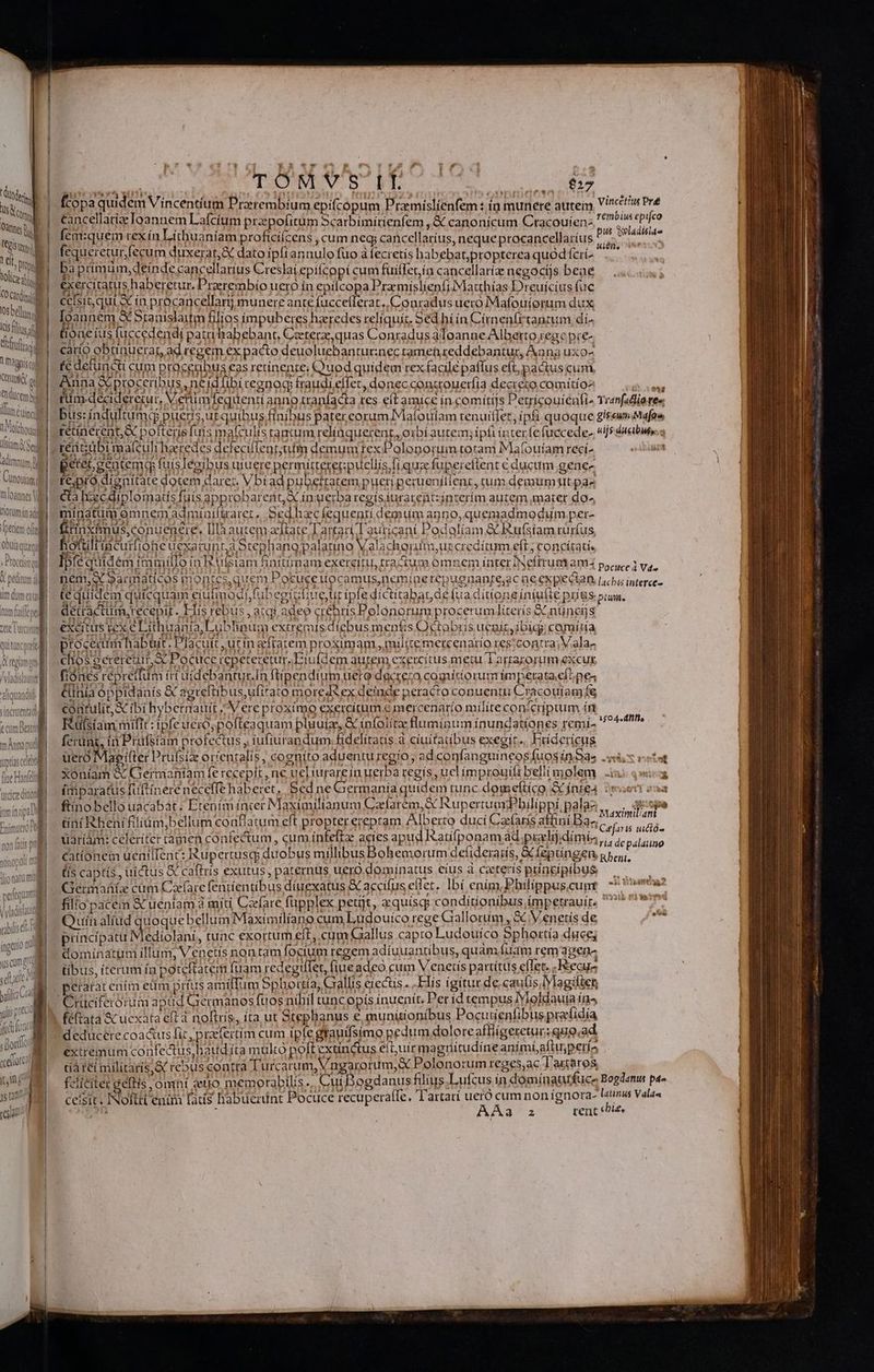 iei M UM itl 1ell Voces CO cari 5b MN Kis flus trio 1 ignc Cet Y os trm Un caínal D oichodia iam Se adimnum UBI Cunouíam | ( mloannes riorumin adi pecie oft obuia qual D] Dodson X peditum d um dum ooi 1n uv Hd VARPRETT V viadisiabte rbilsdi Lu d ingenuo nu E TOM*Ys if UNE I fcopa quidem Vincentium Praerembíum epifcópum Pramíslienfem : ín munere autem Vif Pre cancellatize loannem Lafcíum prepofitüm Scarbimírienfem , &amp; canonicum Cracouíen. '* ^in epifeo fem:quem rexín Litbuaniam proficilcens , cum neq, cancellatíus, neque procancellatíus jb ue mgr fequeretur fecum duxerat, &amp; dato ipfiannulo fuo à fecretís habebat;propterea quód fcri- Km baprimum, deinde cancellarius Creslaí epitcopí cum fuiffet,ía cancellaría negocíjs beae exercitatus haberetur. Preerembio uero ín epilcopa Przmíslienfi Matthías Dreuícíus fuc ceísit,qui X in procancellarij munere ante fucceílerat. Conradus uecó Mafouíorum dux Ioannem X Stanislaitm filios impuberes haeredes reliquit. Sed hí in Círmenfttantum di- tone (us fuccedendí patrihabebant, Czterz, quas Conradus àloanne Alberto regc pre- carío obtinuerar, ad regem ex pacto deuoluebantur:nec tamen ceddebantur, Aona uxo- fc detuncti cum proceubus eas retínenre; Quod quidem rex facilé paffus eft, pactus cum Anna &amp; proceribus, neidfibi cegnoc fraudi effet, donec conttouerfía decrezo comítíoz VILE riim. deciderecur, V.etiim fequenti anno tranfacta res eft amice in comitijs Petricourénfi^ Tranfadliares bus: índultumd pueris,ut quibus finibus pater eorum Malouiam tenuilfet , ipfi quoque gisswmMafos retinerent, &amp; pofteris fuis mafculis ramum relíaquerent,, oibí autem; ipft inter (efuecede- «i7 dctbun.: t6;pró dignitate dotem darec. Vbiad pubetratem pueri peruenítlent, cum demum tt pa cta hcdiplomatis fuis approbarent, X inuerba regísiurarentzinterím autem mater do^ minatum omnemadmiuifüraret, Sed hzcfíequenri demum anno, quemadmodum per- tinxfmus,conuenere. [là autem adftate l'artari/lauticani Podolíam &amp; Rufsíam rürfus fiotultiacutfione uexatunta Stephano palatino Valachorm,urecredítum eft; concítati. Iptéquidém immiilo in ufsiam finitimam exercitu, tractum omnem inter INeftrum am4 posce; va. nem,ec9armaticos montes,quem Pocuceiuocamus,nemínerepugnante;ac àe expecta Licbus interce- te quidem quicquam eiufmodi fubegictiueur ipfe díctitabar de fua ditione íntufte prius prn. deitractum,recepit . Elis rebus , atgi adeo crebris Polonorum procerumlíterís &amp;nüncijs excitus rex e Lithuania, Lublinum extremis díebus menfis Octobris uepíz,ibígg comida proceam habüit. Placuit ,ucinefratem proximam, milite metcenarío res!contra;V.ala- chos octeretur X Pocuce repeteretur.Efufdem autem exercitus metu Tartarorum excux fiónes répretfum itt uidebantur.In ftipendium ueto dacrecza comitiorum ímpetata.eílpe4 &amp;inia oppidanís &amp; agreftíbus,ufirato moreds ex deinde peracto conuentu Cracouíamfe contulít,&amp; ibi hybermauit Vere proximo exercitum € mercenarío mílíte con&amp; criptum íi Rüsiam mifit: ipfe uero; pofteaquam pluuiz, &amp; ínfolite fluminum ínundatíones remi- ferunt, ia Prüfstam profectus , tufiurandum fidelitatis à ciuitatibus exegit. Eríderícus uero Mae (ter Prufsiz orientalis , cognito aduentu regio; ad.confanguineos fuosín ds 9 X nets xoníam &amp; Germaniam fe recepit, ne ueLiurare in uerba regís , ucl ímprouitt belli molem (mparatus futtínereneceffe haberet, Bed ne Germanía quidem tunc domeftíco &amp; ínte4 :: ftíno bello uacabat; Etením incer Maximilianum Cafarem,&amp; RupertumiPhilippi pala2 . aspe x. ds : (0 PE cie: Maxinuliant tint Rheni filiám,bellum conflatum eft propter ereptam Alberto ducí Caeíarís atfini Baz; Gens idi üariám: celeriter tamen confectum, cum ínfeftz acies apud atifponam ad;pielijidímis, pal PER cationem uenilIent: Rupertuscg duobus millibus Bohemorum defiderarís, &amp; Íeptíngen gbepi. (is captis, uictus &amp; caftris exutus; paternus uero.domínatus eius à ceteris pringipíbus —,— Germaüíz cum Cxfare fentíentíbus diuexatus &amp; accifus eflet. Ibí enim, Philippus,cunr ^ oe filío pace &amp; ueniam à miti Cefare füpplex petijt, xquísqs conditionibus impetrauir, 7? e? Quín alíud quoquebellum Maximiliano cum Ludouico rege Grallorum , &amp; Venetis de principatu Mediolani, tunc exortum eft, cum Gallus capto Ludouíco Sphortía duce; domínatum illum, Venetis nontam focium regem adíuuantibus, quam fuam rem dgen« tibus, iterum ía poteftatem fuam redegillet, fiueadeo cum V enetís partítus efTet. . ecu 150 44 dHfls z - rüciferorum apud Germanos fuos nihil tuncopis inuenit. Per íd tempus IVioldauia in^ féftata &amp; ucxata eft d noftris, íta ut Stephanus e munitionibus Pocutienfibus praídía deducere coa&amp;us fit, praefertim cum ipte grauifsimo pedum dolore affigeretur; quoad extremum confectus haud íta multo poft extinctus eit,uir magnitudíne animí,aftu;peria ta tei militaris,&amp; rebus contrà Turcarum, Vngarorum, X Polonorum reges,ac Tarta ros feliciter geltis omní sno memorabtlis. Cui Dogdanus filius Lufcus ín domínatufuce Bogdanus p» ceisit. INofttt enim fats habuerint Pocuce recupera(fe. l'artarí uero ha nonignora- yo Valaa or? r 22 rent i£