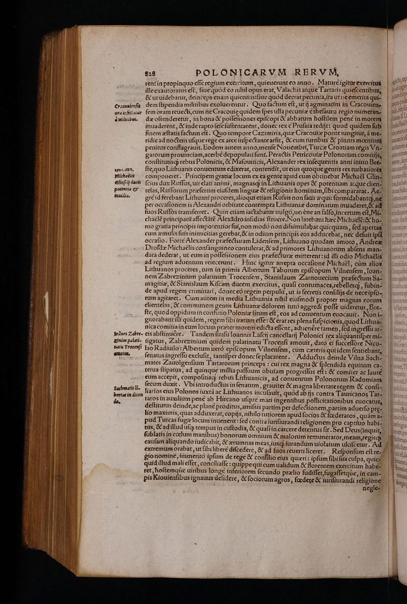 Cracouienfit ord ii feitatur é miltibute ego s. d'?, Michaelis €linf«ij dicis potentia e inuidia. Joánes Ziabre- acinius palati- tiat Trocenfi eno. Sacbmatis li- bertas in dicen do, $28 POLONICARVM RERVM, rentín propinquo effe regium exercitum , quíeuerunt eo anno, Mature igitür éxercitug illeexautoratus eft, fiue quód eo nihil opus erat, Valachís atque Tartaris quiefcentibus, &amp; utuidebatur, deinceps etiam quicuitísiiue quód deerat pecuniaita utueemeríta quí- dem ftipendía mílítibus exoluerentur. Quo factum eft, ut ij agmínatim in Cracouien, fem oram reuecti;cum ne Cracouíe quidem fpes ulla pecuníz e thefauto regio numeran- di oftenderetur, ín bona X polleísiones epifcopí &amp;C abbatum hoftilem pené ín morem ínuaderent , &amp; inde rapto fefe füftentarent, donec rex € Prufsía redijt: quod quídem fub finem cftatís factum eft. Quo cempore Cazímíría,quz Cracouiz ponte iungitur, à me- ridic ad noctem ufque rege ex arce ínfpectantearfit, &amp; cum turribus « pinnis mazníum, penítusconflagrauit. Eodem autem anno,menfe Nouembrí, T urcie Croatíam régis Viü- garorum prouinciam,acerbé depopulatí funt. Peractis Petricouíze Polonorum comítijs, conftítutisq? rebus Polonicis, &amp; Mafouiticis, Alexander rex infequentí s aniní ínítío Bre fte,quo Líthuanís conuentum edixerat, contendit, ut eius quoque gentis res turbatíorés componeret. Principem gratía locum ex ea gente apud eum obtinebat Michael Gliín-, fcius dux Rurffus, uír elati aními , magnasq ín Lithuania opes &amp; potentíam atque clien- telas, Rufforum prazfertím eiufdem línguse &amp; religionis homínum,fibí compararat. Ae- gc id ferebant Lithuani proceres,alioquí etíam ufsís non fatís zquí: formidabantc,ne peroccaffonem ís Alexandri orbítate contempta Líthuaniz domínatum ínuaderer,&amp; ad fuos Rutlos transferret. Quuín etíam íactabatur uulgo,ueienean falfo,i ncertum eit, Mi- chaélé príncipatü affectàte Alexádro infidias firuere.Non latebant haec Mich aelé:&amp; ho- mo gtatía príncípís (mpotentíorfüi,non modo non difsimulabat quicquam, fed apertas cum zemulís fuísinimícitías gerebat,&amp; ín odium príncipis eos adducebat, nec defuít ipfi occafío . Forte Alexander praefecturam Lídenfem, Líthuano quodam amoto, Andrez Drofdz Míchaelís confanguíneo contulerat, &amp; ad prímores Líthuanorum abfens man- data dederat , ut eum ín pofle(sionem eius prafecturz mitterent: id ílli odío Michaelis ad regium aduentum reiecerunt. — Hinc igitur arrepta occafione Michael, cüm alíos Líthuanos proceres , tum ín prímís Albertum T'aborum epifcopum Vilnenfem ,Ioan- nem Zabrezíníum palatínum Trocenfem, Stanislaum Zarnouecium praefectum Sa- magitiz, &amp; Stanislaum Kífcam ducem exercítus, quafi contumaces,rebellesce , fubín- de apud regem críminari, doneceó regem perpulit, ut ís fecretís confilijs de neceipío- rum agitaret. Cumautem ín medía Lithuanía níhil eiufmodí propter magnas eorum clientelas , X communem gentís Líthuanz dolorem tutó ageredí poffe uideretur, Bre- fte, quod oppídum ín confinio Poloníz fitumi eft , cos ad conuentum euocauit. Noni- gnorabantilli quídem , regem fibi íratum effe: € erat res plena fufpícionis,quod Líthua- níca comitía ín eum locum prxter morem edicta effent , aduenére tamen, fed ingréffu arz císabflínucre. 'andemfuafüloannís Lafcrj cancellartj Polonicí rex aliquantifper mí- tígatus, Zabrezinium quídem palatínatu Trocenfi amouit , dato ei fucceflore Nico- lao Radíuilo: Albertum ueró epifcopum Vílnenfem, cüm caterís quí ídem fentíiebant, mates Zauolgenfium Tartarorum princeps : cuí rex magna &amp; fplendidà equítum ca-, terua ftipatus, ad quinque millía paffüum obuiam progreflüs eft :-&amp; comiter ac laute eum accepit, compofitíscs rebus Líthuanícís, ad conuentum Polonorum Radomíam fecum duxít. Vbiíntroductus ín fenatum, grauíter &amp; magna libertateregem &amp; confi-. líaríos eius Polonos iuxtà ac Lithuanos incufauít, quód ab ijs contra Taurícanos Tar- taros ínauxilíum penc ab Hircano ufque mari ingentibus pollícítatíonibus euocatus, deftítutus deíndeac plané proditus amifsís partím per defectionem,partím aduerfo pre- lío maximis, quas adduxerat, copíjs, nihilo tutiorem apud focíos &amp; foederatos , quàm a- fublatis ín coelum maníbus) bonorum omnium &amp; malorum remunerator,meam,regísq caufam alíquando iudicabit, &amp; zerumnas meas,íusqs iurandum uiolatum ulcifcetur. Ad gionomíne, immerito ipfim de rege &amp; confilio eius quati: ipfum fibífua culpa, quícz ret, hoftemqüe uíribus longe ínferiorem fecundo pralio fudiffet,fugaffetqüe, ín cam- pís Kiouienfibus ígnauus defidere, &amp; fociotumagros , focdere &amp; iurifiurandi religione negle- jid 9d in sium a 100 ya I D ? di gurumie i l 5 ginem GC , (f irs non GA viratiortile l l | fartaros cO froccos reti apeditone mote [e] Anu pr H Dlicctes Rt ed fo ; Lari | OM | VIN Omitto
