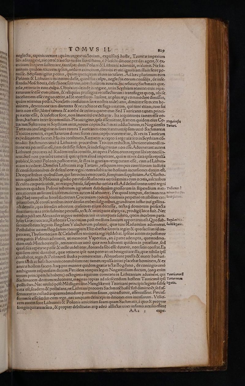 M Kt TIN Mitos One, E IM qidis ! pU] limon ifm ttg Vi , Um Comis TNI . niti m Syd iat j EN patany, d | abono dee d | ftum e Tools E NL, ACA [10s z uod Liu: | lingua | nri M loe No veis M Vil d aim 03 eguttüm c d ter ac Jat Faden m &amp; con e ici Tt | js enc m sduefo 0s, quin ptio Di Ys (qual unus fccit. Án dtt lpa, qu am b et , d 4 GM S-^bbe:eso $29 [ibi adíungere,aut certe traiecto rurfus Borifthene, € IMÍofchi dítione praedas agere, X ex, ercíum inopem (üftentare,tantifper dum Poloní &amp; Líthuani adueniüt, maluerít. INefoae- mínam quídem uxorem ípfius,nedum exercitum, domíní et uírí ignauíam illam ferrepo- tuilie. Séipfum ígitur potíus , quàm queaquam alium íncufaret. Àd hzec plurímum eum Polonis &amp; Lithuanis íncommodaftfe, quod fua culpa, neglectís corum confilijs, de infe- ftanda Mofchouia, defectione fuo rum,uires hoftium auxerít.Síc refutat Sachimatís que- relae,retorta ín eum culpa. Obnixius deínde is rogare, ut ín Scythíam remiítteretur: repa- raturum fe efle exercitum, &amp; relíquías profiigati recolle&amp;urum: transfugas quoq, ubi fe incolumem efle Puig Mnoan fereuerfuros. Irafore, ut plus regi commodare dímiTus, quàm retentus poflet.INonfatís confultuin forenoftrís uidebatur, dímíttere ferocem ho- minem , detentione tam díuturna &amp; retractíone ex fuga iritatum, quí tunc etíam,cum fuí iuris non eflet,líberé tamen &amp; acerbe de íníuria quereretur.Sed Tauricano tamen princi- P íratiorelle, &amp; infeftíorforc, non immerító credebatur. Ita acquíeturos tamen efTe no- Tartaros confanguíneos fuos contra Taurícanos concítaturum:ipfum ueró Sachmatem expedítionem faceret.Hís ita conftitutís,Kozacus accepto à regeuía:íco ín Scythiam có» teadít: Bachmates uero à Líthuanís proceribus T'roccos reductus, liberíoreuíuendi ra- tioneutí permiíIus efi, cum deditfet fidem,(e índefugitirum non cffe. Aduenerant autem Líthuaní proceres ad Ikadomíenfia comítía ut opera Polonorum regem fibi reconcilía- tent.Sed non potué£retamen fj quícquam aliud impetrare, quàm ut rex data ipfis repulfa publice;fecreto Polonís polliceretur, fe illos in gratíam recepturum effe, cam ad Líthua. níam accederet. Dimifsís Lithuanís atqs l'artarís , reliquum tempus comítiorum iudicis &amp; confultatíonibus dedcfenfione regní contra fubitarías hofiíum incurfiones datum elt, uius quidem. &amp; Mifouius gladío percufsiRufinouía uero foemina cum ocreís,calcatibus &amp; cultu corporis uíríli , ut eratprehenía, fufpendio necata eft. Ad defenfionemuetó regni tínores quidem Polonitributum agraríum duodenüm grofforum ín ftipendium mer- cenatíorum milítum fcíuere:maiores autem íd abnuere. Perquod tempus, decímanona díelVlaij tempeftas horreda circum Cracouíam coorta,tonítruís perpetuo terribiliter cre- pítantíbus, d corufcantíbus inter denfas nubesfuleuribus,grandínem ínftar ouí gallína- céidemifit, qua frondes arborum crafsiores etíam decuffe, tecta domorum perfracta funtitutrís una atcís fulmíne percuffa,tecti &amp; muri parte abrupta, prodígij loco fuit. INec multo poft rex Alexander uigore membro:um ín unapartefoluto, quem morbum para- Poftulabat autem Bogdanus coníugíum Elízabetha fororis Hace quo facilius íd ím- petraret, 'hy(menecíam &amp; Cefsibeffos tetrítoría regi reddebat. Ipféneautem ea poftmor tem patrís Polonis ademerít, ut memorat Vapouíus ,andpatre adempta, quemadmo- dum uult Míechoutenfis , retínuetít:an ueró qua non habuetít quidem ín poteftate, fed quafi fua repetere poffe X uelleuidebatur,donanda fibi efe duxerit, non fatís conftat.Ea quídem certe douabat, qua retinere ipfe non poterat: ut benignitate ílla,quze níhilo ípfi (conftabat, regís &amp; Polonort ftudía promereretur . Abnuebant puella &amp; mater barbari. cum f&amp;díaciufcí hominís connubíum:nec ramen repulfa írítarí placebat homínem,&amp; ex amíco hoftem facere. Itag; pro munere quídem gratia acta Dogdano, deconíugío ueró ambiguum refponfum datum.Per ídem tempus legati Nogaíenfium ducum, (neg; enim , pollícétes.Nec multo poft Medligeri fiue Menglikereij Tautícani princípís legatío fubfe cuta e(t,(uadens &amp; poftulans;ne Líthuani proceres Sachmaté hofte futi dímitteret,fed af- feruarentín cuftodiasquemadmodum patruum fuum , quoad uixit, afferuaffent. Percuf- furum fe eífefoedus cum rege, necunquam deinceps ín dítiones eíus inuafurum. Vtilío- remautem fore Lithuanís &amp; Polonís amicítiam fuam quam Sachmatís,à quo &amp; iu longínquítatem fera , &amp; propter debilitatas atqj adeo atilictas uires infirma auxilia effent legatio,