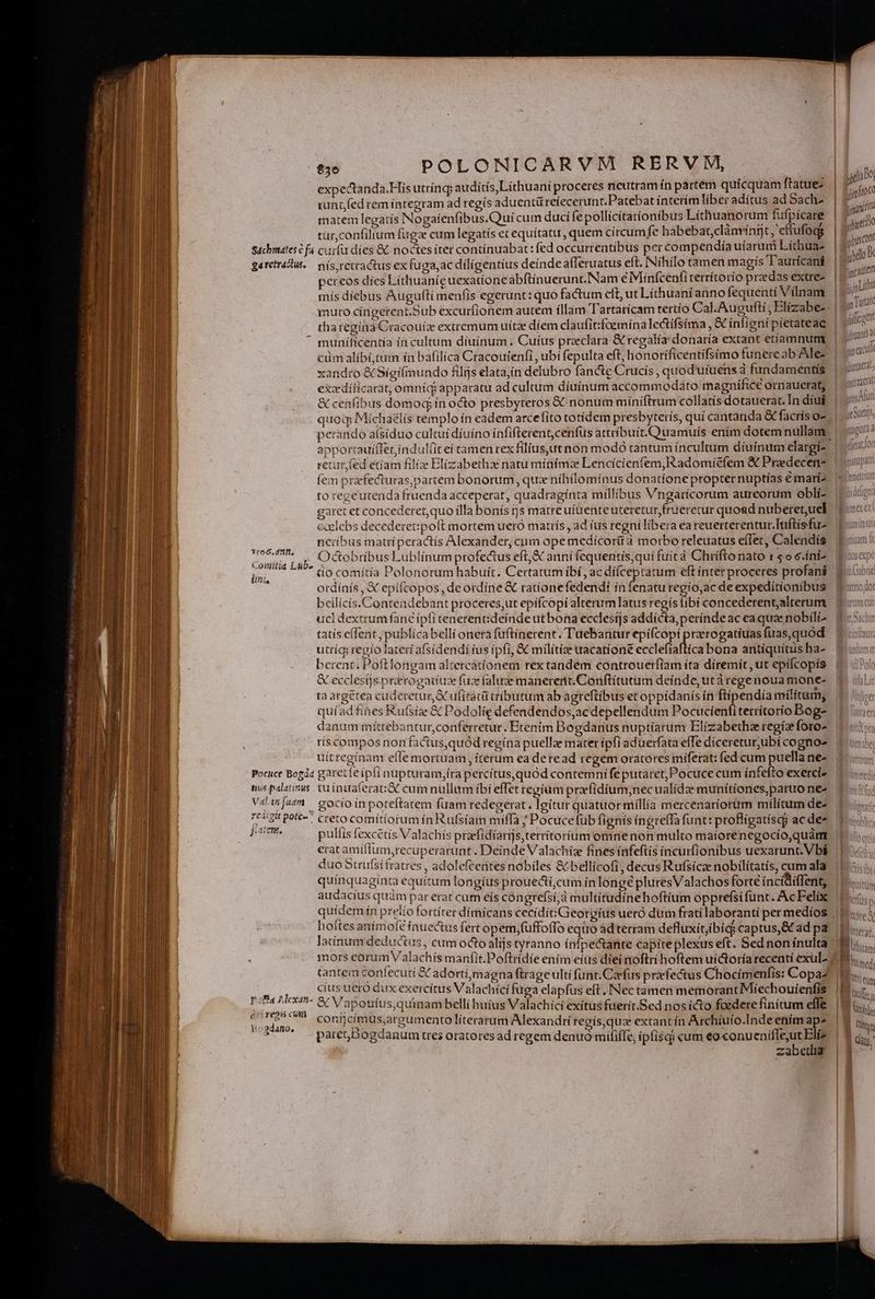 € ÉÁÓHtimt ; ag expectanda.His utrínc; auditis,Lithuaní proceres neutram ín partem quícquam ftatue: runt fed rem integram ad regís aduentürefecerunt.Patebat interím liber adítus ad Sach- matem legatis Nogaíenfibus.Qui cum duci fe pollícitatíonibus Líthuanorum fufpícare tur,confilium fuga cum legatís ec equitatu, quem circumfe habebat,clánvínit, ettufogg garctráctus. 3r6. dft, Coimitia Lub- Pocuce Bogáz tius palatinus Val fuam rcaigit pote- jatens. paa AMexan- éri reps cua Y adano. nís,retractus ex fuga,ac diligentius deinde alferuatus eft. INíhílo tamen magis T'aurícaní pereos dies Líthuaniguexationeabftínuerunt.Nam e Minfcenfiterrítorio praedas extre- mís díebus Augufti menfis egerunt: quo factum cft, ut Líthuaní anno fequenti Vílnam muro cíngerent.Sub excurfionem autem illam Tartarícam tertío Cal.Augufti , Elíizabe- thategína Cracouíz extremum uítze díem claufit:faemínalectifsíma , &amp; ínligni pietateae munífícentia ín cultum díuínum . Cuius przeclara &amp; regalía donaría extant etíamnumt cim alíbí;tum ín bafilíca Cracoutenfi , ubí fepulta eft, honoríficentifsimo funere ab Alez xandro &amp; Sigifimundo filijs elata,in delubro fancte Crucis , quod'utuens d fundamentis exzdíficarat; omnid apparatu ad cultum díuínum accommodato magnifice ornauerat, &amp; cenfibus domod ín octo presbyteros &amp; nonum míniftrum collatis dotauerat. In diui quoq Micha£lís templo ín eadem arcefito totídem presbyterís, quí cantanda &amp; facris o- retur, (ed etiam filíze Elizabethze natu minímzae Lencícienfem,Ikadomiefem &amp; Praedecen- fem prfecturas,partem bonorum, qux nihilominus donatione propternuptías é mari^ to regeutenda fruenda acceperat, quadraginta millibus Vngaricorum aureorum oblí- garet et concederetquo illa bonís tjs matre uítrenteuteretur, frueretur quoad nubetet,uel caelebs decederet:poft mortem uero matrís , ad íus regni libera ea reuerterentur.Inftisfu- neribus matrí peractís Alexander, cum opemedicorüà morbo releuatus eíIet, Calendís Octobribus Lublinum profectus eft,&amp; anní fequentís,qui fuítà Chrifto nato x 5o6ni- to comítía Polonorum habuít. Certatum ibi , ac dífceptatum eft interproceres profani ordínís , € epíícopos, deordine &amp; ratíonefedendi ín fenaturegío,ac de expedítionibus beilicís.Conteadebant proceres;ut epifcopi alterumlatus regís (ibí concederent,alterum ucl dextrum fanc ípfi tenerenideindeutbona ecclesijs addicta, perinde ac ea quz nobíli- tatís effent, publícabelli onera fuftínerent. Tuebantur epifcopi prerogatiuas fuas,quod utríc regío lateri afsídendi fus ipfi, &amp; milítíz tacatíoné éccleftaffíca bona antiquitus ha- berent, Poftlongam altercatíonem rex tandem controuerfiam íta diremit ,ut epifcopís &amp; ecclesijs prerogatiuz fuz faluz manerent. Conftítutum deínde, ut à rege noua mone- ta argétea cuderetur, AC ufiraci tributum ab agreftibus et oppídanis ín ftipendía militum; quíad fines Kufsize &amp; Podolie defendendos,ac depellendum Pocuéieili territorio Bog- ris compos non factus,quód regína puellae mater ípfi aduerfata efTe díceretur,ubí cogno» uítregínam efle mortuam, íterum ea deread regem oratores mifetat: fed cum puella ne- garetteipft nupturam,íra percítus,quód contemni feputaret, Pocuce cum infelio exercí» tu inuaferat: cum nullum íbi effet regium prafidium;necualídz munítiones,paruo ne- gocío in poteftatem fuam redegerat. Igitur quatuor míllia mercenaríorum milítum de- creto comítiorum ín Rufsíam miffa ; Pocuce fub fignís íngreffa funt: proflígatisqy ac des pulfis fexcetís Valachís praefidiarijs,territoríum omne non multo maíore negocio,quàm erat amiftum,recuperarunt . Deinde Valachiz fines infeftis íncurfionibus uexarunt. Vb duo Btrufsífratres , adolefcentesnobiles &amp; bellícofi, decus Rufsicze nobilitatis, cum ala quinquagínta equitum longíus prouectícum ín longé pluresValachosforte incídiffent, audacíus quàm par erat cum eís congrefsí;à multitudine hoftium opprefsi funt. AcFelíx hoftes mone fnuectus fert opem,füffoflo equo adterram defluxitjibíci captus,&amp; ad pa latínum deductus , cum octo alijs tyranno ínfpectante capite plexus eft. Sed non ínulta cit rs ueró dux exercitus Valachíci fuga elapfus eft, INec tamen memorant Míecbouíenfis &amp; V a pouí us,quinam bellí huius Valachici exítus fuerit.Sed nosicto foedere finitum effe conncimus,argumento líteratum Alexandtí regís,qua extantín Archíuto.Inde etitm ap^ paret Bogdanum tres oratores ad regem denuo mififfe, ipfisqj cum eo conueniffe;ut Bliz zabetha i | x nLitha gn arat aieo! Jhuants X (i excu guneat; - pntraxerat vos AMiati geuttts ginta à dferatlot I opatu patti SE emettiu oi degna mex ea mam 1 UU gp | gj tn t Qin ] |