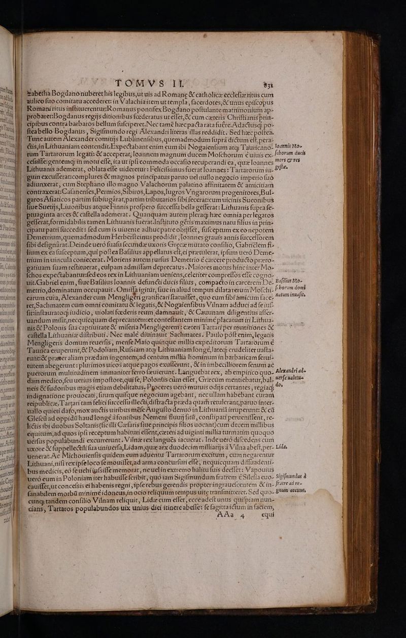 Vm UTNS mfi Weg | für iS Tug Tadsen, H ^ ' ] E Venti Vig Ili Ele, AE Phi pittea Qt eamm lore ab r da cr tem nil finta daos X Dre Iptas m torum obli datberet tuc foftisfo le ; Cen LO 10 6f] vts prota Xdítiornubuy tent Altertum ALT titonobtp i ? rtgi? oo : rubicogne mpudim | (dioc d apattode ] militum de Af ! 105 aC0 gioi df exatunt VE yis um TW cdi - yus cp duri M iis Copt | duit! : icum? T eei? 1 yit a , E. TOMVS II $i &amp;abétha Bogdano nuberethis legibus,ut uis ad Romane &amp; catholic ecclefia: ritüs cum aulíco fuo comítatu accederet: in Valachía ítem ut templa , facerdotes,&amp; unus epifcopus Romani ritus ínftituerenturRomanus pontifex Bogdano poftulante mattímoniurm ap- probarecDogdanus regijs dítíonibus foederatus ut efTet, &amp; cum caeterís Chriftianis prín- cipibus contra barbaros bellum fufciperet.Nec tame haec pacta rata fu&amp;re.Adactusq: po- fteabello Bogdanus, Sígí(mundo regí Alexand:ílíteras illas reddidit. Sed haec poftea. Tuncautem Alexander comítijs Lublinenfibus,quemadmodum fuprá dí&amp;tum eft;pera- &amp;ís,ín Líthuaníam contendít.Expectabant ením eum ibi INogaíenfium atq; Tautícano- rum Tartarorum legatí: &amp; acceperat, loannem magnum ducem Mofchorum 6 uíuís ex- cefsille:gentemq; ín motu effe, íta ut pfi commoda occafio recuperandi ea, quz Ioannes Liíthuanís ademerat, oblata efle uíderetur: Felící(simus fuetat loannes : Tartarorum íu- 'guin excufferat:complures &amp; magnos príncípatus paruo uel nullo negocio ímperío fuó adíunxerat, cum Stephano íllo magno Valachorum palatino affinitatem &amp; amicitiam contraxerat: Ca(aneníes,Permíos,Síbiros,Lapos,Iugros Vngarorum progenítores,Bul- aros Afiatícos partím fubíugárat;partím tríbutaríos fibi feceraticum uicinis Sueoníbus fiue Suetijs,Líuonibus atque Fínnís profpero fucceflu bella gefferat: Líthiranís fupra fe- tuagínta arces &amp; caftella ademerat. Quanquam autem pleraq; hzc omnia perlegatos 'gelleratformidabilis tamen Líthuanis fuerat.Inftituto gétísmaximus natu filius ín prín- cipatu patrí fuccedít: fed cum ís uíuente adhue patreobijlfet, fufceptum ex eo nepotem ^Demetrium,quemadmodum Herberfteínus prodidít Ioannes grauís annís fuccefforem fibi defignárat.Deíndeuero fuafü (ecunda uxorís Girecge mütato confilio, Giabríélem fi lium ex ea (ufceptum,quí poea Dafilíus appellatus efteí przetulerat, ipfum ueró Deme- tríum ín uincula coníecerat. Moríens autem ruríus Demetrio € carcere producto prro- gdie. chos expectabantur:fed eos rex ín Líthuaníam ueniens,celeríter compreffos effe coeno- uit.Gabríel enim , fiue Bafilius loannís defuncti ducís filius , compacto in carcerem De- mettío,domínatum occupauit. Omiííla icítur, fiue inaliud tempus dilatarerum Mofchi- carum cura, Alexander cum Menglígeti gratifícaríftatuiffet, quo eum fibi amícum face- ret,Sachmatem cum omni comítatu &amp; legatís, &amp; NNogaienfibus Vilnam adducí ad fe iuf fit:inftauratocp iudícío, uiolati foederís reum damnauít, &amp; Cauunam dílíaentíus affer- uandum mífit,necquícquam deprecantem:etconteftantem mínímé placatum írí Líthua- nis &amp; Polonís fua captiuítate € mifería Menglígerem : ceterí T'artarí per munttíones &amp; caftella Lithuania díftributi. INec male díuinauit Sachmates. Paulo poft ením,lecatís Menglígeris domum reuerfis, menfe Maío quínque millia expedítorum Tartarorum € Tauríca eruperunt,&amp; Podolíam,Rufsíam atq; Líthuaníamlongeé,latec; crudeliter wafta- -guüti&amp; praster aliam praédam íngentem;ad centum míllía hominum ín barbarícam feruí^ tütem abegerunt: plurímos uícos atque pagos exuflerunit, &amp; ín ímbecilliorem fenum ae puerorum multítudinem ímmaniterferro feuierunt. Languebat rex, ab empirico quo- dam medico,feu ueríus impoftore,qui fe, Polontis cüm effet , Cirecüm mentíebatur,bal- neís &amp; fudoríbus magis etíam debilítatus, Pgoceres ueró mutuís odis certantes, regíad indígnatíone prouocatí, (uum quifque negocium agebant, necullam habebant curam reipublicae. Tartari tam felíci fuccefTu íllecti,díftracta prada quam retulerant;paruo ínter- uallo quíetí dato,mox auctís uiríbus mefe Augufto denuó ín Líthuaníà írruperunt: &amp; cá Glefcii ad oppid&amp; haud longe àfontibus INemeni fluuij fità, conftípati perueníffent, re- li&amp;tís ibt duobus Soltanís(ficílli Carfarisfiue príncípis filios uocant)cum decem millibus equítum,ad quos ipfi receptum habituri eflent,cateri ad uígíntíi míllía turmatim quoquó uerfüs populabundí excurrerunt. V iln rexlangués íacuerat. Inde uéró dí(cedens cum uxore € fuppellectili fua uníuería,Lidam;quz arx duodecím míllíargs à Vilna abeft,per- uenerat. Ac Miíchouienfis quídem eum aduentu Tartarorum excitum, cuim necarentur £Y* Lithuaní,nifi rexípfeloco fe mouiffet;jad arma conturfuri effe, nequicquam diffuadenti- ueró eum in Poloniam íter habuiffe fcribit, quo iam Sígifmundum fratrem €Silefía euo- Cauíffet,ut concefsís eí habenís regní ,fpferebus gerendís propter ííngraueícentem &amp; ín- fanabilem morbü mínímé ídoneus,ín ocío relíquum tempus uite cranfmítterct. BERND cunq; tandem confilio Vilnam relíquít, Lidze cum effet; ecceadeftunus quífpíam nun- AAa3 A4 equi Lida,