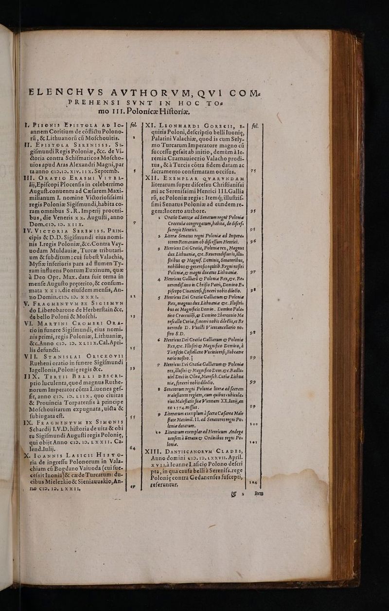 PREHENSI I, PisoN1Is E»isTrorA AD Io- annem Coritium de cófli&u Polono- rà , & Lithuanorü cà Mofchouitis. II. E»:isTOLA SxenznwI:sss. Si- giímundi Regis Poloniz, &c. de Vi- IE... €&oria contra Schifmaticos Mofcho- uios apud Aras Alexandri Magni,par tà anno c12.12. X1v. 11 x, Septemb. H HI. OnaTi0 EnAsMi Vit &r- i lij;Epifcopi Plocenfisin celeberrimo Auguft.conuentuad Caefarem Maxi- milianum I. nomine Vi&oriofifsimi regis Polonia Sigifmundi,habita co- ram omnibus S. R. Imperij proceri- bus, die Veneris x x. Augufti; anno $^ Dom.cio. 12. x 11 x. | IV. VicroR1A Szanarsxiss, PRiN- F^ cipis & D.D.Sigifmundi eius nomi- nis I.regis Polonie, &c.Contra Vay- uodam Muldauiz, Turca tributari- um & fubditum: cui fubeft Valachia, Myfiz inferioris pars ad flumen Ty- ram influens Pontum Euxinum, que à Deo Opt. Max. data fuit terna in menfe Augufto preterito, & confum- mata x x 1 1.die eiufdem menfis, An- | noDomin.ci», 12. XX XI. E V. FRAGMENTVM EX StGISMVN do Libetobarone de Herberftain &c, | debello Poloni & Mofchi. | VL Manmrix: CkaonaskI Ona- | - tioinfunere Sigifmundi, eius nomi- | nisprimi, regis Polonie, Lithuanie, | &c.Anno cio. 15. x 11 x. Cal.Apri- | lisdefunai. VII. SrANisrAr Ontickovr: | Rutheni oratio in funere Sigifmundi P ^— Yagellonis,Polonic regis &c. 1 II X. Tznaz:11 Berinrai pESCRI- |. prioluculenta,quod magnus Ruthe- | norum Imperator cótra Liuones gef- | — fit, anno c1». 12. L 11x. quo ciuitas | — & Prouincia Torpatenfis à principe Mofchouitarum expugnata, uicta & fubiugata eft. IX. FnAcMENTVM XX SiMON!S Schardij I. V.D. hiftoria de uita & obi | tuSigifmundi Augufti regis Polonie, , qui obijcAnno c19. 15, 1 X X 1I. Ca- 1 lend.Iulij. X. Ioaxuis LAsici: His o- ria de ingreffu Polonorum in Vala- chiam cü Bogdano Vaiuoda (cui fuc- «eísitIuonia)& cede Turcarum: du- cibus Mielezkio& Sieniauuekio;An- LO C12. 12, LX X 1I Hi SYNT IN HOC TOs Polonica Hiftoria, fl. |XI. Lzouna&»:1 Gonrzeir, r- quitis Poloni, defcriptio belli Iuonie, Palatini Valachiz, quod is cum Sely- mo Turcarum Imperatore magno cü fucceffu gefsitab initio, demüm ÀIe- remia Czarnauieczio Valacho prodi- tus, & à Turcis cotra fidem datam ac facramento confirmatam occifus. XII. ExEMPLAR QYARYNDAM literarum fuper difcefsu Chriftianifsi mi ac Serenifsimi Henrici 11I.Gallia rà, acPolonia regis : Itemd;illuftrif- fimi Senatus Poloniz ad eundem re- gem;Incerto authore. 1 Oratio Dantze ad Senatum regni Polonie Cracouie congregatum,babita, de difcefs fu regis Henrici. Litere Senatus regni Polonie ad Imperas toremRomanum ob difceffum Henrici, Henricus Dei Gratia, Polonie rex , Magnus dux Litbuanie, coc, Reuerendifstmis,illus firibus & Magnif. Dominis, Senateribus, nobilibus «» generofis equitib.Regni noftri Polcnie,c magni ducatus Lithuania. Henricus Galliarü c Polonie Rex,cc. Res uerendifiémo im Cbriflo Patri, Domino Bx pifcopo Ciuanienfi, fj nceré nobis dilecto, Henricus Dei Gratia Galliarum c Polonie Rex, magnus dux Litbuanie cc. Jlluflris bus ac Magnificis Domin . Domino Palas tiro Cracouicfi,go Domino Zberoyuwio Ma tefcallo Curie, fyncert nobis dileclis,et Re uerendo D . Vuolli V icecancellario nos firo S.D. Henricus Dei Gratia Galliarum co Polonia | Rex,ec. Illufiri c Magnifico Domino, à Ticnfxin Coflellano Wucinicenfi,Subcame rario noflro. [ Elenricu: Dei Gratia Galliarum e» Polonie rexjllufii c? Magnifico Dom.co c.Radlu: | uiel Duci in Olira,Marefch.Curie Litbua nie, fyncere nobis dilecto, Senatorum regni Polonie litere ad facram maieflatem regiam, cwm quibus cubicula; rius Maieflatis fue Viennam XX Juny,n 10 1 574.mffus . Literarum exemplum à facta Cefarea Maie flate Maximil. 11, ad Senatores regni Po: lenie datarum. Literarum exemplar ad Henricum Andega uenfem à 8enatu co. Ordinibus regni Po: lenie, XIII. DaNTIsCcANORYM CLADESs, Anno domini €12,12. 1 x xvi11. April. x v11r.ÀloanneLaficio Polono defcri pta,in qua caufa belli à Sereniís.rege | Polonie contra Gedaneníes fufcepu, referuntur, Li $ 7 Lt 13 15 33 $5 6 P4 é? i C ——————AE—————————— 9f 9$ 97 e? PE 99 99 $9 —Ó——Á AL CUCACXTUM AX. pen