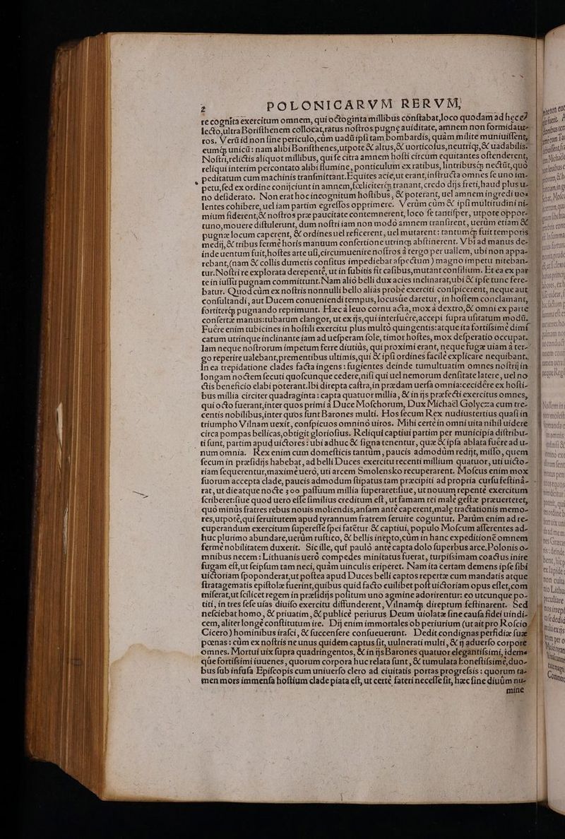 e te cognita exetcitum omnem, quí o&toginta millibus cónftabatJloco quodam ad hece tos. Verüid non fine perículo,cüm uadüipfitam bombardis, quam milite muníuiffent, Noftrí,teli&is aliquot millibus, quife citra amnem hofti círcum ie o e reliqui interím percontato alibi flumíne, pontículum ex ratíbus, lintríbusts nectüt,quo pedítatum cum machinis tranfmíttant.Equítes acie,ut erant,inftructa omnes fe uno im no defiderato. INon erat hoc incognitum hoftibus, € poterant, uel amnem íngredí uos lentes cohibere, uel íam partím egreffos opprímere. Verum cüm & ipfi multitudini ni míum fíderent,& noftros prz paucitate contemnerent, loco fe tanttífper, utpoteoppor: tuno,mouere díftulerunt, dum nofttí am non modo «amnem canfirent, uerum etíam &C pugna locum caperent, & ordinesuel reficerent, uel mutarent: tantumtp fuíttemporis medij, € tríbus fermé horís manuum confertíone utríngs abítínerent. V bí ad manus de- indeuentum fuit,hoftes arte uli,círcumueníre noftros à tergo per uallem, ubínon appa- rebant,(nam X collís dumetís confitus impediebat afpectum ) magno ímpetu niíteban- tur. Noftri re explorata derepente, ut ín fubitis fit cafibus,mutant confilium. Eteaex par teín íuffu pugnam commiíttunt.INam alío belli dux acies inclinarat,ubí & ipfe tunc fere- batur. Quod cüm ex noftrís nonnulli bello alias probe exercítí conípícerent, neque aut fortiter pugnando reprimunt. Flxc àleuo cornu acta, mox à dextro,& omní ex parte confertze manus:tubarum clangor, ut ex ijs,quí ínterfuere;accepí fupra ufitatum modi. Fucteením tubícines in hoftili exercítu plus multo quíngentis:atque íta fortíísime dim: catum utrínque ínclínante íam ad uefperam fole, tímor hoftes, mox defperatío occupat. Iam neque noftrorum impetum ferre díutius, quí proximi erant, neque fuga uíam a ter- : co reperireualebant,prementibus ultímís,quí & ípi ordínes facile explicare nequibant., longam noctem fecuti quofcunque cedere,ui(i quí uel nemorum denfitate latere , uel no ctís beneficio elabi poterant.Ibi dírepta caftra,ín praedam uerfa omnía:cecidere ex hofti- bus millia círcíter quadraginta: capta quatuor millía, & in rjs praefecti exercítus omnes, qui octo fuerant,ínter quos prímí à Duce Mofchorum, Dux Míchael Golycza cum tre- centís nobílibus,ínter quos funt Barones multí. Hos fecum Rex nudiíustertíus quafi ín tríumpho Vílnam uexít, confpícuos omnínó uiros. Mihí certeín omní uita nihil uídere círca pompas bellícas,obtíeit gloríofius. IRelíquí captíui partím per muníicipía diftríbu- fecum in przefídijs habebat, ad belli Duces exercítu recentí míllium quatuor, utí uícto- , P 3 * . H ríam fequerentur,maximeuero, utí arcem Smolensko recuperarent. Mofcus ením mox tat, ut díeatque nocte 3oo paffüum míllía fuperaret:fiue, ut nouum repenté exercitum fcribetet:(iue quod ueto effe fimilius credítum eft, ut famam reí male geftae prauerteret,. quó mínis fratres rebus nouís moliendís,anfam anté caperent,male tractationís memo- resyutpotéqui feruitutem apud tyrannum fratrem feruíte coguntur, Parüm ením ad re- cuperandum exercitum fupereffe fpei fatetur & captiui, populo Mofcum aflerentes ad- huc plurímo abundare;uerüm ruftíco, & bellis inepto,cüm in banc expeditione omnem fermé nobilitatem duxerít. Sícílle, qut paulo antécapta dolo fuperbus arce, Polonís o- mníbus necem: Líthuanís ueró compedes mínítatus fuerat, turpifsimam coactus iníre iram eft,ut feipfum tam necí, quàm uinculís eríperet. INam íta certam demens ipfe fibí uictoriam fpoponderat,ut poftea apud Duces bellí captos repertze cum mandatis atque titi, ín tres fefeuías diuífo exercitu díffunderent, Vilnamtp díreptum feftinarent. Sed neíciebat homo, X príuatím , X publícé periurtus Deum uiolata fine caufa fideí uíndi- cem, alíterlongé conflitutum ire. Dij enim ímmortalesob períurium (utaítpro Rofcío; poenas : cüm ex noftris neunus quídem captus fit, uulnerati multí, & ij aduerfo corpore omnes. Mortui uíx fupra quadríngentos, & ín ijsBarones quatuor elegantífsimi, idems quefottífsími iuuenes , quorum corpora hucrelata funt, & tumulata Eoneftífsíme,duo- bus fub ínfufa Epifcopis cum uniuerfo clero ad cíuítatís portas progrefsís : quorum taz men mors íimmenfa hoftium clade píata eft, ut certe fateri necefle fit, hec fine díuüm nue míne yetott e fuetit onibus (Cf gne cum Ta — [-—— ——— T. bar, Moi y tum. l mam übiu imbris cont 1 Ta imma dimidia hofas prítc! [ L [ ^ 10 culta tio Lítho. feculíare I tosítrepy Nül(ex ns i | him Wt o Wien | Vans ttis Rte