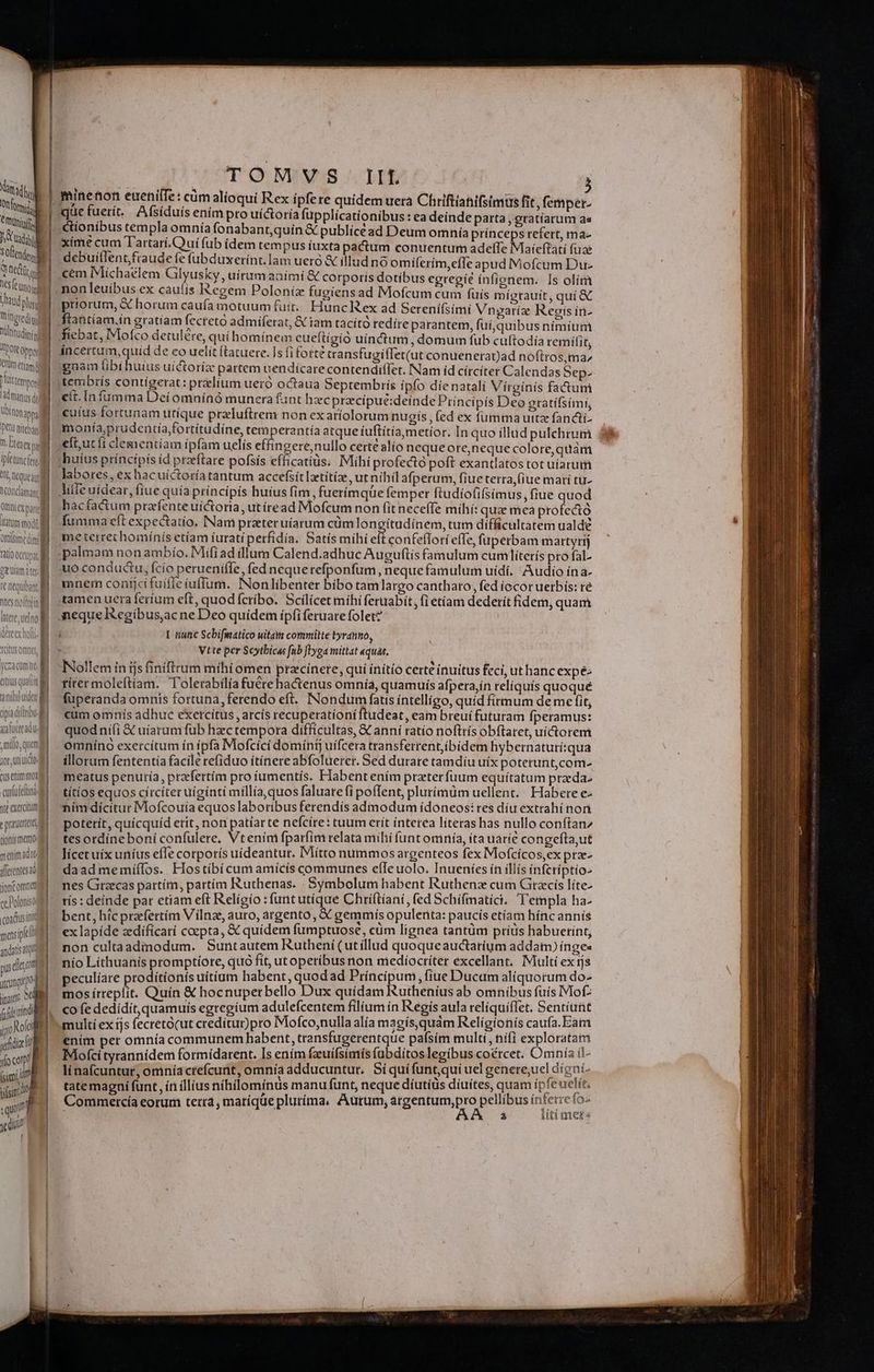| e OCC, od WM - LM Tringredi o ll NUlttudípis T'POtt oppo ld tm etiam | Pt tempor | l'ádmanus ds Ubinonapy, Det nita ^ Eres i ifetunc fer Alt Qt Queal Vondaman il Qrtnt ex pan 1 ttatum modi ll ottime dini fioc i etm att. | Aere, uelno Icitusomne M yea comit atiusquat | | anibiuide dpiaditribu Aa mut ad Ue filo, quani gor, Uti ido | cusenimmog cuafei nte exercitum e pranertada tionis meme meni adio dferctesad (oncomrt ce Doloniso coadusini moxipli | andatis atum pusde on jog. (PT fu fdiin M jo Ro udi d oco ed (sim? | uisi ) Cp» L3 TOMVS IIL quc fuerít. Afsíduis enim pro uí&oría fupplicationibus : ea deinde parta , gratíarum as xime cum Tartari. uí fub idem tempus íuxta pactum conuentum adelTe Maícftatí fuae debuillent,fraude fe fübduxerint. lam uero & illud no omilerím,efle apud Mofcum Du- cem Michaelem Gilyusky , uítumaaímíi & corporis dotibus egregie ínfionem. Is olím non leuibus ex caulis Regem Poloníz fugiensad Mofcum cum fuis mígrauít, quí & priorum, & horum caufa motuum fuit. Hunc Rex ad Sereni(simi Vnyaríz Regis in- ftantíam.in gratíam fecretó admiferat, & tam tacító redire parantem, fuí,quibus nímium fiebat, IMofco detulére, quihomínem eueftígio uínctum, domum fub cuftodía remilit, gnam tibi huius uíctoriz pattem nendícare contendiffer. Nam íd círcíter Calendas Sep- tembris contigerat: prelium uero octaua Septembrís ipfo díe natali Vírgínís fa&um cit. In fumma Dei omninó munera fant hzc precípué:deinde Príncipís Deo gratifsími, cuíus fortunam utique przluftrem non exaríolorum nugís , (ed ex fumma uttz fancti- moaía,prudentía/fortítudíne, temperantía atque iuftítía,metíor. In quo illud pulchrum efi,ut fi clementiam ipfam uelís effingere,nullo certe alío nequeore,neque colore, quàm 'huíus príncípis íd praeftare pofsis efficatiüs. Mihi profectó poft exantlatos tot uíarum labores, ex hacuíctoría tantum accefsít latítíz, ut nihil afperum, fiue terra,(iue mari tu- diffe uídear, fiue quía príncipís huius fim, fuerímqüe femper ftudíofifsimus, fiue quod hacfactum prafenteuíctoria, utíread Mofcum non fit neceffe míihí: qu mea profectó fumma eft expectatio. INam prateruíarum cümlongitudínem, tum difficultatem ualde meterrechomínís etíam iurati perfidía. Satís míhi eit confeflorí effe, füuperbam martyrij palmam non ambío. Mifi ad illum Calend.adhuc Auguftis famulum cumliterís pro fal. uo conductu, fcío perueniffe, fed nequerefponfum, neque famulum uidi. Audio ína- mnem contjcí fuifle iuffum. INonlíbenter bíbo tamlargo cantharo, fed íocor uerbís: ré tamen uera feríum eft, quod fcrbo. Scilicet míhi feruabit, (i etiam dederít fidem, quam eque Regibus,ac ne Deo quidem ipfi feruare folet? i I nunc Scbifmatico uitam commilte tyranno, . Vtte per Scytbicas fnb flyga mittat aquas. TNollem in ijs finiftrum mihi omen pracinere, qui initio certe inuitus feci, ut hanc expé titer moleftíam. T'olerabilía fuere ha&tenus omnia, quamuís afpera,in reliquis quoque fuperanda omnis fortuna, ferendo eft. Nondum faus intelligo, quíd firmum de me fit, cum omnís adhue exercitus, arcís recuperatíoni ftudeat, eam breuí futuram fperamus: quodnifi & uíarum fub hzctempora difficultas, € anni ratio noftrís obftaret, uícorem omnino exercítum in ipfa Mofcici domini; uifcera transferrent,íbídem hybernaturí:qua illorum fententía facile refiduo itínere abfoluerer. Sed durare tamdíu uíx póterunt,com- meatus penuría, przfertím pro íumentís. Habent ením praeter fuum equítatum praeda. títíos equos circiter uiginti míllia,quos faluare (i poffent, plurimum uellent. Habere €- ním dicitur Mofcouia equos laboribus ferendis admodum idoneos: res díu extrahínon potetít, quicquíd etit, non patiar te nefcíte: tuum erit interea líteras has nullo conftan^ tes ordineboni confulere, Vtením fparfím relata milii funt omnía, ita uarie congefta,ut lícet uix uníus effe corporís uideantur. IMítto nummos argenteos fex Mofcícos,ex pra- daad memíílos. Hostiíbí cum amicís communes efIe uolo. Inueníes ín illís infcríptio- nes Graecas partím, partím Ruthenas. . Symbolum habent Ruthena cum Citzcís líte- rís : deinde par etiam eft Relígío :funt utique Chriftiani, fed Schifmatici. Templa ha- bent, hic przfertím V ilnze, auto, argento, & gemmis opulenta: paucís etíam híncannís ex lapíde zdíficati coepta, & quídem fumptuose, cüm lignea tantum príus habuerint, non cultaadimodum. Suntautem Rutheni(utíllud quoqueauctatium addam) ínge« nío Lithuanis promptíore, quo fít, utoperíbus non medíocriter excellant. Multi ex ijs peculíare Dco donis uitíum habent, quodad Príncipum, fiue Ducam aliquorum ds mos írreplit. Quin & hocnuperbello Dux quidam Ruthenius ab omnibus fuis Mo co fe dedidit, quamuis egregium adulefcentem filium ín Regis aula relíquíflet. uu multí ex ijs fecreto(ut creditur)pro Mofco,nulla alía magís,quám Relígíonís catifa. Jam ením per omnía communem habent, transfugerentque pafsím multi, nifi EOD Mofci tyrannidem formídarent. Is ením fzuifsimís fabditos legibus coércet. mL ia il- linaícuntur, omníacrefcunt, omnía adducuntur, Síquífunt,qui uel genere,uel di g y tatemagni funt, ín illius nihilominus manu funt, neque díutíus diuites, quam i Peer t Commetrcía eorum terra, matíque plutíma, Aurum, Mop pellibus in| z ees