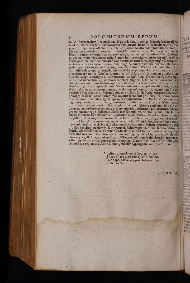 terBotifthenem, dum ín te tam fubíta, &amp; potís facíendí poteftas , X nauígia ad trabfporz tándum militem deeffent, ad eam rípae partem, ín qua íam hoftís ordínatis acíebus, tor | inn? mentís&amp; dífpofitis,conflictum przítolabatur, natando íntrepíde tranfmifit. Et tandem dibarim Deoaulpice,qui ín fefperantes non deferít, &amp; confundit manus filiorum alienorum,díe | 1 gio(fsim INatalí beatífsimze Vitgínís, qua erat octaua Septembris, cum hoftibus eifdem foelíciter | A^ : j ; : -] e pugnauít, totumque eundem ualídífsimum hioftís exercíturn, qui (ut praemíffum efDex | P octuaginta millibus homínum fuít, comparatus,una acíe fudit, tugauitque, AX tanquam | uilí(sima pecora totís campís cum foeda frage, XX multa cede ultra quadragínta millía 1 paffuum antefe egít, iraque fupra trigínta millía hoftium, &amp; cafa, &amp; fubmerfa funt. Ca. itta hoftilía plena,opulenta prada, direpta, &amp; decem pracípuí Duces,&amp; Satrapze, &amp; trí- ginta (&amp;ptem Barones , Confilíarij, prímores : officí.Jes autem X armígerí nobiles fupra duo míllía capti, cumfignís fuí exercítus mihi adducti funt. De meis uero, Deo aufpi? ce,paucídeliderantur. Quamobrem hanctam ínfignem, X longo tempore memoranz dam,íed nec mínüs miírandam( quoníam dextera excelíi facta eft) uíctoríam uefirae Sanctitati, pro meaín ipfam fumma, &amp; exímía deuotíone cognítam efle uoluí, ut Sans ctítas ueftra ex eadem iocundum atque alacrem anímum concipíat, míhiqüe fuo de uotífsimo filio gratuletut. Quandoquidem pro facrofancta Keligione;proque fede A2 poítolica, &amp; Sanctítas ueftra decore ad ea, quz factu funt pofsibilia, femper fum para- tus. Collocauinamque magnam fpem, &amp; confidentíam ín ueftra Sanctítate erga me, | regnumque meum clementía. Quoníam uero hoftís ipfe adeo füperbus, &amp; obftinatus: exiítit, neceffe eft, ut tanto ftudiofius ipfum fine intermifsíone perfequar, &amp; bello urz geam, netam cíto uíres recuperet,ac reparet,quandoquídem non príuatam meam, rez gnímeírem nuncago fedtotíus Chriftianz Reípublice, ne tam tíalídus hoftís facro. fanctz Romanz Ecceliz ínímicus, quandoque aduerfus fanctam Ecclefiam pro rítu. | fuo,falfo, blafphemo , € fchifmatico ínualefcat. Etuthaec mea gefta,qua mihí ex miífez. | tícordia Dei foelíciter euenerunt, audacter ueftrae Sanctitati fctibo, fic etiam femperau dire cupio, utfacrofancta Rom. Eccl.uníuerfalís ftatus oniní fcelícitate praefulgeat, ateg. 1 utueftra Sanctítas incolumen, € longzuam, foelíicemque uitam cum Heuerendifeimn LE Patríbus Sancte Romanz Ecclefix Cardinalibus ducat. Oratorem autem meum,&amp; res meas unà mecum ueftre Sanctitati commendo, quí quídem Orator meus V. Sandi; | tam ea, quz gefta funt,quoníam &amp;€ gens, &amp; loca,ín quibus gefta (ant hec, fibi cognita e- | xiftunt, quam alía é mente mea, planíus exponet. Datum ín caftrís círca Borifouo , de cima octaua Septembrís, Anno Domíni, millefimo,quíngentefimo, quattodecimo. Viícefimo quintolanuarjdie, M. D. Xv. àLeonePapax. ob eam ipfam uictoríam Deo Opt. Maxi. &amp;uyzeisíe habita cft, ín Bixtí Sacello. ORATIO; tte Chri Qo mogre Wulis fice Ubistrían erar Nittirit Worte Td Dti Kis, Ny. xs re e rs NC IYST -— ^ : T - - - lp m—