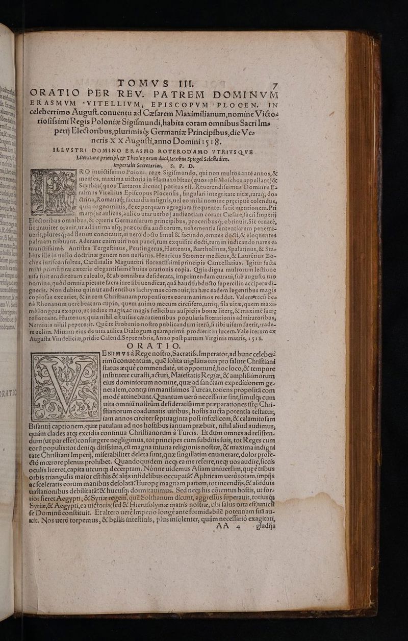 MTM tty u it Et | dlntr 1 nid titm ! ' do titqu | Xipint sd Site | Toblts(d 10 Doa Ote fnemqod orani ul tUoltl s liquet Oque[ede Tiateetoam , a 1 x obflingg it 0 belon mmeam 1s ollis act RATIO ORATIO PER REV. PATREM DOMIRNV Mi ERASMVM *VITELLIVM, EPISCOPVM^PLOGOCEN. IN celeberrimo Auguft.conuentu ad Czfarem Maximilianum,nomine Víctoz riofifsimi Regis Poloniz Sioífmundihabita coram omnibus Sacri Ima perij Ele&amp;oribus,plurímisG Germaniz Principibus,die V e nerís. X X Aueuftianno Domíni1518. Literáture principle Tbeologz orum duci,tacobus Spiegel Scleftadien, inperialis Secretaru, | $4. P. D. RO inuictifsimo Poloni: rege Sigifimundo, qui non multos anté annos, &amp; menles, maxima uictoriain Hamaxobiras (quos iph Mofchos appellant)&amp; $20 — mam(uraulicus;aulico utar uerbo) audientiam coram Czefare,facri Imperij ectoribus omnibus,&amp; cereris Germaniarum principibus, proceribusd; obrinuit.Sic ornaté, € homine,quód omnia pietate facra ture [ibi uendicat,quá haud fubdu&amp;o füpercilio accipere di- neRhenanum ueré beácum cupio, quem animo mecum circüfero,utriq; ila uire,quem maxiz m?longeua exopto,ut indies magisac magis felicibus aulpicijs bone litere, &amp; maxime facre tefloreant. Huttenus,quia nihil eft uius cicutientibus popularis literationis admiratoribus; Netninis nihil pepererit. Qué te Frobenio noftro publicandum iterü,fi tibi uifüm faerit,rrade- reuelim. Mittam eius de uita aulica Dialogum quamprimü prodierit in lucem.Vale iterum ex Augufta Vindeliciz,pridie Calend.Seprtembris, An no poft partum Virginis matris, 1 518. ORATIO. Ur i ERtMv$saRegenofttroSacratifs.Imperator,ad hunc celeberz rimü conuentum, qué folita uígilàtia tua pro falute Chriftiani &amp;d | ftatus aequé commendat, ut opportunéhocloco,&amp; tempore ^j | ínftituere curaftíacturi, Maieftatís Regiz, X amplifsimorum eíus domíniorum nomíne,quz ad fanctam expeditionem ge- iE neralem,contra íimmanífsímos T'utcas,totiens propofità com à i modéattinebunt.Quantum uero neceffaríz fintfimul&amp; cum z (5) | ftíanorum coadunatiís uíitíbus, hoftis aucta potentia teftatur, er