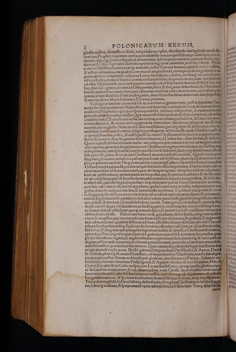 | v : : nidi |^ cladis noftris, domeftícos fidei, aut potíüs nos ipfos, deteftanda matignitate confodt.. aped 4 mus:nec Propheta fapientis uerba,quz aduerfus nos,tanqua Ethnícos clamítantatten- En ini | 1 | duatur,dignagp facínoti fupplícia annuncíant. Ipli(inquíocontra fanguinem fuum ínli- p a Ll diantur,&amp; infrà. Ego uero dum eís repentína íngruerít calamítas,non exetrdíam. Parat sii t nuncin Chtiftianos,terra,marí&amp; arma fua, ínftat T'urcarü framea, capiti &amp; colis noftris, | nd 3] &amp; adhuc ofcitamus,uixd ad pacem mutuo amplectendá, tanta perículimagnítudineur | P Wi cente,mentes componere uolumus Leone fanctífsimo, íd díes, noctes curante,hortas | | ipe n turnos hoftís,excítatà fomno:commoncfacit defides: torpentes terret, dum iampridem | Me ad oftia Tíberina:nüc ucró ante paucos menfes, círcü Rachanatí moenía, hifcetae die. | iit bus,dum hic agimus;iterum ad Oftíe portus ferro, &amp; (anguíne debachatus fit. Nostame: | ume fatis (ícuolentibus omnía hzc,quz ultimum omnibus exítium minantur,rídículum pu | 400p tamus, ut íam illud díui Petri naufragantís, dum fibíín luctibus dexteram dari popofcít | E I wlitaribus C &amp; metuit,dícere libeatSalua nos Domine,perimus. | Collegerat fimilem conuentüfelt.re.charífsimus genitor tuus, poft infperatam Car. niolz fux depopulationé.Multa íllícín eam fententía à uítis doctiísimis declamata funt multa etíá Prophetico quodam fpírítu przdícta, nifi tunc ínftantibus , cuidentiísimis! perículis aliter prouifum fuiftet.Quua omnía flebilis tandem effectus compleuít,cü nuila con(ulta inuice, X conílituta nulla, fuo ordinet necefsítas poftulabat, debit executío-. ní mandarentuür, &amp; omnís rei benegercndz comodiítas , fimul cum tempore amiíla fuit turpíteraut neglecta.INunc íterá Czefar inuíctifsime,pro dígnitate &amp; debito tuo,cOuen. | tum huncbono coeptü omíne,diligeter profequerís, ut labenti Reípub.Chriftíaneeffica /|— xi ci opera fubueníre pofsís, &amp; iufte quide: (ic enirn ChríftíanorüImperator,re pariter cone 0 o ftabis X nomíne,dum hiquituo fübfunt Imperio, à Czrfare fuo adíuti fuerín&amp; defenfis | Quam equídé deliberationem multo íam tempore pro connata anímí tui magnitudine | concoeperas,quí annis his proximis tres Chríflianos reges potenti(simos, ín Auftríetug ix utbeprimaria, cam fplendídé,cum honorifícé tec habueris foederetp fimul immaculata, | uii fide percullo,plura c&amp; eís ín rem Chriftíanà mutuis tractaftí confilijs. Quod reuera pro- | cucierpi fingulari gloria tua,omníü ora pafsim praedícare nó defiftent, plurestp adamantíníis fciíz | | iin ptis perpetuare curabüt. Neg: ením parens tuus,neg; Cefares alij cantü actum,triumphís | 1t Odauij metrító equandü,pro fuo unquá defiderío etiicere poterant. Omitto nunccateie ou uam impmeüfam uictoríarum tuarü,quz tibi femper optatis ubícg fuccelsíbus refponde- | banr,ut quiliberbone mentís metítí ex hís pofsit,que X quanta in arbíttio &amp; moderatio — |^ «e ne tua confiftant,quin &amp; luce fit clarius,plus ornameti Imperio tua prudétia, &amp; foelícitas — 1 uno . tealiat(t effe,quá tibi Impérij maíeftate: atqy ideo paterpatríz à tota Germanica natione, |^ scita ,qua fub coelo maior eft, merító appellarís, quibus ímmorari,ut uolui, temporis uetat anz LEN guítía, dum ifta uulgata íam fin, € totímundo notífsima. T'u deinde tua iponteX uirtu C TT «te Reguauq illori hortamentís íncítatus,nó modo ín optimü propofitum, tua ampli tudine digni dcuenilfe perhiberís:fed ultró etíam totius belli gerendi progreffum,tatioz nes,ordine, X modum cocínné defcribere curafti. T'anta perítia reí militaris, tantodp ftus. dío;X omnifi digna cofideratione,ut faciléappareat, ínuetionehactua,necdüImperatoz | unl ris fummífed excelletifsimi quoq; armorit ducis,&amp; anímü forte, &amp; confilium circumfpe. | unà  | &amp;ifsimá nondeeffe. Habetrem hanccordií, equa]ance, fedes fancta,religionís nofbrae | mede «caput &amp; magiftra,que totannorüconcilíum faeliciter cotinuans,fingulares,X urgentifst. | à mas admonitíones qualíbetfefsione,ad hunc effecti inflituere folebat: ubi etià T'urcati tela pecoribus fuís infíixa.Epifcopí declamates,oftendere uí(i funt;ut no uerbis tantum |: Lips fed rebus, &amp; fanguine ípfo pungerétfegnitiem noftra, &amp; deiectos Chriftiandrü anímos, | uen quant&amp; poffent,eríger&amp;t:cutus nauicülz gubernator;uerü fe Leonem in hís praftatquip. | Übeta cor pe qui falutiferos rugitus, S uigilantí(simas cogitationes fuas,fümmodq &amp; uero vafe |! Mtipti co dignas,ad hocunti conuertít,ut cómuní potentia tantís perículis ultimi iam interítü fez. |. Jeotorp cuim ferentíbus,quantotius fuccurratur, Quz omnía dígnifsimi hílegati fanctítatis fuae | «em exul magis abundé explícarunt, Rede gubernabát populum Dei Moyfes, &amp; Aaron, Dauid | imt &amp; INathan,piurescy Romani Pontifices, cá Imperatoribus Chriftianis,iuncta fimul grae julífede tía;utraqp poteítas. Dínum nobís relíquít gladium , tranfiturus ad Patrem, Saluator noe? 1lidi;, fter:bína coluerunt elementa Perfz,lgnem,&amp; Aquam: duobus &amp; nos faluamur, Fíde,&amp;G | 3 Nw Om RUD en Caefar ínclyte,cum Leone fanctifsimo, utroq; iuncto gladio,eripes | niic re de faucibusinímicorum,&amp; tot calamitatibus, oues Chrifti. Inconfutilem ením tunica | dii | fuam reprarfentatis,quz fübhoc tempore ueftro, non abs reprofectó inuenta eft:adbibe | | M bitígnem orationis, € fpiritum fortitudinis benedíctü facerdotíum, necj impefa deetít. L] lái. Tuaqua non gelida fed feruetifsime defenfionís,cü regibusChriftíanis,inde efsefugge. | — tcs, fidem noftram, X fpem omniü opere adímplebis;utà ferocitate Turce falui fimus fist | unica | | n T M