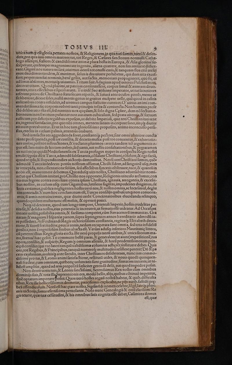 Tft | t lt | MM S Kam, b | Ollitnah, | trol, ME ] 1 Ont | RU tante hos, B ilg. i amd ifte I Jt Nosti fictum PD : ati pop bem (d 'Peratam ul elm euldentiísisd 1X URTTHET VISUINVHAUIT ore amit | TUTORIS tüaneel f pantercoi (ntt delen imaeitudi D  1n Ade tl Itala 0d reuera aC LGES LL WIES. 1| MT oret, fai J Y (s. arta tim CLCIET tonts Toi l'Oretr yeii Tur yerbis tani dant prat X uero po^ jam ia QN M T ) VM loe ! «etit tutti TOMVS iiL : ; ! 2 unica tame eft eloríapenates noftros, C Religionem,in quafiati fumus;tueri &amp; defen- dere,pro qua íam omnes maíores tuí, tot Reges, &amp; Carfares fanctorum nonnulli Catha- logo afícripti, fcelíces X candidí(simae aním plura bella in Buropa, &amp; Afia glotiose fuz fceperunt;quifemper magnanimitate íngeníta , alíena quztere, non fua amíttere dídíce- rant.Giígnit nos natura miferé,uiuimus demü tot onuftí curís,X tanquam flos cító atefcí mus:decidímus tandem, morímur, folus ís díu uiuere perhibetur, quí dum uita excef- ferit perpetuam fuí nomínis,ben? geftís, autfactis, memoríam propagaucrit, quà fit, ut adíimus abícates,mortuítg uiuamus. T'rítum fuit Adagíum apud ueteres:Pulchrü motí, decorat uítam. (Qiiod plurími,ut patríam conferuaffent, corpus (imul &amp; anímam deuo- uentes,uíuis effectibus coprobarunt. 'Tu ítíde Saciatifsíime Imperator, uttuí fectetíores teferunt príora de Chiiítiano ftatu fecum repetes , &amp; futura ante oculos ponés,menteut fitliberiore,dicere foles,nullá mortis genus te gratius excipere uelle, quà quod ín caftrís milítaríbus contra infideles,ad uirentes campos fcelíciter eueníret.O ' uirtus anímícom- mendatiísima:lic corporís robori tanti príncipís ínfita &amp; coníuncta.INon homínís profe cto deliberatio ifta eftfed numínís uox quedam,&amp; folo digna Cefare, dum nó lectum e- tuftícum pro delicijs regalibus expofcas,ut debito Imperíali, quo totí Chriftianitati cene tisíngenuefatísfacías,pro quo tibí omnes, mentem fanam in corpore fano,uíteGg díutut nítatem precabuntur. Ecut ín hoctam gloríofifsimo propofito, anímo ínconcuf(to perfi- ftas,ereciís ín coelum palmís,attentiüs orabunt. : Sed íam factís res agaredíenda foret,conftantigg pectore/fine omni ulteriore cunctà' tíone profequenda,poft cot confilía, &amp; decreta multa: poft tot conuentus, exhortatío- nes uarías,polt tot ínflructíones,X tractatus plurímos:armís tandem nó argumentis o- pus eít.Iam ením de hís tam crebrís,fed uanis,aut nullís confultatíionibus,&amp; preparameri tis noítrís(ut quídà Mediolanenfis ex l'urcia profugus nuper ín confpectu R'egís noftrí tetulit)fepíüs dicít l'urca,admodü fubfanantis,cofulant Chriftiani, cofulant;&amp; ego facia; . quodre ipfa,X ftupendis índíes uictorijs demonftrat. INos fi ueri Chriftiani fumus,quée admodiü Turca indedecus potíüs noftrum affirmat, Chrifti fíidem,ad fanguíne ufqz,men te inttepida, non oftentatione folum, fed affectibus fyncetís obíferuare,tueri, C quantü ín nobís efi, manutenere debemus.Quoadufcq uitanoftra, Chríftíano adueríabiturnomi- nicut qui Chriftum ímitarí,pro Chrifto nos opponere, eligionís uínculo ar&amp;tamur,con tra eius legem: contra oues fuas: contra ipfum Chriftum, ígnauía, arrogantía, X excefsi- bus noftris, in coelum ufg; cum Giígantibus,lztiferas fagittas,impudenter dírígimus,de locís certamus,publíca negligentes:hoftís uero nos,&amp; noftra omnía,acloca fímul,deglu titecontendít. V num hocconclamatum eft, Turcas confilijs quibufcundy non conuerte- mus, Íí armís nonuíncemus, dx diuini uerbí Concionatoríbus elucídanda relínquo; quandoquidem multa nunc eft mefsís, &amp; operart) pauci. ; rick | ^ INeg; íd deterreat, quod tam longo tempore, Orientali Impetío,hoftís crudelítas po- títa (it, &amp; defidía noftra,eíus potentía fic increuerít,ut firmata efTe uideatur. Ad Occafum intueri uoléti,pofsíbilía omnía,&amp; facilima competíet,cüm Sarracenorü immanitas. Gira natam &amp; magnam Hiífpaníz partem fupra feptingentos annos hzredítarío admod íu- te poffedetít. At Ferdinandi Regis uictoríofifsími conftantía, reginae Elizabeth deuo- tíone,&amp; fuori fottítudíne,paucis annís,nedum recuperata funt omnía, fed tota ínfideli&amp; pot&amp;tía,noná regni folüm finibus abacta eft. V erüm adufcy ínfetíora Mauritanie líttora; cü perenni íllius Ix egís gloria eíecta.Illeuero proprijs tantü uiribus, uníca fuorum ma- nu,ftrenué hec gefsit.1u commune belli paras, generalem(ut aiunt)expeditíoné,tua opera,confilio,&amp; aufpicijs,RegumQ omníum afleníu,&amp; horü prudentífsimorum prín- cipi confilío(qui tro laterí tanqua ualídifsimze columnae adherepinftituere debes.! uís oto,tot Regibus, &amp; Príncipíbus,tanqua numerofe multitudini tefiftere poterit; Dü &amp; pà cem exulantem,multísdp ante fzeculís, ínter Chriftíanos defideratam, nuncíam commo- difsímé pro tuí,&amp; Leonis animi fatísfactione, reftítutà uides, &amp; nouo quodà quínquen- nalí fcedece,cum omníum,quftbone uoluntatis funt gratitudine firmatam íntuerís,utni- hil eftamplíüs, quod ad rem ptopofitá fcelícíter gerendá delit, aut quod impedire pofsít; INon deetítuotís tuís,&amp; Leonís fancti cenis Ue noftercum omnibus inis fuís.&amp; tota illaSeptentrionís ora, modo bellis,alis,quibus cotínuo impetitut, E PCR AED os ueró hoftes regnü noftrü habeat, € quib.difficulta tibus, R ex íllebellicofifsimus detínetur, paucifsimis explícabo,ne pt]s autib.faftidi) pre- beaoffendículum.Not&amp; eft hac etate noftra Sígi(müdi nomen celebrejlóge,latetp pluri- mis uíctorás fama refertifsima peruolante. Nolo nunc Genealogía&amp; ortü clarifsimi Re gístexere,qua tua celfitudíni, X his omnibus fatis cognita e(Ie debet, Cafimírea dq pol