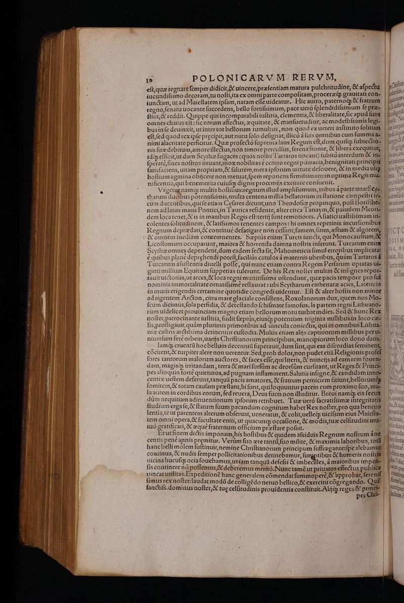 ; n (trat eít,qua regnare femper dídicit, EX uincere,praefentíam matura pulchritudine, &amp; afpectu an iucundiífsimo decoram,tunoftí,ta ex omní parte compofitam,procerac(p grauitati cone A D iunctam, ut ad Maieftatem ipfam, natam efle uideatur, Flíc auíto, paternocp &amp; fratrum | am regno,fenatu uocante fuccedens, bello fortífsimum, pace uero fplendídifsimum fe prae |. n | ftiit, &amp; reddít. Quippe quí incomparabili (uftitia, clementia, X liberalítate,fic apud Íuos ! Tu b Nt omnes charus eít: fíc eorum affectus, zquitate, &amp; manfuetudine, ac modeftifsimís legí- ! d 3 bus ínfe deuínxit, ut íntertot bellorum tumultus, non quod exueteti inftítuto folitum | M. eft,(ed quod rex ipfe precípitaut nutu folo defignat, íllíco à fuís omnibus cum fumma a; pioxiqu nímí alacritate perficitur. Quae profecto fupremalaus Regum eft,dum quif fubíectio- mgr nis fie debítum,amore illectus,non tímore perculíus, ferena fronte, &amp; libera exequitum | Pagttgl ida efficí,utdum Scytha fugaces (quos noltri l'artaros uocant) (ubíto interdum &amp; ín» | juam. fperaté,fines noftros irruant;jmox nobilitas e centro regni pitmaríabenignitati princípt$ | «m ybcnus fatísfaciens, uitam propríam,&amp; falutem,meta ipforum uirtute defouere, ín medíaufgy: | yin hoftiumazgmínaobijcere non metuatfpem reponens firmifsímam:in optima I&amp;egís mue |: un níficentia,qui benemeríta cuiufas dignís procemijs excitare confueuit. Ino: infidle s Vrgcturnamos multis hoftibus:regnum illad amplifsímum, tribus a parte una:Béga | iig thatum ducibus potentífsímís, multa centena millía bellatorum ín (tatione campeftrí tee. | sinn cum ducentibus,quife etíam Cefares dícunt,uno l'heodofiz propínquo, poft Borifihéz ^ mudom nem adlatus marís Pontící,in T'auríca refidente, alter círca Tanaym,&amp; paiudem Ieotíz |oioatd demloca tenet, &amp; ís ín manibus Regís eft:tertij funt remotiores. A fiatíci uaftifsimam ine colentes folítudínem , &amp; latifsímos tenentes campos : hí omnes repetínis íncurfionibus | Regnum deprzdari,&amp; contínue defatígare non ceffantfamem,fitim,eftum &amp; algoremy |o T( &amp; omnem ínedíam contemnentes. Szpíüs ctíam Turcis iuncti, quí Monocauftum;&amp; | Pty Lícoftomum occuparunt, maíora &amp; horrenda damna noftris inferunt. Turcarum ením |» ^ Scythz omnes dependent,dum eadem fecta fit, Mahometicis fimul errotíbus ímplícata: 9^5 € quíbus plane deprehendi poteftfaciliüs catulos à maternís uberíbus, quàm Tartaros foie o Turcarum afsiftentía díuelli poffe, quínunc etíam contra Regem Perfarum optatas uf? Uc] gintí militum Equitum fuppetías tulerunt. De his Rex nofter multas &amp; infignesrepore 1 tauítuictorías,utatces,&amp; loca regni munitifsima oftendunt, qua pacís tempore pro ful | nomínís immortalitateornatí(síme reftaurat : ubi Scytharum cathenatz acíes, Laterícío ín mutís erígendís certamíne quotidie congredi uídentur. Eft € alter hoftis non mínot | adtigentem Arcton, cítra mare elacíale confiftens, Roxolanorum dux, quem nos Mo- Ícum dícímus,fola perfidia, &amp; deteftando fchifmate famofus. Is partem regní Líthuano- | rum uídelícet prouíncíam magno etíam bellorum motu turbat indíes. Sed &amp; hunc Rex | nofter patrocínante íuftítia, fudit fepiüs,eíusqs potentíam trígínta millibusin loco cae» |^ (5 fis,profligauít,quàm plurímís prímotíbus ad uincula confectis, qui ín omnibus Liítbua- | |. níz caftris arctifsima detinentur cuftodía. Multís etíam alijs captiuorum millibus per ue za niuerfum fert orbem,uarijs Chriftianorum principibus, mancipiorum loco dono datis: | lamé&amp; cruent&amp; hocbellum decenniü fuperauít,dum fint, quí eas difcordías femínent, cócitent,&amp; turpíteralere non uerentur.Sed;proh dolorjnon pudet etía Religionis profef | fores tantorum malorum auctores, &amp; faces effe,quilíterís, X nunctjs ad eam rem fouene | dam, magis; irritandam, terra € mari fürfüm ac deorfüm curfitant, ut Reges &amp; Prínci- | pes alioquin forte quíeturos,ad pugnam ínflamment.Salutís ínfigne,&amp; candidam ínnos | centiz ueftem deferunt,tanquá pacís amatores, &amp; fratrum perníciem fitíunt bellorum | fomítem,K totam caufam przeflant,hí (unt, quiloquuntur pacem cum proxímo fuo, mas | la autem ín cordibus eorum, fed reuera, Deus fucis non illudítur. Breuí namtp eis fecum | 5 vo dum nequiítíam adínuentíonum ípforum retribuet. Tuae uero facratifsimze íntegritatís ^ mil fiudium erga fe,X flatum fuum pacandum cognítum habet Rex nofier,pro qua beneuo | ^ tw lentía,teut parentem alterum obferuat, ueneratur, &amp; colit,uelled uicifsim eius IMaiefta? | tem omni opera, X facultate enití, ut quacung, occafione, &amp; modis,tua celfitudinimue | ns, tuó gratificari, &amp; seque fraternum officium przftare pofsit. | ft duor Etutfinem dictis imponam,hís hoftibus &amp; quidem afsiduis Regnum noftrum átre | 1'iinlo centis pene annís premitur. Verüm fuo ze tantü,fuo milíte, &amp; maximis laboribus, tota | f''lorta hancbelli molem fuftínuit,nemine Chriftianorum principum fuffragante:fpe alebamut Mltenue concínua, X nudís femper pollícítationibus detínebamut, fungptibus &amp; humerís nofttfs | 'lbsm uicína hucufgy ocía fouebamus,ut.íam tanquá defefsi &amp; imbecilles, à maioribus ímpettz | gnis Vise fis contínere nó poflemus,&amp; deberemus merítà.INunc tamé ut príuatoseffectus publíea | Jn uincatutilítas.Expediítíont hanc generalem cómendat fummoperé,S approbat, ferenif | | Pitt fimus rex nofterlaudat modà de colligedo neruo bellíco,&amp; exercítucogregando. Qué |. tty, fancífs.dominus nofter,X tue cel(itudínis prouídentía conftítuit.Alijcp reges &amp; prine |: fant pes Chii^ | jidhün gno( Iz lOueri iuf