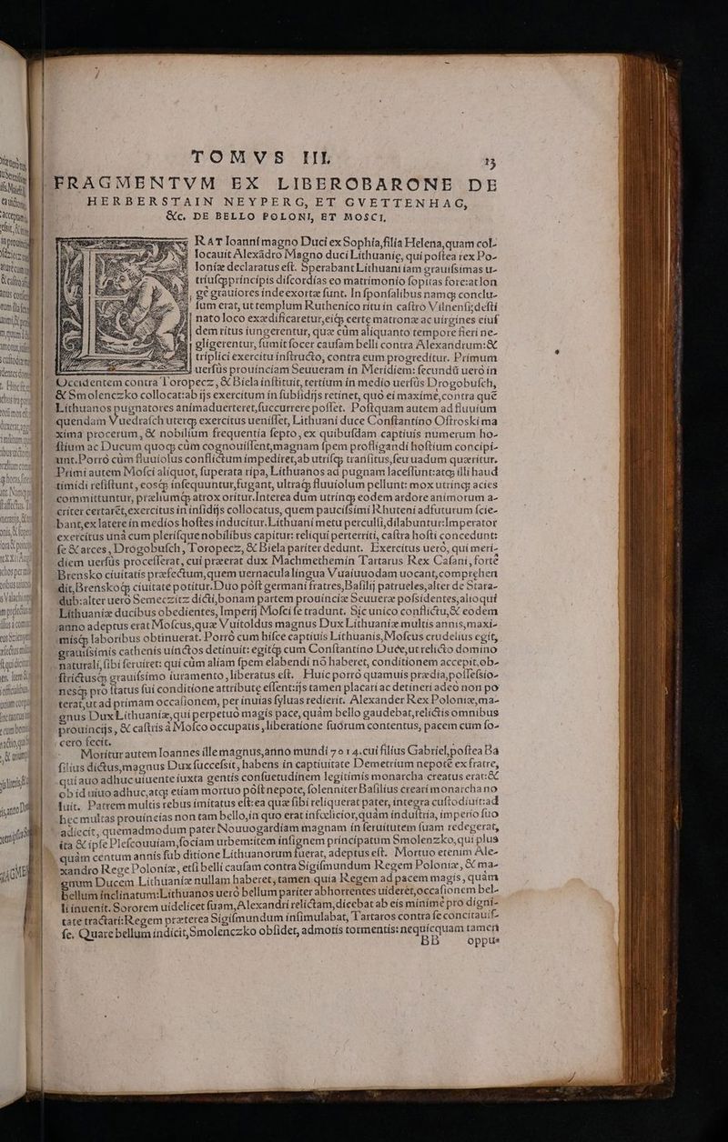 Nite tii Ás Nui ] Cà titt. ACCtptn d bit i IT rogi erit üt cum Vellei] 4DU5 confe d t il erg titi tngg homm idi totos SCOLOCU mPS dentesdorg « Bincftu Gracia mosd: duxeritanm inditum qu | dbusuitor Yeltün (horas fin int. Nam faffectus. TDI mers, tt onis, fopti (grae pri xxu dios perm oribus iod C Oti eus Szienytt fetus mili flquidict jn, ltem iofficalibus uiam corpi Unc tantus ^ um boni yidío qu U tríutt jlicis jsan0 DE yiii cB TOMVS IIL  FRAGMENTVM EX LIBEROBARONE DE HERBERSTAIN NEYPERG, ET GVETTENHAG, Qc, DE BELLO POLONI, ET MOSCI, RAT loanni magno Duci exSophía/filia Helena,quam coL wj locauit Alexadro Magno duci Líthuaníe, quí poftea rex Po- BI natoloco exzdificaretur,eí&amp;p certe matronz ac uirgínes cíuf dem rítus iungerentur, qua cüm aliquanto tempore fierí ne- glígerentur, fumít focer caufam belli contra Alexandrum:&amp; Z3 triplici exercitu ínftructo, contra eum progredítur. Prímum 551 uerfus prouíncíam Seuueram ín IVleridíem: fecundü uero in Occidentem contra Toropecz , X Diela ínflituit, tertíum in medio uerfüs Drogobufch, &amp; Smolenczko collocat:ab ijs exercítum ín fublidijs retínet, quo eí maxíme,contra qué Lithuanos pugnatores anímaduerteretfuccurrere poffet. Pofiquam autem ad fluuíum quendam Micdraich utercp exercítus ueniflet, Lithuani duce Conftantíno Oftroski ma xima procerum, &amp; nobilium frequentía fepto, ex quibufdam captíuíis numerum ho- Ítíum ac Ducum quoq cüm cognouiílentmagnam fpem proflígandi hoftíum concípi- unt.Porró cüm fluuíolus conflictum ímpedíret,ab utrífc cranfitus,feu uadum quaeritur. Primí autem Mofcí aliquot, fuperata rípa, Líthuanos ad pugnam laceflunt:atcy illi haud tímídi refiftunt , eosqp infequunturfugant, ultrag fluuíolum pellunt: mox utríncg acíes eodematdore anímorum a- críter certar&amp;t,exercítus ín ínfidijs collocatus, quem paucifsími R.huteníi adfuturum ície- bant,ex latere ín medíos hoftes inducitur. Lithuani metu perculfi,dílabunturImperatot exetcítus unà cum plerifque nobilibus capitur: relíqui perterrítí, caftra hoftí concedunt: fc &amp; arces, Drogobufch, Toropecz, X Biela patíter dedunt. Exercítus uero, quí merí- diem uerfüs procefferat, cui preeerat dux Machmethemín Tartarus Rex Cafani, forte Brensko cíuitatís przefectum,quem uernacula língua Vuaiuuodam uocant,com prehen dit Drenskog ciuitate potitur. Duo poft germani fratres,Balilij patrueles,alter de Stara- dub:alter uero Semeczítz dicti bonam partem prouíncía Seuuerz pofsidentes, alioqui Lühuanízx ducibus obedíentes, Imperij IMofcí fe tradunt. Síc unico conflictu, eodem anno adeptus erat Mofcus,qua Vuítoldus magnus Dux Líthuaníz multis annis,maxi^ mísip laboribus obtinuerat. Porro cum bífce captíuís Líthuanis, Mofcus crudelius egít, grauifsimís cathenís uíactos detinuit: egítiy cum Confítantíno Duee,utrelicto domino naturalí,(ibi feruiret: qui cum alíam fpem elabendi no haberet, con ditionem accepit.ob» ftrictusci grauifsímo iuramento, liberatus cít. Huicporró quamuís przdia,potle(sío- nes pro ftatus fui conditione attribute eífent:ijs tamen placatíac detineti adeo non po terat,ut ad prímam occalionem, per ínutas fyluas redierit. Alexander Rex Poloniz,ma- gnus Dux Líthuaníz,quíperpetuo magts pace, quam bello gaudebat,relictís omnibus prouíncijs, &amp; caftirís a Moófco occupatts liberatione fuórum contentus, pacem cum Ío- ro fecít. i 5 IMEGHitUs autem[loannes ille magnus,anno mundi 7» : 4.cui filius Gabtíel poftea Ba filius díctusymagnus Dux fuccefsit, habens ín captíuitate Demetrium nepote ex fratre, qui auo adhuc uiuente tuxta gentis confuetudinem legitimis monatcha creatus erac ob íd uiuo adhuc,atqy etíam mortuo poft nepote, folenniter Bafilíus creatímonarcha no luit. Patrem multis rebus imítatus elt:ea quae fibí telíquerat pater, íntegra cuftodíuítad hec multas prouíncías non tam bello,ín quo erat infoelicior quam induftría, im perío fuo adiecít, quemadmodum pater Nouuogardíam magnam ín feruítutem fuam RUEESLUA ita &amp; ipfe Plefcouuiam,fociam urbem:item meten príncipatum Smolenzko,qui plus | quàm centum annís fub ditione Líthuanorum tuerat, adeptus eft. Mortuo etenim Ale- xandro Rege Poloníz, etíibelli caufam contra Sigifmundum Regem Poloniz, &amp; ma- num Ducem Lithuaníz nullam haberet, tamen quia Kegem ad pacem magís, quam bellum inclínatum:Lithuanos uero bellum paríter abhortentes uíderét,occafionem bel. li inuenít. Sororem uidelicet fuam,Alexandrí relíctam,dícebat ab eís míníme pro digni- tate tractatí:Regem ptzterea Sígifmundum infimulabat, l'artatos contra fe concítauit- indícit,Smolenczko obfidet, admotís tormentis: nequícquam tamen