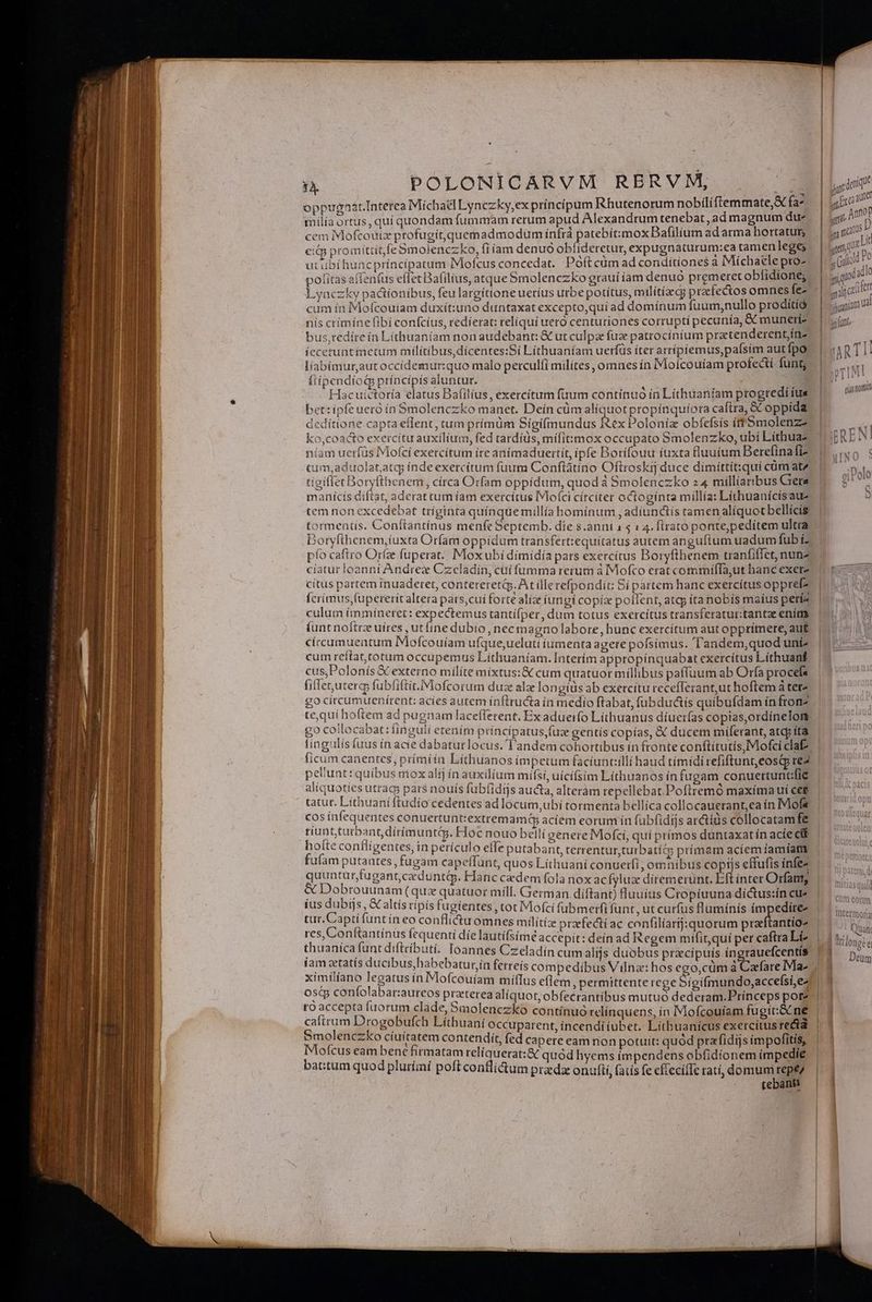 oppugnat. Interea Michael Lynczky,ex princípum Rhutenorum nobiliftemmate,&amp; fa^ milía ortus, quí quondam fummam rerum apud Alexandrum tenebat, ad magnum du cem IMofcouizx profugit,quemadmodum infrà patebi:mox Bafilium adarma hortatur citp promittit fe 5molenczko, fiíam denuo obíideretur, expugnaturum:ea tamenlege; ut ibi huncpríncípatum Mofcus concedat. Poftcüm ad conditiones a Michaele pro^ pofitas affentus eflet Bafilius, atque Smolenczko grauí am denuo premeret oblidione; Lyaczky pa&amp;tionibus, feulargíttone uetíus urbe potítus, milítíed; prafectos omnes fe- cum ín Mofcoutam duxít:uno duntaxat excepto,quí ad domínum fuum;nullo proditió nís crímíne (ibi confcíus, redíerat: reliqui uero centuriones corrupti pecunía, &amp; munerí- bus,redite ín Lithuaníam non audebant: &amp; ut culpze fuz patrocíníum pretenderentjín- íccetunt metum milítibus,dícentes:Sí Líthuaníam uerfüs iter arrípiemus,pafsim autfpo líabimur,aut occídemur:quo malo perculíí milítes, omnes ín Moícouíam profecti funt flíipendíog príncípis aluntur. Hacuictoría elatus Bafilíus , exercitum fuum continuó ín Lithiüaniam progredi ius bet:ipfeueró ín Smolenczko manet. Deín cüm alíquot propínquíora caftra, &amp; oppída deditione capta eflent, tum prímum Sígifmundus fex Polonia obfefsís ít Smolenz ko,coacto exercitu auxilium, fed tardíüs, mífit:mox occupato Smolenzko, ubi Líthuaz níam uerfüs IMofcí exercitum íre anímaduertít, ipfe Borífouu iuxta fluuium Berefinafi? um,aduolat.atq) índe exercitum fuum Conftátino Oftroskij duce dimíttit:qui cüm atz tígiflet Boryfthenem , círca Orfam oppidum, quod à Smolenczko 24 millíaribus Grera manícís diftat, aderat cutn iam exercítus IVloíci cítciter octoginta millía: Lithuanícisaue tem non excedebat tríginta quínquemillía bomínum , adiunctis ramen alíquotbellícis tormentis. Conítantínus menfe Septemb. die s.anni 1 5 14. flrato ponte,pedítem ultra pfo caftro Orfze fuperat;. Mox ubí dimidía pars exercítus Boryfthenem tranfiffet, nunz cíatur loanni Andree Czcladin, cui fumma rerum à Mofco erat commíffa;ut hanc exerz citus partem inuaderet, contereretip. At llerefpondíc Si partem hanc exercítus oppref? fcriímus,(upererit altera pars,cui forte alíz iungi copíz pollent, atcp ita nobis maíus petía culum ímmáíneret: expectemus tantífper, dum totus exercitus transferatur:tantee ením íunt noltrz uíres , utfine dubio , nec magno labore, hunc exercitum aut opprimere, aut circumuentum IMofcouíam ufque,uelutt iumenta agere pofsímus. T'andem,quod unt? cum reítat,cotum occupemus Líthuaníam. Interím appropínquabat exercitus Lithuanf cus,Polonis &amp; externo milíte míxtus:&amp; cum quatuor millibus paffuum ab Orfa procefs fiffet;uterg; fubliftit.Mofcorum duze alz longíüs ab exercitu recefTerant,ut hoftem à tetz go círcumuenírent: acíes autem ínftructa ín medio ftabat, fübdudctis quibufdam ín fron? te,quí hoftem ad pugnam laceflerent. Ex aduetfo Líthuanus díuerfas copias,ordínelott go collocabat: linguii etenim príncipatus,fuz gentís copías, &amp; ducem miferant, atqp íta tíngulis (uus ín acie dabatut locus. l'andem cohortibus in fronte conftítutis,Mofci cla ficum canentes, prímí ín Líthuanos impetum faciuncilli haud tímíidi tefiftunt,eosqp re2 pe'unt: quibus niox alij ín auxilium mífsi, uícíísim Líthuanos in fugam conuertunt:fie aliquoties utracs par$ nouís fubfidijs aucta, alteràm repellebat.Poftremó maxíma ui ce&amp; tatut. Liíthuani ftudio cedentes ad lócum,ubi tormenta bellíca collocauerant,ea ín IMofs cos ínfequentes conuertunt:extremamü acíem eorum ín fubfidis ar&amp;tids collocatam fe tiuntturbantdírimuntiy. Hoc nouo belli genere Mofcí, quí prímos duntaxat ín acie ctf AERAR AR in AEN. ete putabant, terrentur,turbatic; prímam acíem iamíatiy n pataates , fugam capeftunt, quos Líthuani conuerfi, omnibus coptis effufis ínfez quunturfugant,cedunti. Hanc cedem fola nox acfyluz ditemerunt. Eft inter Orfatty &amp; Dobrouunam (quz quatuor mill. German. diíftant) luuius Cropíuuna díctus:ín cu (us dubijs, &amp; altís ripis fugientes , tot Mofci fübmerfi funt, ut curfus flumínís ímpedirez tut. Capti funt ín eo conflictu omnes militíze praefecti ac confiliarij: quorum praftantío- res, Conftantínus fequenti dielautifsímé accepit: deín ad Regem mifit,quí per caftra Li» thuanica funt diftcibuti. Ioannes Czeladín cum alijs duobus pracipuis íngrauefcentís fam atatís ducibus, habebaturín ferreís compedibus Vilnz: hos ego,cüm à Cafate IMa- me NNUS in Mofcouíam milTus eflem , permittente rege Sigifiundo,accefsi,e^ osqp con Vs ar:aurcos przeterea alíquot; obfecrantíbus mutuo dederam.Prínceps por? ees s uorum clade, omolenczko contínuó relínquens, ín Mofcouíam fugit S ne G. pee Mpooeea Líthuani occuparent, incendi iubet. Litbuanícus exercítus recta des | dfi qe eu uia eam non potuit: quód pra fidijs ímpofíitis, bacstun doo Me df nOR d tat: quod hyems impendens obfidíonem impedie quo&amp; prurtmt poltconilictum preda onufti, (atis fe effecifIc ratí, domum M 4 tebant t v Ew silint i Hu TINI tioni WIRQU mitiasqui Im eorm Intermora 1 Quan: Deum