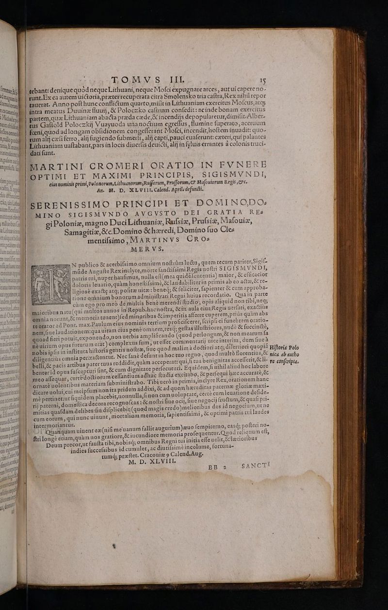! hue mdr And (ors TC amne à t Miche] etetobidosl itCosommat] Dunullo prod DUNG. Vetenderenr i] Salim auf mptofeti Ifa ptopredi caftro d HUNE 91 [1] UDtQiEQE re la ÀdiÀ f | Ko, Qo Lithus uiam Betefiml TOLEO UE cmm fio5t$ ma traturtanta c AUtopprimat anlem (en anat qu odi velt E (thu Ti rp NU à im j OQ. S. DL T runt.Ex ea autem uí&amp;toría,prater recuperata citra 5molensko tría caftra, Rex níhilrepor tauerat. Anno poft huncconfliéctum quarto,miíit ín Líthuaniam exercítus IVlofcus,att intra meatus D'uuínz fluuij, &amp; Poloczko caftrum confedit: acindebonam exercitus partem,que Líthuaníam abacta praeda cade,&amp; íncendijs depopularetur dímilit. Alber, tus Gaftold Poloczkíj Vuayuoda utianoctium egreffus ,flumíne füpetato aceruüm foeni, quod adlongam obfidíonem congefferant Mofci, incendit hoftem inuadit: quo- rum alij czíi ferro, alíj fugiendo fubmerli, alij captí,pauci euaferunt: ceteri, quí palantes - pem uaftabant,pars ínlocís diuerfis deuícti, alij in fyluis errantes à colonís truci- ati funt. ! MARTINI CROMERI ORATIO IN FVNERE OPTIMI ET MA XIMI PRINCIPIS, SIGISMVNDI, eius nominis primi, eelotiorwm, Litbuanorum Rufforum, Prufforum, C7 Mafoulorum Regis C7c. An M. D, XLVIIL Calend, April; defuncti, A79 SEBRENISSIMO PRINCIPI ET DOMI N O,.DOs MINO SIGISMVNDO AVGVSTO DEI GRATIA REe2 gi Poloníz,, magno Duci Lithuaniz, Ruifsize, Prufsiz, Mafouiz, Samagitiz, &amp;c. Domino &amp;hzredi, Domíno fuo Clez mentífsimo, M AR TINVS CROe2 MERVS, 4 N publico € acerbifsimo omnium noftrüm lu&amp;u, quem tecum pariter,Sigif- | müde Augufte Rexinclyte,morte fan&amp;ifsimi Regis uofti SIGIS M VNDI, | patris cai, nuper haufimus, nulla eft(mea quid&amp;fententia) maior, &amp; cfficacior Àj doloris leuatio,quàm honeftifsim?,&amp; laudabifiteriu primis ab co adte,&amp; re- | liviosé exa&amp;e atq; pofitee uitze: bened; &amp; feliciter, fapienter &amp; cum approba- | cone omnium bonorumadminiftrati Regui huius recordatio. Qua 1n parte o meo de multis bené merendi ftudio, opis aliquid non tibineq; annos in Repub.hacnoftra, &amp;in aula eius Regis uerfati, exactiüs nt)fed mingribus &amp; imperitis afferre cuperem,priás quàm abs us nominis tertium proficifcerer, [cripfi ei funebrem oratio- nem,fiue laudationem:qua uitam cius pene om nem,resq; geftas illuftriores,)nudé &amp; fuccinc&amp;é, quoad fieri potuit, exponeudo,non uerbis ampliticando (quod perlo ngam,&amp; nonmearum fa neuirnum opus futurum erat) complexus fum, uteffec commentarij utceinterm, dum fiue à nobis ipiis in inftituca hiftoria gentis noftre, fiue quod malimà do&amp;iori atq; dilertiori quopia diligentius omnia percra&amp;entur. Nec fane defunt in hoctuo regno ; quod multó florentius,&amp; belli,&amp; pacis artibus pater tuus reddidir,quàm acceperat: qui rua benignitas accefleriz, &amp; li- benterid opus fufcepturi tnt, &amp; cum dignitate perfecuturi. Equidem, nihilatiud hoc labore meo aífequar, certe do&amp;tiorum ceffantium adhuc ftadia excitabo, &amp; perfequi hzecaccurace,&amp; ornat? uolentibus materiam fübminiftrabo. Tibiueró in primis,inclyre Rex,orationem hanc dicare uolui;cui meipfum nonita pridem addixi, &amp; ad quem haereditas paternae gloria maxi- mé pertinet:uc fiquidem placebit,nonnullajfi non cum uoluptate, cercé cam leuatione dehde- rij paterni, domeltica decora recognoícas :&amp; noftri fiue ocij, fiue negocij fru&amp;um,&amp; quat pri- mitias quafdam delibes:fin difplicebic (quod magis credo) melioribus des id negocium,utüe cum eorum , qui nunc uiuunt, mortalium memoria; fapientifsimi , &amp; optimi patris cut laudes intermoriantur. cüm ego pr maioribus natu(qui mülros Omnia norunt, &amp; memoria teue te orator ad Pont. max.Paulum ei ; | I: Quanquam uiuent ea (nifi me'uanum fallicaugurium euo fempiterno; easq; pofteri no» ftrilongeé étiam,quàm nos gratiore,&amp; iucundiore memoria profequentur.Qu0c reliquum eft, Deum precor,ut faufta tibijnobisq; omnibus Regni tui initia effe uclit,&amp; letcioribus indies fuccefsibus id cumulet, ac diutilsime incolume, fortunas tum; praefter. Cracouise 9 Calend.Aug. M. D. XLVIII. Hiftoria Polo nica ab autbo te confcripta,