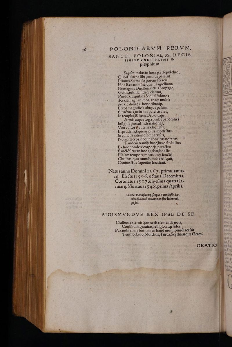 SANCTI POLONIABE, &amp;c REGIS $IGISMVNDI PRIMI Ec pítaphíum, Sigifmundus ín hocíacetfepulchro, Quod uíuens fibi prouídé parauit. Primus Satmatíz potens feracis HocRex nomíne,quem lagíellíana Ex magnís Ducibus uetus propago, Geftis,iuftitía,fideg clarum, Produxiít:quibus &amp; díu Polonos Rexitmagnanímos, eosqp multis Auxít díuitijs, honoribusdp, Ettot magnificis ubíque pafsím Structurís,ut ín hac patefcít arce, In templís,&amp; item Deo dícatís. Armis atque toga probé peromnes | Infignís procul indenatíones, luudibus, Veri cultor état,tenax honeftí, licum Etprudens,fapiens,píus,modeftus. In cunctís rationefemperufus, INon preceps,neque concítus notatus. Tandem tranfit hínc)bís octo luftrís Ex hoc pondere corporís,peractís: Sandeéíicut in hoc agebat;hocfic Eft am tempore,mortuusd fancte, | Chríftus,quo tumulum díerelíquit, — | | Coníunctus fuperüm beatítati, | INatus anno Domini 1 4 6 7. primalanuas rij. Blectus15 06. octaua Decembris. Coronatus 15 07.uigefima quarta Tas nuarij. Mortuus15 4.8. prima Aprilis. leanes Dantifcus Epifcopus Varmienfis,Do- mitio fuo bené merenti non [ine lachrymis | po[uit. x SIGISMVNDVS REX IPSE DE SE Ciuibus,externisq; mea eft clementia nota, Confilium, orauítas,relligio,atqp fides. | Pax míhí chara fuít:tamen haud meímpunelacefsit — | TTeutho,Líuo,Mofchus,Turca,ScythaatqueCGetes: — ' ORATIO | maibus / Ld E GO me LUE me R Yosipi (Quis, / dee Wüqe