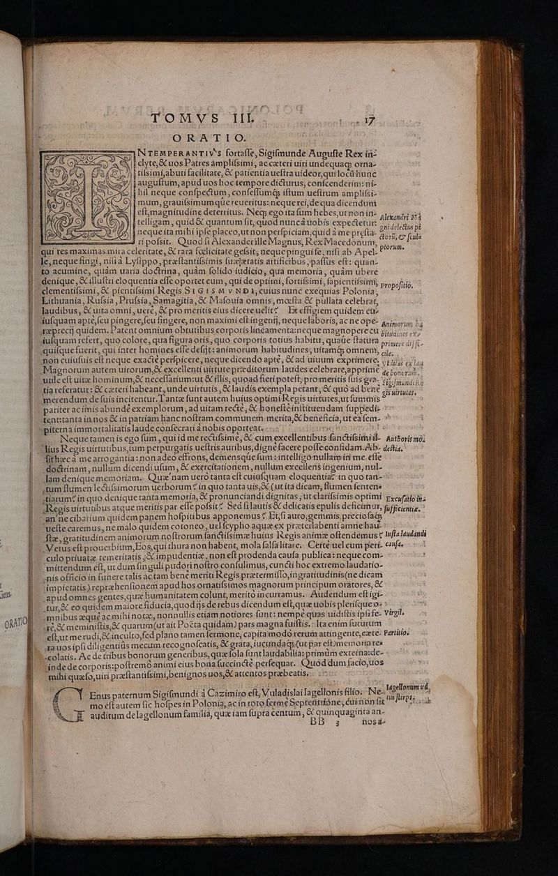 TONS HN c TN QRATIOQO. INTEMPERANTIV'S fortafle, Sigifmunde Augufte Rex íü- |i clyte,SCuos Patres ámplífsimí, accaterí uírí undequag; orna- jj tisimi;abuti facilitate, &amp; patíientíaueftrauideorquilocü hunc jauguftum, apud uos hoc tempore dicturus, confcenderím: ní- | bil neque confpectum, confeffümtp iftum uefltum amplifsi- i mum, grauifsimumque reuerítus: nequerei;dequa dícenduni | cfmagnitudíne deterrítus. INeg; ego ita fum hebes,utnon ín- | tellíigam, quíd&amp; quantum fit, quod nuncáuobis expedetut: AC j neque íta mihí ipfe placeo,utnon perfpicíam;quid à me prefta- mmcszed ti pofsit. Quodti Alexanderille Magnus, RexIViacedónuim, Alexandri i4 gni delectus pt cori, e7 [cula ptorum. le, nequefíngi, ní(ià Lyfippo,praftantifsimis fuzlztatis artificibus ;paflus eft: quan-  ^ , rn * , H 3*5, L  [4 M to acumíne, quam uaria doctrina, quam folído íudicío; qua memoría, quàm ubere , MI 4  » , , , WE o.  - NUUS P odE , E uu deníque, &amp; illuftri eloquentía effe oportet eum, quí deoptítni, fortífsimi, fapientifsimi, Propofitió;  j £2 P] Líthuanía, Iuísía , Pru(sia, Samagjtía, &amp;« IMafouía omnis, mocfta &amp; pullata celebrat, laudibus, &amp; uita omni, uere, X pro metítiseíus dícereuelit? Bt effíeiem quidem ctr iufquam apte,fcu píagere;feu fingere, non maximi eft íngenfj, nequelabotis, ac ne opé- rzprectj quidem, Patent omnium obtutibus corporíslínéamenta:neque magnopere cu iulquam refert, quo colote, qua figuraorís, quo corporís totíus habitu, quaüe ftatura ,,,,.. 1,5. quifque fuerit, qui ínter homínes effe defijt: anímorum habitudínes;uítam&amp; omnem, 4, — ^ non cuíufuis eft neque exacté petfpicere, neque dícendo apte, &amp; ad uitium exprimete. ,.117 (,1,; Magnorum autem uírorum;&amp; excellenti uirtute przdítorum laudes celebratejapprímé 4,5, utile eft uíta hominum, &amp; neceffaríum:ut &amp; illis, quoad fierí poteft; pro meritis fuis gra- pifmandie t tía referatur: &amp; ceteri habeant, unde uírtutís , &amp; laudís exempla petant; &amp; quó adbené 7,5... merendum de fuis íncitentur.T'antz funt autem huius optimi egis uírtutes,ut fummis $ : patitet acímís abundé exemplorum , ad uitam recte; &amp; bonefteínftituendam fuppedi- tent:tanta ín nos &amp; ín patríam hanc noftram communem meríta,X benefícía ut ea fem- * Animcrum n4 biludines eX» INequetainen ís ego fum ,qui íd me rectifsime, &amp; cum excellentíbus-fanctifsimiil- Awtboris imo; lithacà mearrogantía:nonadeo effrons, demensqüefum : intelligo nullamín me.efle doctrínam ,nullum dícendi ufum ;«&amp; exercitationem nullum excellens ingenium, nul. lam deníque memoriam. Qua nam uero tanta eft cuiüfquam eloqueütíaz in quo tan- ,tum flumen lectífsimorum uerborum? ín quo tanta uís;&amp; (ut ítà dícam, flumen fentenis ;tiarum? in quo deníque tanta memoría, X pronuncíandi dignitas ; ut clatífsimís optimi pycufiis ig; Regis uirtutibus atque merítís pat e(lepofsit? Sedíilautis &amp; delicatís epulís deficimur, fufficientie. uefte caremus, ne malo quídem cotoneo , uel fcypho aqua ex preteilabentiamniehau- fia, gratitudínem anímorum noftrorum fanctífsimz huíus I3egisanimz oftendemus c Iffalaudandi 3 culo ptíuata temeritatis ;&amp;X impudentiae, non eft prodenda caufa publíca: neque com- mittendum eft, ut dum finguli pudorinoftro confulimus, cunctí hoc extremo laudatío- impietatis) reprzhenlionem apud hos ornatífsimos magnorum príncipum oratores, &amp; apudomnes gentes,qua bumaniítatem colunt, merito incurramus. Auderdum eft igi-. .tur,&amp; eo quidem maíotre fid ucía,quod D sde rebus dícendum eft,qua uobís plerífque o: i .mnibus aeque acmihínotae, nonnullis etiam notíores funt: nempe quas uídiftis ipfife- Virgil, re, &amp; meminiftis,X quarum.(ut ait Poéta quídam) pars magna fuiftís, - Ita enímíuturum —— eft;ut me rudi S inculto,fed plano tamen fermone, capíta modo rerum attingente,czte- partitio, xa uos ipfi dilízentíüs mecum tecognofcatís, &amp; grata, iucunda&amp;.(ut par eft)memorta res -colatís. Ac de tríbus bonorum generibus, quz fola funtlaudabilíà: prímüm externa:de- indede corporís:poftremo animi eius bona fuccín&amp;té perfequar.. Quod dum facio,uos míhi quafo,uítí pracftantifsimí;benignos uos, attentos prabeatis,.: 05 c SAT Enus paternum Sígifmundi à Caziímiro eft; Vuladislai Iagellonís filio: INé 1 mo eftautem fic hofpes ín Polonia, ac ín toto ferme Septebtióne; éuínan fit A. E auditum delagellonurn familia, qua íam fupra centum; &amp; quinquaginta an- bB 3 hose N c. Maellomim ud, us [urpss .. 