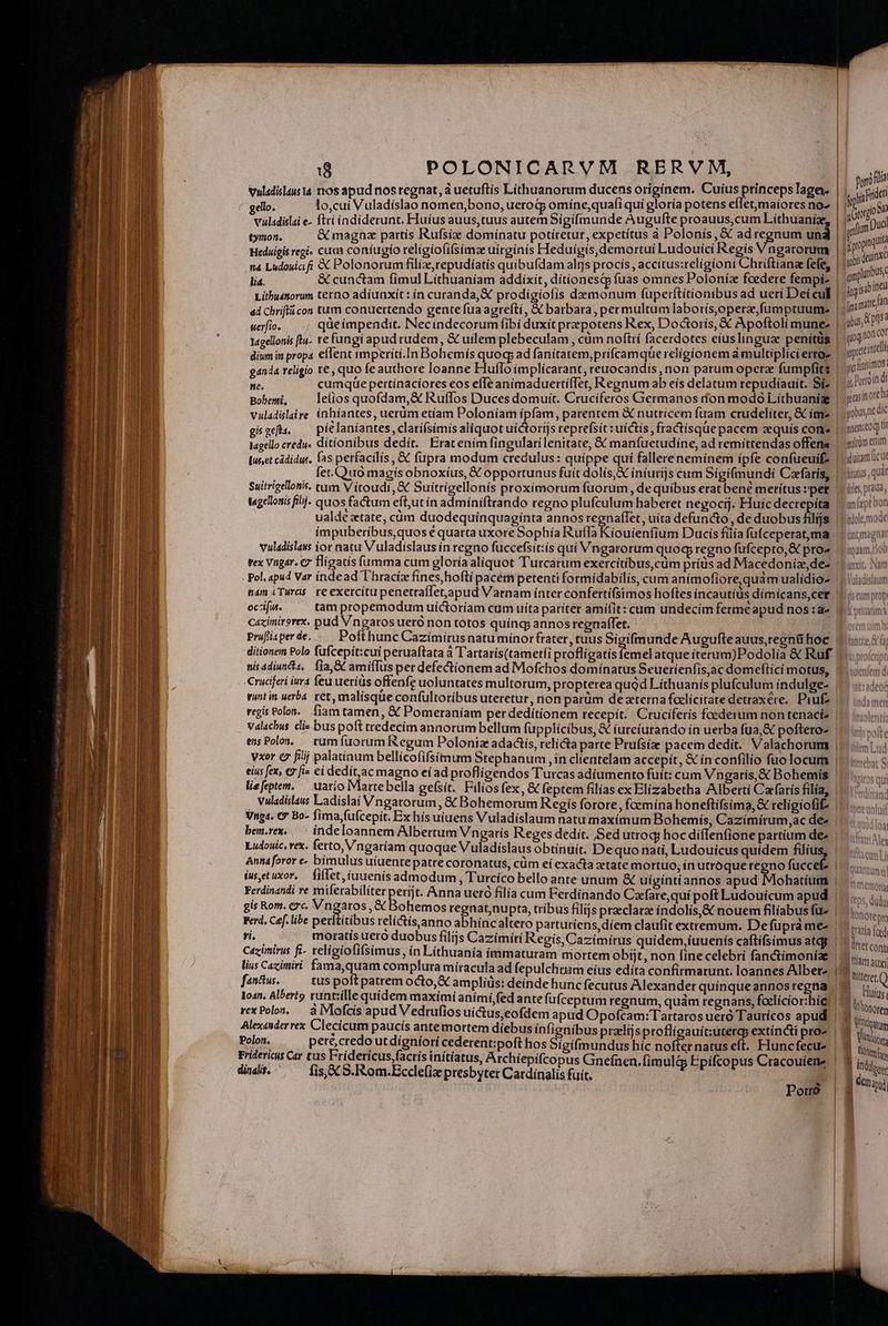 Vuladislaus 14 nos apud nos regnat, à uetuftis Líthuanorum ducens origínem. Cuius prínceps Tage. gelo. lo,cuí Vuladíslao nomen,bono, ueroGj omíne,quafi quí gloría potens efletmaiores no- vuladislai e- fti índíderunt, Huius auus,tuus autem Sigifmunde Augufte proauus,cum Líthuanize, tymon. &amp; magnz partis Rufsize dominatu potiretur, expetítus à Polonís, &amp; adregnum un Heduigis regi- cum coníugío relígíofi(simz uírgínís Heduígis, demortui Ludouíci Regís Vngarorum n4 Ludouiai fi X Polonorum filiz,repudíatís quibufdam altjs procís , accítus:relígíoni Chriftíana fefe, lia. &amp; cunctam fimul Líthuaníam addixit, dítionesqp (uas omnes Poloníz fcedere fempi- Lithudtorum terno adiunxit: ín curanda, &amp; prodigiofis demonum fuperftítionibus ad ueri Dei cul uerfio. qüe impendit. Necindecorum fibi duxít przpotens Kex, Doctorís, &amp; Apoftoli mune- l4gellonis ftu- re fungi apud rudem, &amp; uilem plebeculam , cüm noftrí facerdotes eíuslingua penitus ganda religio t€ , quo fe authore loanne Huflo implícarant, reuocandís non parum opera fumpfits ne. cumque pertínacíores eos efTe anímaduerti(Tet, Regnumab eís delatum repudíaaít. Si- Boberti, lelios quofdam,&amp; Ruflos Duces domuít. Cruciferos Germanos don modo Líthuanigze | | | | ! | | lagello redu» dítionibus dedít. Erat enim fingulari lenitate, € manfuetudiíne, ad remittendas offens fet.Quo magís obnoxíus, X opportunus fuit dolís,X íníurijs cim Sígifmundi Carfaris, Suitrigellonis. tum V ítoudi, &amp; Suitrigellonís proximorum fuorum, de quibus erat ben merítus :'pet t«gellonis filj. quos factum eftut ín admíniftrando regno plufculum haberet negocíj. Huíc decrepíta ualdé ztate, càm duodequínquagínta annos regnaffet, uíta defuncto , de duobus filijs oczifus. tam propemodum uíctoríam cum uita pariter amiílit: cam undecim fermé apud nos :a- Caximirgrex. pud Vngatos ueró non totos quíng annosregnaffet. ' Préfisperde.... Pofthunc Cazímírusnatuminorfrater, tuus Sigifmunde Augufteauus,regnü hoc nisadiuncia, fia, GC amiflus per defectionem ad Mofchos dominatus Seueríenfis,ac domeftící motus, * * 9 A ^A , * E Cruciferi ivr4 feu uetíüs offenfe uoluntates multorum, propterea quod Líthuanís plufculum índulge- vuntin uerba. ret, malisque confultoribus uteretur, non parüm dezterna foaelicitate detraxére, Pru£ ensPolos, — tum fuorum Regum Polonia adadts, relicta parte Prufsize pacem dedít. Valachorum vxor ez fiij palatínum bellícofifsítmum Stephanum ,in clientelam accepít, &amp; ín confilio fuolocum eius fex, €? fi- ci dedít,ac magno eíad proflígendos Turcas adíumento fuít: cum Vngaris,&amp; Bohemís liefeptem. — uario Martebella gefsít. Filios fex, &amp; feptem filías ex Elizabetha Albertí Ca (atís filía, Vuladislaus Ladíslai Vngatorum, &amp; Bohemorum Regis forore , foemína honeftifsima, &amp; relígiofif Vnga. 9 Bo- fima,fufcepit. Ex hís uíuens Vuladislaum natu maxímum Bohemís, Cazímiítum,ac dee bem.rex..— indeloannem Albertum Vngaris Reges dedit. Sed utroq; hoc díffenfione partium de Anna foror e» bimulus uíuente patre coronatus, cüm eí exacta xtate mortuo, in utroqueregno fuccet iusetuxor, — fiflet, iuuenis admodum , Turcíco bello ante unum &amp; uígíntíannos apud Mohatíum Ferdinandi re miferabiliter períjt. Anna ueró filía cum Ferdinando Caefare,quí poft Ludouicum apud gis Rom. c2. A igaras ; &amp; Bohemos regnatnupta, tríbus filijs praeclarae índolís,&amp; nouem filíabus fu^ Ferd. Cef. libe per tibus relíctis,anno abhíncaltero parturiens,díem claufit extremum. Defupràme- s moratís uero duobus filijs Cazimiri Regis, Cazímírus quídem,íuuenis caftífsimus atdg Cazimirus fi- telígiofifsimus, in Lithuania ímmaturam mortem obijt, non finecelebri fanctimoniae lius Cazimiri fama,quam complura míracula ad fepulchrum eíus edíta confirmarunt. loannes Alber- fanttus. tus poft patrem octo, € ampliüs: deinde hunc fecutus Alexander quinque annos regna Ioan. Alberto vunt:ílle quidem maximi aními,fed ante fufceptum regnum, quàm tegnans, foelícior:hie Polon. pere, credo ut dígniorí cederent:poft hos Sigifmundus híc nofter natus eft. Huncfecu- didis. , fis, XC S.Rom.Ecclefiz presbyter Catdínalis fuit. Porro phi kride tí gam D uci obis dentmXc qmpluribuse L—EE-— ima mate n yis, d Isa ug nonc » gprtcinte erltminimos. i Poroíndi yasínoreh yobus nt Gic gnem.cocp t multi enim yluiam icu fitotus , quar met Don ijole,mode (anima lar 1 memori ttp5, dudu OnOte pre Pratía fd |lttet cont jam auxi E Dite »j fe Q E. nuíus á ttonorer ji NN jour ki Vite Tinto d ind ] Noe j enini | | |