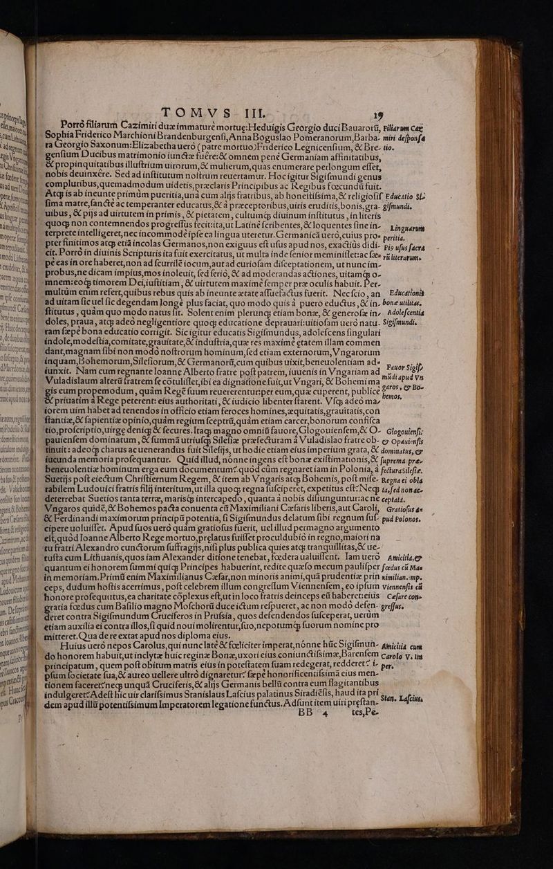 ! NT Aelio islingm, peg Vimulipliied ptt imd Itti d Hoo ias Letdelier ACC zi c emittendas oft Y ipfe confm Tinundt Col be meritus: f Fidem 0, deduobusti Ta fülceytat pl Ofufcepto gl Macedonia il te quamvalidio ll tius dimicans col capud nor al ERUES — zrlg y L—- i E teatos egt )Podolia BM domeftidimos B uculum indue | denas, Pull Jeram non tena bata polit di. Valachotumeg onfilio fuo locus gris Dott | beni Caf cima d regio vzimitum aca fionepariumd quidem fiia quergnolict 1 pud Moi T youem flan jm, Delo js fiim ] ebri fandi Md ss il con jars 0 TOMVS. III. 19 Portó filiarum Cazimiti duz immaturé mortue:Heduigis Gieorgio duci Bauaroiti, Filiarum cag Sophía Fríderico Marchíoní Brandenburgenfi, Anna Boguslao Pomeranorum,Barba- miri defponfa ra Georgio Saxonum:Elizabetha ueró ( patre mortuo)Enderíco Legniceníium, &amp; Dre- tio. genfium Ducibus matrímonío íunc&amp;z fucret&amp; omnem pené Germaníam affínitatíbus, X propinquitatibus ílluftríum uirorum, &amp; mulierum,quas enumerare pedongum effet, nobis deuinxére. Sed ad ínftitutum noftrum reuertamur. Hoc ígítur Sigifmundi genus compluribus, quemadmodum uidetís,przclatís Principibus ac Regibus foecundüfuit. — Atq ís ab ineunte prínüm puerítía,una cum alijs fratribus, ab honettífsima,&amp; relígíofif Educstio $iz 3 fima matre,fancte ac temperanter educatus,&amp; à praceptoribus,uírís erudítis,bonís,eta- gifmundi. quog non contemnendos progreffus fecit:ita,ut Latíné fcribentes, &amp; loquentes (ine in- terprete intelligeret,nec íncommodé ipfe ca língua uteretur. Giermanícá ueró,cuius pro» pter finítímos atcp etía íncolas Germanos,non exiguus eft ufus apud nos, exactíds didí- cit. Porto in díuínís Scripturís íta fuít exercitatus, ut multa inde fenior meminífletzac fae. peeas ín ore haberet,non ad fcurrile iocum, autad curiofam difceptationem, ut nuncím- probus,ne dícam ímpíusmos ínoleuít, (edferio, &amp; ad moderandas actiones, uítamdp o- Linguárum eritia. Pio ufus facra rà literarum» multüm enim refert, quibus rebus quís ab ineunte tate afTücfactus fuerit. INecfcío,an X Educationis ad uítam ficuel fic degendam Jongé plus facíat, quo modo quísá puero eductus, &amp; ín. bone uilita. ftitutus , quàm quo modo natus fit. Solent enim plerung etíam bonze, &amp; generofz ín. Adolefcentia doles, praua , atqj adeo neglígentiore quoc; educatione deprauarí:uítíofam uero natu. Sígifimundi, ram fxpe bona educatio corrigit. Sic igitur educatis Sigifmundus, adolefcens fingularí índolemodeftía,comitate,grauítate,X índuftría, qua res maxime etatem illam commen dantmagnam fibí non modo noftrotum hominum,fed etíam externorum, Vngatorum inquam,Bohemorum,Sílefíorum,&amp; Giermanorá,cum quibus uixit,beneuolentíam ad» Favor Siglb iunxit. INam cum regnante loanne Alberto fratre poft patrem, íuuenís ín Vngariam ad nidis os Vuladíslaum altetü fratrem fe cotulíflet,ibi ea dígnationefuit,ut Vngari, &amp; Bohemíma gw s ^ gs eum propemodum, quàm Rege fuum reuererentur:per eum,qua cuperent, publíce leni», príuatím à Rege peterent: eíus authoritatí, &amp; iudicio libenterftarent. Vfcy adeó ma, pauíenfem domínatum , &amp; fummaá utríufcp Síleííae praefecturam a Vuladislao fratre ob- ey Opauienfis tínuít: adeocp charus acuenerandus fuít Silefijs, ut hodíe etiam eíus ím perium grata, dominatus, cy íucunda memoría profequantur. Quídillud, nónne ingens eft bonz exiftimationís, X fuprema pre- beneuolentíz homínum erga eum documentum*.quód cüm regnaret íam ín Polonía, à fe&amp;urasilefie. Suetíjs poft eiectum Chríftiernum Regem, &amp; ítem ab Vngaris atcy Bohemis, poft mífe- Regta ei obla tabilem Ludouíci fratrís filij ínterítum,ut ílla quoq regna fufcíperet, expetítus eft? INecp ta fed nonac- detetrebat Suetíos tanta tertze, marístp íntercapedo , quanta nobís diftungunturac D ceptatd. Vngaros quide,&amp; Bohemos pacta conuenta cii Maximiliani Cafarís liberis,aut Carolí, Gratiofus a &amp; Ferdinandi maxímorum príncipit potentía, fi Sígifmundus delatum fibí regaum fuf- pud Polonos. cipere uoluíffet. Apud fuos uero quàm gratíofus fuerit, uelillud permagno argumento elt, quod Ioanne Alberto Rege mortuo,prelatus fuiffet proculdubío ín regnomaíorí na tu fratri Alexandro cunctorum fuffragijs,nifi plus publíca quies atcj tranquillitas, S ue- tufta cum Líthuanís,quos iam Alexander ditíonetenebat,foederaualuiffent, Iam uero — Amicitiae in memoríam.Prímü enim Maxímilianus Cafar,non mínorís animí,qua prudentíz prín ximilian. mp. ceps, dudum hoftís acerrímus , poft celebrem illum congreffum Viennenfem ,€o ipfum Viennenfis ci honore profequutus,ea charítate cóplexus eftutinloco fratrís deínceps e baberet:eíus | Cefare con» tatía foedus cum Bafilio magno Mofchorti duce (Cum refpueret, ac non modo defen- preffus, Be contra Sigifmundum Cruciferos in Prufsía, quos defendendos fufceperat, uerüm etiam auxilía eí contra íllos,fi quid nouí molirentur,(uo,nepotumqy fuorum nomíne pro mitteret. Qua dere extat apud nos diploma eíus. : E rixries E Huíus ueró nepos Carolus,qui nunc late € fcelicíter imperat,nónne hic Sigifmun- amicitia cum do honorem habuít,ut ínclyta huíc regínz Bonas,uxorí eíus co níundifsima,Barenfem Carolg V. lit príncipatum, quem poftobítum matrís eíus ín poteftatem fuam redegen at, redderet? í- per, píum focíetate fua, aureo uellere ultro dignaretur? fxpe honorificentifsimà eíus mec tionem faceret?neg; unquá Cruciferis,&amp; alijs Gietmanis bellü contra eum flagitantibus indulgeretzAdeft híc uir clarífsimus Staníslaus Lafcíus palatinus Síradiefis, haud ita prí Stan. Lefcun 3 (fei legationefunc&amp;us. A dfunt ítem uiri preftan- dem apud illü potentifsimum Imperatorem legatione BB 4 tes Pe.