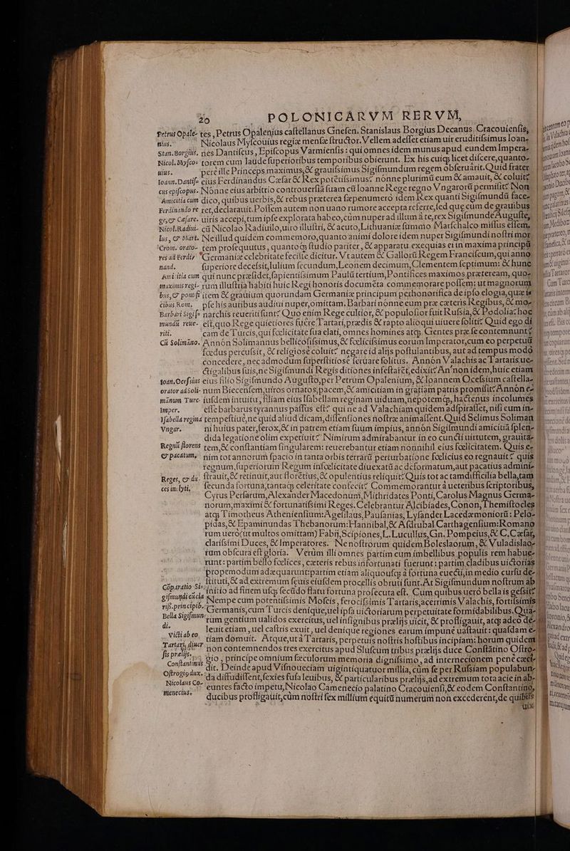 fetis Opale- tes , Petrus Opalenius caftellanus Gnefen. Stanislaus Dorgíus Decanus. Cracouienfis, | o nias. ' Nicolaus Myfcouíus regiae menfx ftructor. Vellem adeflet etíam uit eruditifsimusloan, | 917^. stan. Borgits. nes Dantifcus , Epifcopus Varmíenfis : qui omnes idem munusapud eundemImpera. | y ria Nicol.Myfto« torem cum laudefüperioribus temporibus obierunt. Ex hís cuígy licet difcere,quanto- | guam. S uius. ete ille Prínceps maxímus;,X grauifsímus Sígí(mundum regem obferuarít. Quid frater ' | gemit : to412. Danli[- eius Ferdinandus Caefar &amp; Rex potétíísimus? nónne plurimi eum &amp; amauit, X coluítg. | jj cus epifcopus. INonne eius arbíttío controuerfià fuam cü loanne I&amp;ege regno Vngarorü permifit? INom i gon DUC Amicitia cum díco, quibus uerbis, &amp; rebus praeterea fxpenumero idem xex quanti Sigifmundü faces. | LAM Ferdinando re cet, declarauít.Poflem autem non uano rumore accepta tcferre,led que cüm de grauibus. | aq. gs c Gejare. uirís accepi tum ipfe explorata habeo,cüm nuper ad illum áte,rex SígifmundéAugufle, | ieiíc]olct Nicol. Radisi- cii Nicolao Radiíuilo,uiro illuftri, &amp; acuto,Lithuaníz fumaio Maríchalco miffus effem, | |.) c007 lus, c Midrt. Neillud quídem commemoro,quanto anímí dolore idem nupet Sigifmundinoflrímor, | «patito! Croim, ordto-. tem profequutus, quantoG ftudío pariter, &amp; apparatu exequias ei ín maxíma príncipit - JO famdica, t d ve adl rdi Germanic celebritate fecilie dicitur. Vtautem &amp; Gallorü Regem Francifcum,qui anno; | nánd. fuperiore decefsit,lulium fecundum,Leonem decímum, Clementem feptíimum: &amp; hune. | iogint Bini-itia cun qui nuncprafidet fapientilsimum Paulü tertíum,Pontífices maximos praeteream, quo. | «la Taratot maximis regi- rum illuftría habiti huíc Regi honoris documeta commemorare poffem: utmagnorun | Cum Tac bus C poutfi (tem &amp; grauiam quorundam Grermaniz principum perhonorifíca deípfo elogiaquae is | tm cibusRow. pfehísautibusaudíui nuper,omíttam, Barbari nonne eum prz cateris Iegíbus, GC moz | Barbari sigif* natchis teuetitifunt? Quo ením Rege cultíor, € populofior fuit ufsia &amp; Pedolia: hoe | | mundi rete-. eft,quo Rege quíetiores fuere Tartarípreedis &amp; rapto al(oqui uíuere folítiz Quíd ego di 15d. Bis: viti. cam de Turcís,qui faclícitate fua elati, omnes homínes atcp. Grentes ptac fe contemnunt? |!» Ci Solimitto. Annón Solímannus bellícofifsímus,&amp; foclicifsimus eorum Imperator,cum eo perpetui 0. oi foedus percufsit, &amp; telíotose coluit? negare íd alijs poftulantibus, autad tempus modo | wu concedere, necadmodum fuperftítíose lecüare folitus. Annón Valachís ac lartatísue- |... ctigalibus fuís,neSigifmundi Regis ditiones infeftatet;edixít? An non ídem,huíc etíam | todti Ocefsius eius filio Sigifmundo Augufto;per Petrüim Opaleníum, XC loannem Ocefsíum caftella- orátor adsoli- num Bíecenfem;utros otnatos,pacem,&amp; amícitíam ín gratiam patris promifitz Annon ez mánun Twrc iufdem intuitu, filíam eiusIfabellam regínam uiduam,nepotema, hactenus incolumes — -3 T kit parraroe Wiper. effe barbarus tyrannus páflus efi? quí nead Valachiam quidem adfpiraflet, nifi eum ín- Yfabella regia tempeftíue,ne quid aliad dicam,diffenfiones noftra anímafTent, Quid Selímus Soliman | Vngar. ni huíus pater, ferox,X ín patrem etíam fuum impius, annon Sígifmundi amicítía fplen- |  didalegatíoneolím expetíuít? INíimirum admírabantut ín eo cunctí uirtutem, grauitde Regni florens tem &amp; conftantíam fingularem: reuerebantur etíam nonnihil eius fcelicitatem. Quis ez G pact, nim totannorum fpacio ín tanta orbis tetra perturbatione foelícíus eo regnauit? quis | regnum fuperiorum Iegum ínfcelícitate díuexatütac dcformatum,aut pacatíus admíni- Reges, c du. Íitauít, St retinuitaut florétíus, GC opulentíus reliquit? Quis tot ac tamdifficilia bella;tam esinlyi, ecundafortuna;tantag celerítate confecit? Commemorantur à ucteribus fcriptoribus, | Cytus Perfarum, Alexander Macedonum, Mithridates Ponti, Carolus Magnus Grerma- | norum,maximi € fortunatiífsimi Reges. Celebrantur Alcibiades, Conon, I hemíftocles| atgy ímotheus Athenfenfium:A gelilaus, Paufanias, Lyfander Lacedaemoníorü: Pelo» pidas, X Epamínundas l'hebanorum:Hannibal;&amp; Afdtubal Carthagenfium:Romano. rum uero(üt multos omíttam) Fabii, Scipiones,L. Lucullus, Gn. Pompeíus,&amp; C.Cafat,. fáis darífsími Duces, &amp;C Imperatores. INenoftrorum quídemBoleslaorum, &amp; Vuladislage 1-7 tam obícuraeftgloría. Verum illiomnes partim cum imbellibus populís remhabue- |... runt: partím bello foelíces, czterís rebus infortunatí fuerunt: partim cladibus uíctorías 1-7 propemodum adequaruntpattim etíam aliquoufg à fortuna euecií,ín medio curfü de- zi Ciparatio SERIA DNUS ELI procellís obruti funt. At Sigifmundum noftrum ab gifimumdi cicla qp iecüdo flatufortuna profecuta eft. Cum quibus uero bella ís gefsit?. í  í í  * E ,  H  H H  (0 MEGA gue cum Sage Moftis, ferocifsimis Tartarís,acerrímis Valachís, fortifsimfs 1o. | lla SigifisutiQir DA E urcís deniqueuelípfa uíctoríarum perpetuitate formidabilibus.Q uae | ^90 lacu Be^a olg iiie re gentium ualídos exerci línfíoni 2S MM SER Jic S2 IM Loronio A di. g ercítus, uel ínfignibus pralijs uicit; &amp; profligauit, atqy adeo dez 19; 7» Vii ah £a iic Or is exuit, uel denique regiones earum impune uaftauit: quafdam e- MR Tartari, diu Dam domuit. Atqueuta Tattarís, perpetuís noftrís hoftibus incípiam: horum quidem? - De ji AME non contemnendos s exercitus apud Slufcum tribus przelfjs duce Conftatino Oftro- Bei £1 : ; : M ; Jj hd | M Conftantinus 2m edi. PARA eculorum memoria dígnífsimo,ad internecionem pene caci^ Ae Oftrogip dux. -.. «Qr idifTs E d FO TEe uigintiquatuor millia, cüm fe per Rufsíam populabune 2 d t Nicoldus Co» 5.4 C!  Pun exies fufa leuibus, &amp; partícularibus pralijs,ad extremum totaacíe inabe| M 2: menecius. XT HDI acto D NES Camenecio palatíno Cracouienfi,&amp; eodem Conftantíno, M ML duci ys proliigauít; cum noftri fex millium equitü numerum non excederent,de quibus g oq ; uix SCR