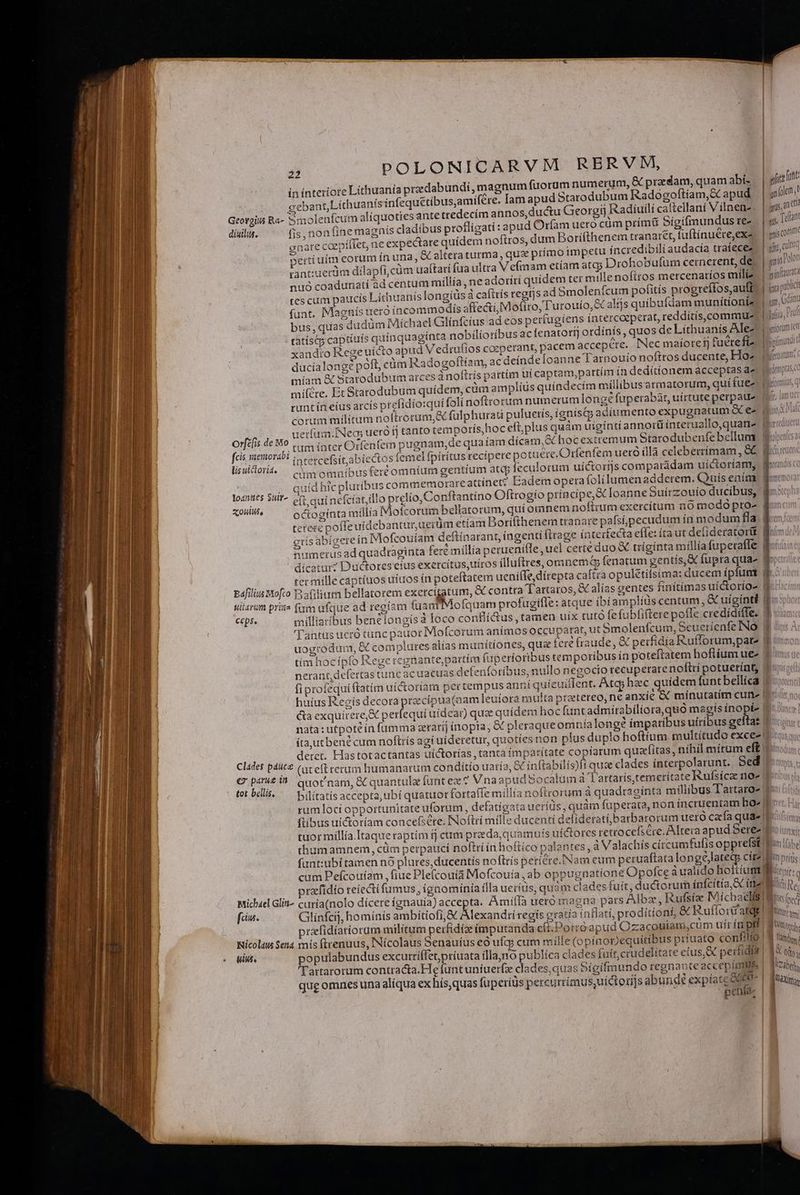 M -—-— x ——— 22 POLONICARVM RERVM, te Lithuania predabundi, magnum fuorum numerum, &amp; praedam, quamabi. | ylit fut ín ínterio 4 ; qe cebant,Lithuanís infequétibusamifére. lamapud Starodubum Radogoftíam,&amp; apud. | pim. ; Su ; Tad qs, anc Georgiis Ra- Smolenfcum aliquoties antett «M bas 1mm  (1 H  B M , — 3? -M diuilis. fis, non fine magnis cladibus profligati: apud Orfam uero cum primu Sigifmundus te- »nare coepíflet, ne expectare quidem noftros, dum Borifthenem tranaret, fuftínuere,ex- pertíuím eorum ín una, &amp; altera turma , qus primo impetu incredibili audacía traíecez | d tntiuerdm dilapfi,cüm uaítatí fua ultra Vefmam etíam atcp Drohobufum cernerent, de | gnítz 007 nuó coadunatí ad centum míllía, ne adotirí quidem ter mille nofitos mercenatios mili? sina tes cum paucís Líthuanis longíüs à caftrís regijs ad Smolenfcum pofitís progreífosaufft | i pic X1» ^ i a, í j3 í QA S (i X (ti í- ! 1 1X2 Yu funt. Magnís uero incommodis affecti, Mofiro, l'urouío, eC alijs quibufdam munítionia: un, eom bus,quas dudüm Michael Glínfcius ad eos pertugiens íntercoeperat, reddítís,commue | Tulio, Fu inquagínta nobilíoribus ac fenatoríj ordínís , quos de Lithuanís Alezb bonne i 1 | mis cort edecíim annos, ductu Georgij Radiuilí caftellani V ilnen-, ! | 1 | oafr, cili tatístqp capüuís qui 1 ithuanis. rom i xandto Rege uicto apud Vedrufios cozperant, pacem accepere. Nec maíoret) fuere ftEbomundi ducíalongé poft, cüm Radogoflíam, ac deínde [oanne Tarnouío noftros ducente, Ho- | míam &amp; Statodubum arces à noftris pattim uí captam,partím 1n dedítíionem acceptas az Jedonpasce mifcre, Et Starodubum quídem, cim amplíus quíndecím millibusarmatorum, quí fuegos q runt ín eius arcís prefídio:qui foli noftrorum numerumlonge fuperabat, uirtute perpaue corum militum noftrorum, e fülphurati puluetís, ígnis&amp;p adiumento expugnatum ees uerfum.INecs uetó fj tanto temporís,hoc efi, plus quàm uigínti annot ínteruallo,quane (perdue orfifis de Mo .. m intet Orfenfem pugnam,de qua iam dícam,&amp; hoc extremum Starodubenfe bellua Wopatcs: Jes iemorabi intetcefsit,abiectos femel fpirítus recipere potuere.Orfenfem ueró íllà celeberrímam , &amp;&amp; Wo lisuiclorit. — s omnibusferé omnium gentium atcp feculorum uíctorijs comparádam uíctoriamy Wo: dis | . quídhtcpluríbus commemorare attínet? Bademoperafolílumenadderem. Quis enim fox loantits $Uf- e(t qatnefciat,illo telo, Conftantino Oftrogío príncipe, &amp; Ioanne 5uírzouío ducibus, fu SD octogínta millia Mofcorum bellatorum, quí omnem noftrum exercitum nó modo pro^ fur: terere pofle uidebantur,uerüm etíam Borifthenem tranare pafsíippecudum in modum fla! gris abígerein Mofcouiam deftinarant, ingenti (trage interfecta effe: íra ut delideratortt numerus ad quadraginta fere millia peruenifle, uel certe duo X trígínta millia fupetafle |  dicatur? Ductoreseius exercítus,uiros ílluftres, omnem fenatum gentís,X fupra quae 4o» ter mille captiuos uíuos ín poteftatem ueniffe, direpta caftra opulétifsima: ducem ípfunt y paflliu Soft Pafilium bellatorem exercigatum, &amp; contra Tartaros, &amp; alias gentes finitimas uíctorio- | B V unir QUIT [5 2291 uitarum prits fum ufque ad regíam fuanl Mofquam profugiffe: atque ibiamplius centum, &amp; uiginté 1 ccpss milliaribus benelongis à loco conflí&amp;tus , tamen uix tuto fe fubfiftere poffe crediídiffe. 'T'antus ucró tunc pauor Mofcorum anímos occuparat, ut Smolenfcum, Seuerienfe INO. EF.  uogrodum, &amp; complures alías munitiones, quz fere fraude, &amp; perfidía Rufforum,pate f ic: tím hocipfo Rege rcgüante,partím fup eríotibus temporibus ín poteftatem hoflíium ue« 9 «ma nerant,defertas tunc ac uacuas defenforibus, ullo negocio recuperarenoftri potuetínt vui fiprofequiftatim ui&amp;toríam per tempus annt quíeuiflent. Atq hzc quidem funtbellíca 9 o huius Recís decora przcípua(aam leuiora multa pretereo, ne anxíe &amp; minutatim cune (eru cta exquirere, perfequi uídear) quae quidem hoc funtadmitabilíora,quo magis ínopt- | nata: utpotéín fumma zetatíj inopia, &amp; pleraque omníalongé imparibus uiribus geltas iu íta,utbené cum noftrís agi uideretur, quoties non plus duplo hoftíum multitudo exces; deret. Hastotactantas uíctorías tanta ímpatítate copiarum quafitas, nihíl mítum eff Liu Clades pdit&amp; (it e(t rerum humanarum conditio uaría, &amp; inftabilís)fi quae clades ínterpolarunt. Sed t: € paru£ i0 Qnornam, GC quantula funt ez? VnaapudSocatum à dl artarís,temerítate Rufsicze no- |t Me nr tot bellis. /— bilitatisaccepta,ubi quatuor fortaffe millía noftrorum à quadraginta millibus l'artaro- t rum loci opportunitate uforüm , defatígata weríüs, quám fuperata, non íncruentam ho»    A Ur , 4 : 2 40 ^ ] N , (libus uictoríam concefséte. Noftri mílle ducenti defiderati barbarorum uero caía quae sim Bo E. 41:7 2 H4 ; ; m^ tuor millía.Itaque raptím fj cum praeda, quamuis uíctores retrocefsére. Altera apud Seree Bo ini thumamnem, cüm perpauci nofttí in hoftico palantes , à Valachis cítcumfufis opprefst Ban be : | funt:ubi tamen nó plures, ducentís noflrís petíere.[NNam eum peruaftata longeélatetg cítz B priis cum Pefcouíam fiue Plefcouta Mofcouía, ab oppugnatione Opofce à ualido hoftium epit: tzfidio eiecti fumus, ignominía illa ueríüs, quàm clades fuit, ductorum ínfcítía,&amp; ina Michael Glit^ curia(nolo dícere ígnauia) accepta. Amiflà ueró magna pars Alba, Rufsía Michaels: ped fcn. Glinfcij, hominis ambitiofi,&amp; Alexandri regis cratía inflati, proditíonf, &amp; Ruflorifatdg Its praefidíariorum militum perfidíz imputanda e(t.Porroapud Ozacouiam,cum uír írplf j'os Nicolai Sena mís firenuus, Nícolaus Senauíus eó ufqj cum mille (o pínonequitíbus priuato confilio | M lind. uiui. populabundus excurriffet priuata illa,no publica clades faít,crudelitate etus,&amp; perfidia] B on; l'artarorum contradta.He funtuníuerfz clades, quas Sígifmundo regnaote accepime ECN que omnes una alíqua ex hís,quas füperíüs percurrimus;uíctoriis abungt expíate es t p ['étna pen d- | |