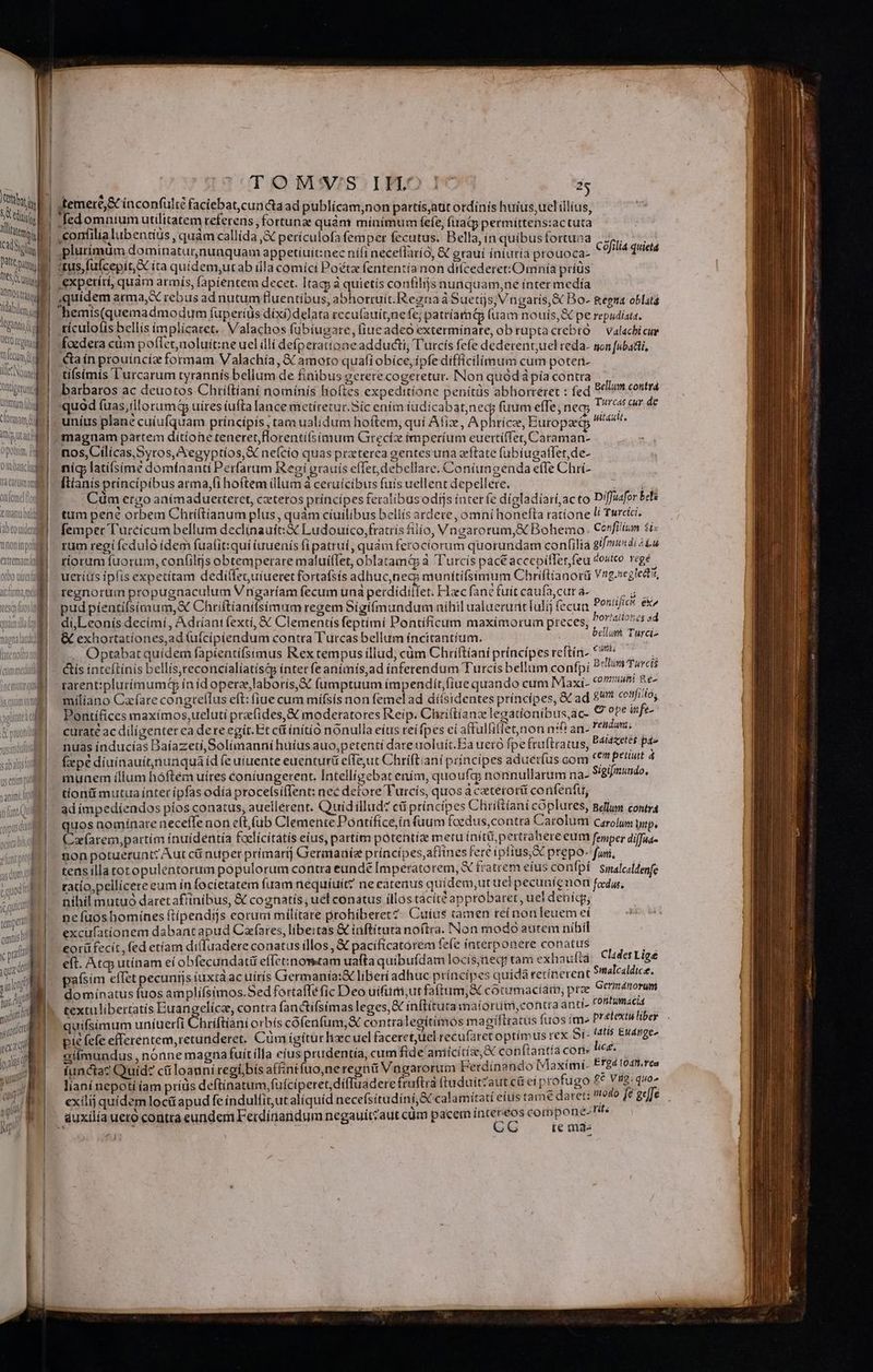 MM SE * ari Tg 2 eri tbi. j | jtemere,&amp; ínconfulté faciebat,cun&amp;taad publicam;non partísjatit ordinis huius, uel illius, Pis d gesomnium utilitatem referens j fo rtunz quàm minímum fefe, frat permittens:ac tuta i. | Mo lia WADE quam callída,&amp; perículofa femper fecutus. Bella, ín quibus fortuna Cafilia quietà n - ^  Hio RIBIRaHIGIWAR RP aBREHiitnec ni neceflarío, &amp; grauí iniuria prouoca- a | «tus fuícepit X ita apideutian Uis comes Finetadenten ris non difcederet:Omnía príus in i | ,expetitt, quar armis, fapiéntem decet. Itacp à quietis confilijs nunquam,ne ínter medía | quidem arma, X rebus ad nutum fluentibus, abhorruit.Regnaà Suetijs, Vngaris,&amp; Bo- &amp;epta oblatá | hemís(quemadmodum fuperíüs díxi)delata recu(auít;ne fe; patríama (uam nouis, pe repudiata. | tículolis bellis implícatet.. Valachos fübíugare, iue adeo extermínate, ob ruptacrebro — valachicur foedera cüm poffer,aoluít:ne uel illí defperattone adducti, Turcis fefe dederent;uel reda. ton [ubatti, ta ín prouincíz formam Valachía, 8 amoto quafi obíce, ípfe difficilimum cum poteri- ; TN : :] ll Nm. tifsimis Turcarum tyrannís bellum de finibus gererecogeretur. Non quódápía contra , | dei. barbaros ac deuotos Chriftiani nominis hoftes expeditíone penítàs abhorreret : fed P^? eue Utm (f quod fuas,íllorumd uires íufta lance metíretur.Síc ením iudicabat,necy fuum effe, nea; Turcas gundp tTatmam H ' , ] CI N 3 Fr ,* TP) . clotmam d |, uníus plane cuiufquam principis, tam ualidum hoftem, quí Afiz, Aphricze, Europaet Mp uiti magnam partem dítíone teneret, florentí(simum Grecíz imperium euertiffet, Caraman- »piin d nos, Cilícas, Syros, Xegyptios, X neício quas praterea gentesuna zftate fübiugatfet,de- oia. mic latífsim? domínanti Perfarum Regí grauis effet, debellare. Coníungenda effe Chri- anml ftianis príncípibus arma,fíhoftem illum à ceruícibus fuis uellent depellere. onfemdfy Cüm etgo animaduetteret, cztetos príncipes feralibus odijs iater fe dígladiarí,ac to D'ffuafor bets tii. tum pene orbem Chtiftianum plus, quàm cíuilíbus bellís ardete, omni honefta ratíone li! Tureici. ibtouidel | femper l'urcícam bellum declinauít:&amp; Ludouico,fratris filio, Vngarorum,&amp; Bohemo. Cerfilium 5i will - rum regi feduló idem fuafit:quí uenís (i patrui, quàm ferociorum quorundam con(ilia gi/ei4i icu | riorum fuorum, confiltjs obtemperare malui(Tet, oblatamé&amp; à Turcis pact accepiffer feu «outco regé ueríus ipfis expetítam dediífeguiueret fortafsís adhuc,neco munitifsimum Chriftianorü Vrg.segledt», regnorum propugnaculum Vngaríam fecum unà perdidillet. Flec fane fuit caufa,cut a- PEN pud píentifsímum,X Chriftianifsimum regem Sigíímundum níhil ualuerurit Iulij fecua d NICE di,Leonís decímí, Adriani (exti, &amp; Clementis feptími Pontificum maximorum preces, 70/4/?5«5 ad &amp; exhortationes,ad (uícipiendum contra Turcas bellum íncitantíum. DEAE Turciz .. Optabatquídem fapientifsimus Rex tempus illud, cüm Chriftiani príncípes reftín.. ^ ? | - &amp;ís inteftínis bellís,reconcíalíatíscp intet fe animis,ad ínferendum Turcis bellum confpi nem hats | rarent:plurímum&amp; ín id operae laboris, &amp; (umptuum impendiít, (iue quando cum Maxi- COP nee | miliano Cafare congreflus eft: fiue cum mífsís non femelad díísidentes príncípes; &amp;&amp; ad £^ cojittos WWE) Pontifices maximos,ueluti prafides,&amp; moderatores Reip. Chri(tíanz legationibus ac- € ??* infe- | curatéac diligenter ca dereegir.Et ci ínítió nonulla eius reí fpes eíaffulfiflet;non nif! an- rendum. nuas inducías Daíazeti,Solimauni huíus auo, petenti dare uoluít.Ea ueró fpe fruftratus, P4t4zetes pae | (pé diuinauítnunqua id feuiuente euenturü efTe;ut Chriftiani principes aduerfus com cen priui 4 munem illum hóftem uíres coniungerent. Intellígebat ením, quoufcg nonnullarum na- Sigifmundo, tíonüi mutua inter ipfas odíá procelsifTent: nec detore Turcis, quos acaterorit confenfu, — ' ad impediendos píos conatus, auellérent. Quid illud? cii príncípes Chriftiani cóplures, gellum contra quos nominare neceffe non eftfüb Clemente Pontífice,in uum fcedus,contra Carolum Carolum p, Caarem,partím ínuídentía faclícitátis eius, partím potentis metu initi pertrahere eum femper diffus. 20on potuerunt: Aut c nupet primart Geramauíe príncípes,affines fere ipfius, prepo-foi, — ign. od tens illatotopulentorum populorum contra eunde Imperatorem, &amp; fratrem eíus confpi Smalcaldenfe jl racio,pellícere eum ín focíetatem fuam nequíuít? ne eatenus quidem,ut uei pecuníenon fedus. ! nihil mutuó daretafíinibus, &amp; cognatís uel conatus íllos tacíté approbaret, uel deníqg; ne fuos homines ftipeadijs eorum militare prohiberet? Cuius tamen reínonleuem eí excufatíonem dabant apud Cafares, libeitas &amp; inftituta noftra. Non modo autem nibil ju eotüfecít, fed etíam diluadere conatus íllos , &amp; pacíficatorem fefe ínterponere conatus fis s a eft. Atcp utínam eí obfecundati effetznowtam uafta quibufdam locís;neq: tam exhaufta Clades Lige | d paísim efTet pecuniis íuxtaac uírís Germania:X liberi adhuc príncipes quidà terínerent Mes | domínatus fuos amplifsimos.Sed fortaffe fic Deo uifudt;ut faítum,&amp; corumaciam, prae Epis | textulibertatís Euangelícz, contta fanctifsímas leges, Gt inftitutamaíorum, contra antt- villafibd | quifsimum uníuerfi Chriftiani orbís cofenfum,&amp; contralegitimós magíftratus fuos im» Meo pie fefe efferentem,retunderet. Cüm igitur liecuel faceret,ucl recufaret optímus rex 5í- s MáIfge^ aitmundus , nónne magna fuitílla eius prudentia, cum fide amicitie, X con(lantía cons 94. ü 1 i reoí.bís affini na 'erdíinando Maxími.- Efg4 1041. rea functa? Quid? cüloauni regí;bis affintíuo,neregnü Vngarorum Ferdinando biaximt- | ianí íí ius defti füící dífTuadere fruftrá (tuduitzaut cei profugo £e Vig: quo» liani nepotí iam prius deftínatum,fuíciperet,diliuadere trutti üitzaut protugo E cu 4e | exilij quidem loc apud fe indulfitut alíquíd necefsitudini,S&amp; calamitatí eiftsmesante, [té geje nM : ] : , ' ] ole duxilia uero contta eundem Ferdínandum negauit?aut cüm pacem crm Midi ^ tod j ; (iema-