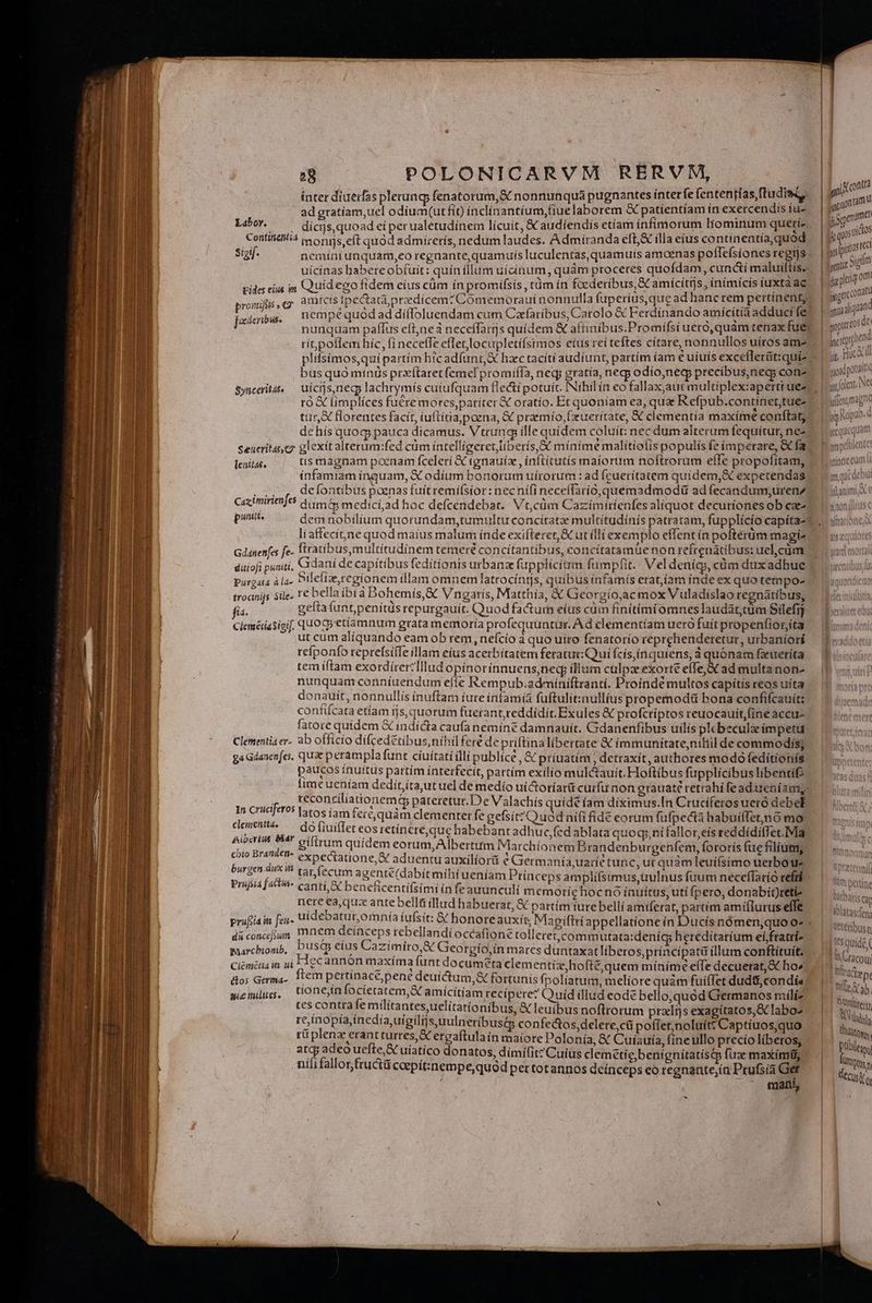 | ad gratíam,uel odiíum(ut fit) inclínantíum,(iue laborem &amp; patientíam ín exercendis fu- L5. ^^ dicns, quoad ei perualetudinem licuit, &amp; audiendis etíam infímorum liominum querie Contiietilió j ons eft quód admirerís, nedum laudes. Admíranda efL&amp; ílla eius continentía,quod sigif. nemini unquam,eo regnante, quamuis luculentas, quamuis amaenas poflefsiones regis uícínas habete obfuit: quín illum uícínum, quám proceres quofdam, cun&amp;í maluilftis- rides ei m Quidego fidem eius cüm in promifsis , tàm ín foederibus &amp; amícitrjs, inimicis tuxta ae pronifis , c ame ; nemp oc deribus. E : , : Lad gr i à / nunqtam pafífus eft,neàa neceffarijs quídem &amp; affinibus.Promifsi uero, quam tenax fuel plifsimos,quipartím h'cadfunt,&amp; hzc tacítí audíunt, partím íam € uíuís exceflerüt:qui bus quo mínüs prxítaret femel promiífa, neq; gratía, necp odio,nedg precibus,negs con- ut, florentes facit, uftíria poena, &amp; praemío,fxuerítate, X clementía maxíme conftag dehís quoq pauca dícamus. Vtrung ille quidem coluit: nec dum alterum fequítur, nez Seücritaer glexit alterum:fed cüm íntellígeret fíberís,&amp;: mínime malítiolis populís fe ímperare, &amp;Cfa lenitas, tis magnam poenam fcelerí &amp; tgnauíx , inflitutís maiorum noftrorum effe propofítam, infamiam ínquam, &amp; odíum bonorum uírorum : ad feuerítatem quidem,&amp; expetendas ... , defontibus poenas fuit remifsior: necní(i neceffarío,quemadmodü ad fecandum;urenz Cazimirienfes dum&amp; medici,ad hoc defcendebat.. Vt,cüm Cazímirítenfes aliquot decuriones ob cz puoen dem nobilium quorundam,tumultu concítatze multítudínis patratam, fupplicío capita- Gdanenfes fe- ftratibus,multitudiínem temeré concítantibus, concítatamuenon reírenatibus: uel cüm diiofi puniti, Cidani de capitibus fedítionis urbanz fupplicitrm fumpfit.' Vel denícy, cüm dix adhue purgata à l4. Pelias regionem illam omnem latrocínts, quibus infamís eratíam índe ex quo tempo- troanijs Sile- t€ bella ibtd Bbohemís,&amp; Vngaris, Matthia, &amp; Gieorgío,ac mox Vuladislao regnatíbus; fia. geita tunt penítus repurgauit. Quodfactum eíus cum finitimi omnes laudatcum Silefij Ciemériasigif, Q1OCGo etiamnum grata memoría profequuntur. Ad clementíam uero fuít propenfior,íta ut cum aliquando eam ob rem, nefcio à quo uiro fenatorío reprehenderetur, urbaniorí refponfo reprefsiíle illam eius acerbítatem feratut:Qui fcís,ínquiens, à quónam fzueríta tem íftam exordiírercIllud gui ínnuens,necp illum ctlpz exorte effe, &amp; ad multa non- nunquam conníuendum efie Rempub.ademíniftranti. Proinde multos capitis reos uita donauit, nonnullís ínuftam iure ínfamíà fuftulitxnullíus propemodü bona confifcauít: confifcata etíam rjs,quorum fuerant,reddidít. Exules € profctiptos reuocauit fine accu- fatore quidem &amp; indícta caufa nemine damnauít. Gdanenfibus uilís plebeculacimpetu Clementia er- ab offício difcedetíbus,nihil fere de priftina libertate X ímmunitate,niliil de commodis; ga Gdanen[es. qua perampla funt ciuitati illi publíce , &amp; priuatím , detraxít, authores modo feditionis paucos inuitus partim interfecit, partím exilio mulctauít. Hoftibus fupplícibus libentif: In cruciferos EIE t uu Valachis quide am díxim us.In Cruciferos ueró debel domiui eis Me bua s ui Cei Quod nififíde eorum fufpecta habuiffet,no mo elbirte Mt LEE UD etít OU dE be xantadhuc,fed ablata quo q,nífallot,eís reddídiffet.Ma hio Brandes. Boirum quidem eorum, lbertum Marchionem Brandenburgenfem, fororis (ue filium expeciatione, X aduentu auxilíorü e Grermania,uarie tunc, ut quàm leuífsimo uerbo Prujiia factis. enelicentilsimii ; ; amd ER ; ^N ja] canti, beneficentífsimi in feauunculí memotic hocnó inuitus, uti pero, donabittreti- nere ea,qux ante bellti illud habuerat, &amp; partím fure belli amiferat, partím amíflurus effe diconcfum mnem dcínceps rebellandí occafione tolleret,commutata:deníq; heredítaríum eífratri- marchioni), Dus eius Cazimiro,&amp; Greorgío,ín mares duntaxat liberos,principatü illum conftituit. Ciémétia m ui 1 £C anon maxima funt documeta clementiz,hofté,quem mínímé effe decuerat,&amp; ho» dos Germa. ftem pertínace,pené deuictum,&amp; fortunis fpoliatum, meliore quàm fuiffet dudti, condis tes contra fe militantesuelitatíonibus, &amp; leuibus noftrorum pradlijs exagítatos,&amp; labo rc inopía inedia uigiliis uulneribust confe&amp;tos,delere,cü poffer,noluítt Captiuos,quo Eu plenz erant turres, X ergaftula in maíore Polonía, &amp; Cuiauía, fine ullo precío liberos, atqj adeo uefte,S uíatico donatos, dímilit? Cuius clemetiebenignitatístQ fuae maxima, nifi fallor fru&amp;ü coepit:nempe quód per totannos deínceps eo regnante,ía Prufsia Get ; ^ mani, - gs n gaonam R uos nios mud aigum jg pleri o natu 9 Part nd i A ptett pont i rM [i vhend incitprple p LNEI ^ | queque vinee eum i ym quc debut T tl'àm Dertino barbaris ca iblatas;(ems wetetibusq | 'squide ( il Cracoui iride p. We Grab | Seiten lida ' Vat Ptol UD e desir