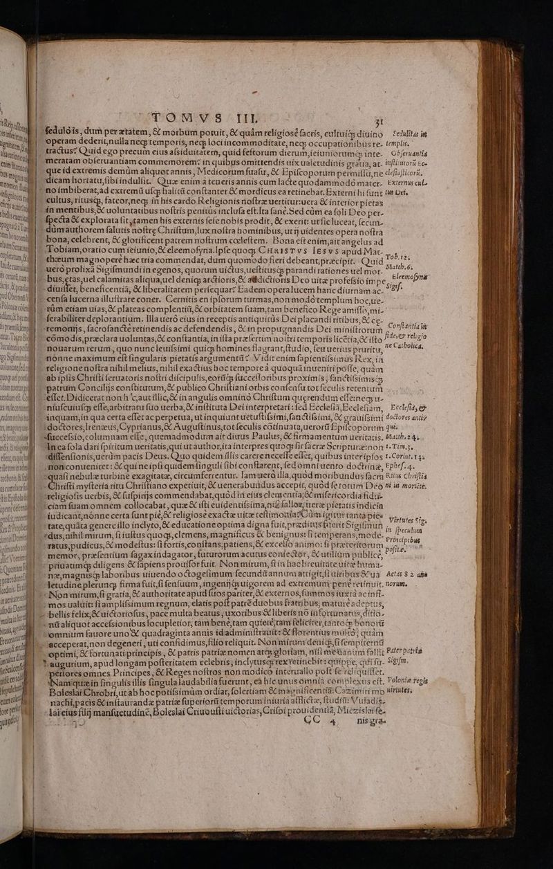 L| peram dederionullanec; temporís, ned lociíncommodítate, nec; occupationibus re- templis. 1|. tractus? Quíd ego precum eíus afsiduitater, quid feftorum dierum, ieíuniorumé inte-— O^feruantia | meratam obleruantiam commemorem: in quibus omittendís uix ualerudínis grátia at. Vifiiutorü &amp;ce que íd extremís demüm aliquot annis , Medícorum fuafu, &amp; Epifcoporum permillu,ne cl«isflicorit dícam hortatu,fibi indulfit./ Quae enim à teneris annís cum la&amp;e quodammodo mater. Exiernus cu T omen io m ; ; Pii, 1b Erud extremi Hg co iunio Wird eatetinebar, Extern hifunr tw Def, M Lm Mbstibub b: isdhiicnds * Sfi ge ios sicluls £f in pririnpes telis bdicne i : xy à : ibus noftrís penitus inclufa eft.Ita fane. ed cüm ea folí Deo per- — E aX explorata lit tamen hís externis fele nobís prodit, &amp; exerit: utficluceat, fecun. nion,  H- codi authorem falutis noftre Chríftum,lux noftra homínib us, ut fj uidentes opera noftra linm cari celebrent, &amp; glorifícent patrem noftrum cceleftem. Bona eftením;aít angelus ad Mig. - A obíam,oratío cum feiunio,&amp; eleemofyna.Ipfe quog; C HRiISTVS ÍlEsvs apud Mat- ToP. i3. liom [ thzzum magnopere haec tría commendat, dum quomodo fieri debeant; pracipít. | Quid dr . miM uero prolixa Sígifmundi ín egenos, quorum uictus ueftitusi parandírationes uel mot. wetgite- TS Offatit tura leemofynas ii v bus, tas,uel calamítas alic ua,uel denícg atctioris,&amp; alidictioris Dco uitae profefsío im Pes NM díuilfet, beneficentia, &amp; liberalitatem perícquar? Eadem operaluceni hanc diurnam ac. f ML cenfa lucerna illuftrare coner. Cernitís en ipforum turmas,non modó templum hoc,ue- Uti cb püm etíam uías, X plateas complentíit,&amp; orbitatem (uam,tam benefico Rege amiffa,mí- 1 HIVE. Bn ^ fen i AQ: 1  , es . hae RT Xt mad o ferabiliter deplorantium. Illa uetó eíus ín receptís antíquirds Deiplacandiritibus, (ES. hpamiimid —remomis , facrofancte retínendís ac defendendís , &amp; ín propugaandis Deí miniftrorum CEN id nu. l4t050 —— comodis,przclara uoluntas,X conftantía, ín ifta prxíertím aoitri temporíslícétía;X ifto abs Fehgio liil notrarum rerum, quo nuncleuifsími quícs homínces flagrant, ftudio, (euueríus prurícu, ^ C9 9t. 0 aigrmundi | nonne maximum eft (ingularís pietatísargumentü? V idit enímfapíentifsimüs Rex, ín wunatcinid o feligionenoftra nihil melíus, nihil exactíus boc tempotrea quoquá inueniri pole, quàm dog ud otl — ab ipfis Chrifti feruatoris noftri dí(cípulis,eotüz fucceforibus proximis, fanctifsimis4; imtimrildt 2-patrum Concilijs con(tícutum,&amp; publíco Chriltiani otbis confenfu tot feculís rerentuii wind. GM —efTet.Didicerat non h 'c;autíllic,&amp;€ ín angulis omninó Chriftum querendum effzineg; u- ! einleoniill ? -ntufcuiufg effe,arbitratu fuo uerba, &amp; ínftituta Dei interpretari:fed Eccle(i3,Ecclefiam, Ecclef e ammi] iaquam;in qua certa eflet ac perpetua, ut ínquiuntuetuftifsimí fani &amp;ifsimi, &amp; eraui(simi doctores anti 'ee imaáerne i, Hid *doctores,Irenzus, Cypríanus,€ Auguftínus,;tot feculis cotínuata,uerorti Bpifcoporum q4é -«fuccefsío,columnam effe, quemadmodum ait díuus Paulus, &amp; firmamentum ueritatis. Mattb 24; Inca fola darí fpiritum ueritatis, qui ut authoríta interpres quoq ficfacra Scrípturz:non t Tím.;. dilfen(ionís,uerüm pacís Deus. Quo quídem illis carereneceffe efíet, quibus interípfos 1.Corist. 145 -monconuenítet: X qui ne ipfi quidem4inguli (ibi conftrarent, fed omattento doctiinz, Fphrf. 4. Jetenmin ad it cíam fuam omnem collocabat, quz íftí euidentifsima, ni fallot; uerz pietatis indicia ix NUR: : j à d i Ld bibi Sai Virtufet Cio, tate,quáta genere illo ínclyto,&amp; educationeoptíma digna fuítprzditustarerit Síeifimun i collum. - v n fpecutum Principibus. M : yb gti! xit zt polite. memor, przíentum fagaxíndagator, futurorumacutus contedtér, X utilium publice, P multain ioc xtads p PM T omnium fauore uno &amp; quadraginta annis id'admíniftrauít: &amp; florentius multo; quàm BR accepetat,non degeneri , utí confidimus,filío reliquit. [Non mírua denice,(ifemptternté rd 11. optimí, Sc fortunati principis, &amp; pattís patría nomenatc» glotiam, nifi me&amp;isnum fall!tz Pate *eetrté n f Li *augurium, apud longam pofteritatem celebris; ínclytuscg rex retincbít: quippe, cfi fu. Sgum S | périores omnes Príncipes, &amp; Reges noftros nor modico ínteruallo poft fé reliquitfet. gdc cen, Nam quain fingulis íllís fingulalaudabilía fuerunt, eà híc unusómnia coriblexus eft, Polonie regis ftr Baleslai Chrobri,ut abhocpotiífsimüm ordíar, folertíam &amp; maenificentai Cazimiri mo wrtites; emat? i nachápacis &amp; ínítauranda patríz fuperíori temporum iniuria afflictz, ftuditi: Vuladís- ore y Aateius filij manfuetudinc, boleslaí Criuoufti uictoria s,Ctifpi prouidentia, Miezislai fe. s