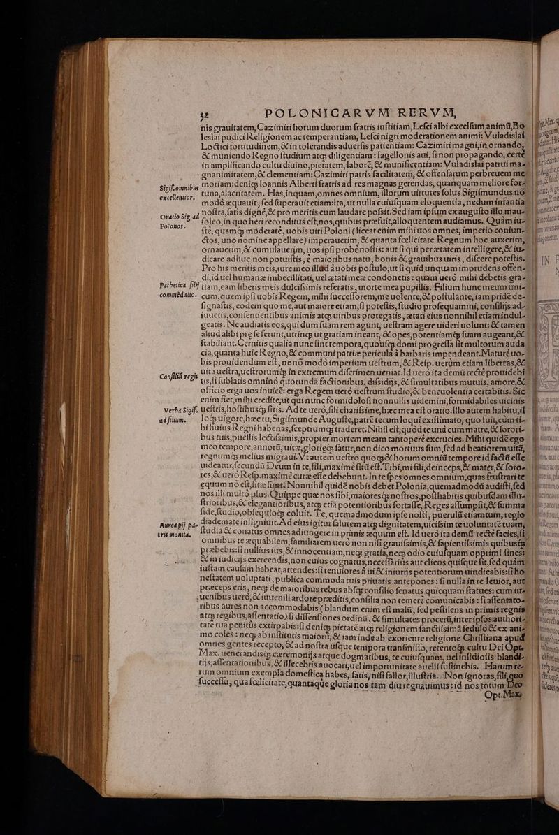 his grauitatem, Cazimiíri horum duorum fratrís íuftitiam,Lefci albí excelfum anim&amp; Bo leslai pudíci Religionem actemperantíam, Lefci nigri moderationem anímí: V uladislaá Lodtici fortítudínem,&amp; ín tolerandís aduerfis patíentíiam: Cazímiti maghi;in ornando &amp; muniendo Regno ftudium atq; díiligentíam: Iagellonís aui, fínon propagando, cette ín amplíficando cultu díuino,píetatem, labore, &amp; munificentíam: V uladíslai patruí ma 2 Sigif.omnibw exicleniigr, t4;alacritatem. Has,ínquam,omnes omníum, illorum uirtutes folus Sígifímundus no modó equauít; fed fuperauít etíam:ita, ut nulla cuíufquam eloquentía, nedum infantía: 4 noftra atis digne, X pro merits eum laudare pofsít.Sed íam ipfum ex augufto illo mau foleo,ín quo herí recondítus eft,nos,quibus przefuít,alloquentem audíamus. Quam íu- fté, quam&amp; moderate, uobis uíti Poloni (liceatením míbiuos omnes, ímperío coniuri- Oratio Sig.d Poionos. ornauerim,&amp; cumulauerjm, uos ípfi probé noftís: aut i qui perzeratem intelligere, &amp; tu- dícate adhuc non potuiftís , € maioribus natu, bonís &amp;grauíbus uiris , díícere poteftis. Pro hís meritis mcis,iuremeo illüid àuobis poftulo,ut (i quíd unquam imprudens offen- dííduelhumanz ímbecillítati, uel zetatí mez condonetis : quam uero míhí debetis gra- coniiédsilo. cum, quem ipfiuobís Regem, míhi fuccefforem,me uolente,&amp; poftulante, iam príde de- fignaítis, codem quo me,aut maiore etíam,(i poteftís, ftudio profequamini, con(ilijs ad- iuuetís,con(entientíbus anímís atgp uítíbus protegatís , aetatí eius nonnihil etiam indul- geatís. INeaudíatís eos,qui dum fuam rem agunt, ueítram agere uideri uolunt: &amp; tamen cia,quanta huíc boc. communí patriz perícula à barbarís impendeant.Maturé uo- bísprouídendum ef Confilià rcgis officio erga uos inuicé: erga Regem uetó ueftrum ftudio,&amp; bencuolentiía certabítis. Síc enim fiet,mihi credítejut quí nunc formídolofi honnullis uídemtni,formídabiles uícínís verba Sigif. ueftcis, hoftibus fitis. Ad te ueró,fili charifsime, haec mea eftoratio.Illo autem habítu,il eiflüm. loguigorehzctuSigífmunde Auguftepatrt tecumloquí exiftimato, quo fuít,cümti- bihiuius Regni habenas,fceptrumq traderet.INihil eft,quód teunà cum matre, &amp; forori- bus tuís,puellís lectifsimispropter mortem meam tantopere excrucies. Mihi quide ego meo tempore,annorii, uíitz,eloriec faturnon díco mortuus füm,(ed ad beatíoremutta, reznuma melíus mígraui. Vtautem ueftto quogj&amp; horumomniü tempore íd factü effe ies, uero Refp.maximé curz efle debebunt. In te fpes omnes omnium;quas fruftratíte equum no eit litz fimt. INonnihil quídé nobís debet Polonía,quemadmodü audífti,fed nos íillí multo plus.Quippe qua nos libi,maíotesqs noftros,pofthabitis quibufdam íllu- ftrioribus,&amp; elegantioríbus, atcp età poteritioríbus fortaffe, Reges affumpfit,&amp; fumma fide ftudio,obfequiog coluit. T'e, quemadmodum ipfe nofti, pueruli etíamtuim, regio Rured pij pá» diademate ínfigníuit.Ad eiusigitur(alutem atcg dignítatem,uícífsim te uoluntate tuam, praebebis:íi nullius íüs, S innocentíam,nec gratía,necp odio cuiufquam opptimi Íines: &amp; in iudicijs exercendís non cuius cognatus,neceffarius aut cliens quifque fit, fed quàm íuftam cau(am habeat, attendes:fi tenuiotes 3 ui &amp; iniutijs potentiorum uíndícabís:(i ho neítatem uoluptáti, publíca commoda tuís príuatís antepones: fi nulla inre leuior, aut. preeceps eris, nec; de maioribus rebus abfqr confilio fenatus quicquam ftatues: cum ár- ,uenibus uero, &amp; iuueniliardote przditís,confilianon temere comunicabís : fia(fenrato- ribus àuresnon accommodabís ( blandum ením eft malü. fed peftilens in primís regnís atq regíbus,affentatío) fi diffenfiones ordin 206 (im&amp;ltates procerü,interipfosauthori- mo coles: neg ab ínftitatis maiori, &amp; íam indeab exoriente religione Chríftiana a ud omnes gentes recepto, Cad noftra ufque tempora tranfinifio, retentodp cultu Dei Opt, Max. uenerandisa ceremornirms atque dogmatibus, te cuiufquam, uelinfidíofis blandi- tíjs,allenta tíoníbus, &amp; ülecebrís auocatí;uel importunitate auelli (üfiínebís.. Harumre rumomniíum exempla domeftíca habes, fatis, ni(i fallor,illuftria..INon ignorasfili, uo .Áuccefíu, qua fodicítate, quantaque glotía nos tàm díuregnauimus:íd nos totum: Deo a (7 OptMau eder Vincolumt ipm tertenan item hits Int; Ath ImindoC | tit (ed et |littipferun Viu Bi'orereb Trin ctio. Vtt: ] Wyiec. | B dies. | HRS | T tet Idest [dere