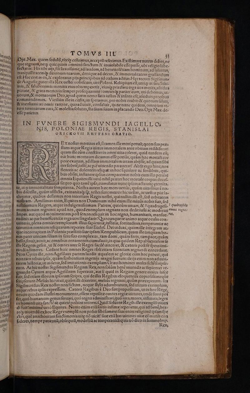 | | | TOMVS IIE H | Utah f n   ,  » , E 2) iva] | Opt. Max. quem feduló,titeq: coluimus,acceptti referimus.Exiftimare autem debes,ne M | ME Yuí ínui ile effe bí relíotol tits. IM que regnum, neg quicquam omnino fanctum € ínuiolabile effe poffe, ubí religio làabe- Ygnis «ub factatur. His tibí urjs;fili fuauifsíme,ad laudem,ad beneuolétíam hominum,ad talütem Ya C Sani. I tranquíllitatemQ dítionum tuarum, deníque ad decus , &amp; immortalitatem oraffandum Nbre. B eft.Hac certus eit, X exploratus pijs príncipibus ad coclum adítus.H ec tecum Síetímins ur [ L ew C—— m € tndt ll de Augufte paterzilla Rex uefter uobifcum, uiri Poloni. Reliquum eít,utríc; üt lanctifsi- inii E «X faluberrimís monitis eius obtemperetis, cíusqp preclara erga uos metíta,afsídua inii pietate, X grata memoría femper profequamint: omnesip pariter eur, utí debem us ui. üililos: uorum, mortuorum Deo,apud quem nemo fatis iuftus &amp; infons eft afsiduis precibus in Quin | commendemus, Vícifsim illein coelis,uti fperamus, pro nobis orabít:&amp; quorum falutí, &amp; incolumí:ati omni ratione, quoad uíxit, confuluít £s nenunc quídem, omni iam re- tum terrenarum cura, X moleftiafolutus,ftudium fuum ínplacando Deo.Opt.Max.de- efTc patíetur. Dto coni Voc amer vd ul NUM |. : is IE IN. EVNERE. SIGISMVNDI IAGELLO; id P NIS POLONIAE REGIS, STANISLAI pl ORICKOVII RHVTENI ORATIO; ^ am nd d » dtt pride des ti conl d 7] Ex nofter mortuus eft (i tamen illemori potuít,quém fua pra tletiaminduLl NII ftans atque R'egía uíttus immortalem anteobítum reddíderat: lunt tamen | quam ille cüm conftáter ín omni uita coleret, quid tandem eft, imagen E | curhunc mortuum dícamus effe potíüs, quàm hoc mortalícoe vltram anda ^|| poreexutum, adíllam immortalem uítam abrjfle, ad quam fibi nt Mantel | iterfobrieiufte;ac pie uíaendo parauerac Abfjtergohínc,nos am libertas B | Hlenteísac dolenteís reliquit ín hocfqualore ac fordíbus, quí- eprouidcbi , T. tls, amore. veertabitis Sce L1 dabileurci j$ bus obfiti, ín funere ipfius comparemus nobís cum illo periere j omníaEquíitesiilli ueró níhil przeter hoc mortale corpus decetz A cid mer lit:pro quo tame ipfo,cumulatur nunc ípfiusacta uíte eterníta. | te, atq ímmortalítatefempíterna. INoflra autem hzec mors ueríüs , quàm uíta (lius à no- | bis difceflu, quàm afllicta, exínanitad (jt, teftes funt moeror hícuefter , acueftrz pízela- | £hrymz, quibus deflemus non ínterítum Regís noftri, quínullus illi eft, fed orbitatem | o. Amííimus enim, Equites non Dominum: nihil ením ille mínüs nobis fuit, (ed AD | iufti(simum Regem, atque indolgentifsimum Patrem; quicüm unum, &amp; t quadtagefi. * d'dragiite mimi mumannum regnaret apud nos, quod exemplum regnans non deditiuflí ac moderati EN Hua valid dmper. aut quod monimentum pott fenon relíquit ín hocregno, humanitatis, manfue. ^*^ mins tudinis atque beneficentia erga uos fíngularís?Quocunque te anímo atque oculis con-  ifta uetterís, plena omníaexemplorum illíus fapíentiz,fuftitiz, fortítudínis,temperantiz ac liquidéega diode Uíttutum omníum relíquarum reperies: fíaeBccle( Dei uideas; quam ille integram at- tiani que íncorruptam ín Polonía praeftítitifiueípfam IRempublicam,quam illetanquam bo- ADULT UN : Ys a » t / A A d V fid | Rus pater unícam filiam ín línu fuo complexus tam domi, quàm foris, tampace,quàm NT | bello,fouit,auxít,ac omnibus ornamentís cumulauit,ín qua quidem Republíca talem fe | nil ille Regem gefsit, ut C omnesante fe Reges facilé uinceret, &amp; cxterís poft fe fpem imi- anra tandíadímerct. Cedant huic omnes Reges: folí etíam fcientíam regnandi concedant. lae I INon Cyrus ille, non Agefilaus partemlaudís zequalem ac egloríz cum hocpetant, qui ipis ntám rebus ipfis, quàm fcribentium íngenijs magnifuerunt:de ijs ením non ad uerí- M n hiftoria, ut uidetur fed imitatíonís exemplum Graci homines multa fi&amp;e fcrípfe- xli tunt. Achícnofter Sigíftnundus Regum Rex,non folüm bene uíuendo ac fapienter r&amp;- icis gnando Cyrum atque Agefilaum fuperauit, aut fi quíd ín Regum genere maius hifce velo fuit, (ed etíam illorum ipforum fcrípta, quí deíllis Regibus eloquentifs copiofisimeqüe aue fcripferunt.Melíüs hícuixít, quàm illí dixerunt, melíüs regnauit,quám praecepcrunt. Ira | mI Sieifmundus Rex nofternon fictum, neque ftylo adumbtatum, fed uium exemplum; : voii D rebus ipfis expreífum. Ceeterís Regibus à Deo fuíitpropofitum, utín hoc Rege, ipfa E. quodam ülluftrí monumento,effent repofitazz omnes regiae uírtutes,unde fumi pof | yr e. quó humanum genus feruarí,quo regna admíniftrarí,quo iura, mores, inftítuta leges (iam T in bominüuita fancte ac quiete polsínt retíneti.Quid:folusne Regib.ille exempli uiuen M di fuit?mínime ueró Equites. INemo ením etíà fortis infíimz reperietur, qui ad bené,bea- T IM teg uiuendá exhoc Rege exemplünon pofsitfibi fumere:fiue ením religione ipfam fpe , DIEI ces quéanachoritam fanctimonía uíte nó uícít: fiue etía has trírtutes uitae comunis cori | mu fideres,nem pe patientia; obfequí&amp;modeffía ac temperanta:quts no díco 111 [ummolm pe