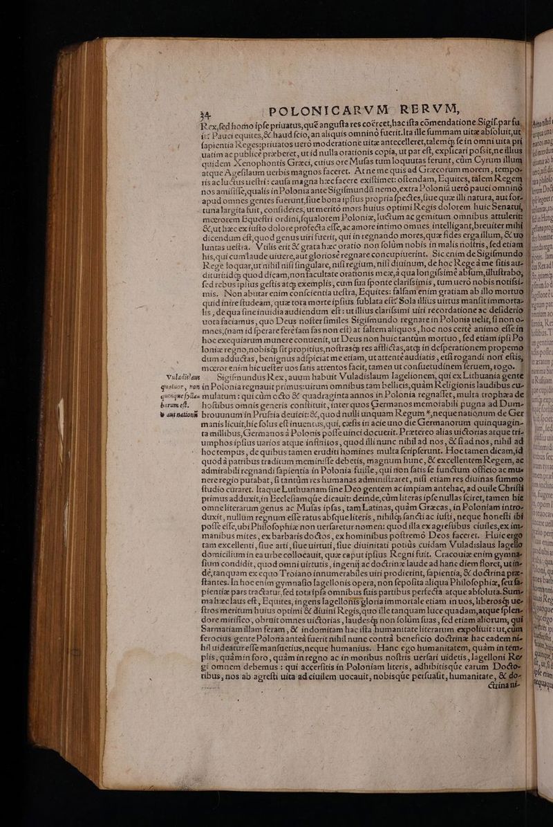 | | : | 1 M POLONICARVM RERVM, Pex,fed horno ipfe priuatus, qué angufta res cocrcet,hac ifta comendatione Sigif. par fu, | Agni ít: Pauci equítes,&amp; haud fcío, an aliquís omnino fuerit.Ita ílle fummam uita abífoluit,ut | egi fapientia Ieges:priuatos uero moderatione uítz antecelleret,talemq fe ín omní uita prí | 1o mg | | uatím ac publice praeberet, ut id nulla oratíonis copía, ut pat eft, explicari pofsit,ne illus |: «dincrdua quidem Xenophontis Graci, cuíus ore Mufas tum loquutas ferunt, cüm Cyrum illum | 5 iui atque Agefilaum uerbís magnos faceret. Atne me quis ad Grzcorum morem, tempos | | jijídi rís acluctusueltri: caufa magna hzcfacere exíftimet: oftendam, Equites, tal em Kegem Id na philo nosamiífiffe,qualís in Polonia ante Sígiífmundü nemo,extra Polonia uero paucí omninQ | 1g Dot apüdomnes gentes fueruntfiue bona ipfius propría fpectes fiue quae illi natura, autfotz [legent tuna largita fuit, confideres, ut meríto mors huius optimi Regis dolorem huic Senatuí, JR olanasin maerorem Equefttí ordínífqualorem Poloniz, luctum ac gemitum o mniíbus attulerít: M c Hong &amp; uthzcex iufto dolore profecta eíTe,ac amore íatímo omues intellígant,breuíter míhé 1.50; dicendum eft,quod genus utri fuerit, qui ín regnando mores,qua fídes erga íllum, &amp; ug |15.toníe Pa] 3 A is f , : [ | luntas ueftia. Vtilis erít&amp; gratahaec oratio non (olàm nobís ín malís noftris, fed etíant 1 xenon hís,quí cumlaude uiuereaut gloriose regnate concupíuerínt, Sícenim de Sigifmundo Bonis. im Rege loquarut nihil nifi fingulare, nifi regium, nííí diuínum, dehoc Rege áme fitisau- | is Rad. dituríidt quod dícam,non facultate otatíonts mex,a qua longifsime abfum,üluftraboy 1; «c fed rebustplius geftísatqy exemplís, cum fua fponte clarífsímís ,tum uero nobís notífsiz 0/1 mis. INonabutarením conícientia ueftra, Equítes: falfam ením gratíam ab illo mortuo ^i... quid ínireftudeam, qua tota morte ipfius fublata efi? Sola illius uirtus manfitimmortaz iae lis, dequa fineínuidía audiendum eft: utillius clarifsimí uítí recordationeac defiderio $7... uota faciamus , quo Deus nofter fimiles Sígifmundo regnare ín Polonia uelit, fi nonoz (e, v. mnes (nam íd fperareferéíam fas non eft) at faltemalíquos, hoc nos certé animo effeít 1i... 7 hocexequíarum munere conuenit, ut Deus non huíctantüm mortuo, fed etíam ípíi Po E loniz rezrtio;nobístp fit propitius, noftrasG res afflictas,atqy ín defperationem propemo f; dum addudias , benignus adfpicíat me etíam, ut attente audíatis , eti rogandí nort eftisy 1... mororeaím hicuefter uos fatís attentos facit, tamen ut confuetudínem feruem,rogo. 11 ^. ; vulidsles |— Sigifnundus Rex, auum habuit Vuladíslaum lagelionem, quí ex Litbuanía gente V Tufs d quatuor , rot ín Poloníaregnauit primus:uirum omnibus tam bellícis,quàm Religionis laudibus cu- 3 : tiep quiquefylles mulatum : quí cüm ccto &amp; quadragíntaannos ín Polonía regnaffet, multa trophaa de P. bzumel. — hoftibusomnís generis conttituit, inter quos Giermanos memoíabili pugna ad Dume f. 77^ w aut nation&amp; brouunum ín Prufzía deuícít:&amp;, quod nulli unquam Regum *,nequenationum de Ger E. manís licuit hic folus eftinuentus,quí, carfis ín acie uno die Grermanorum quínquagin- $7 ta millibus, Germanos Polonis poffe uínci docuerit. Przetereo alías uictorías atque trí2 E. ' umphos ipfius uaríos atque ínfínitos, quod illinunc níhil ad nos, &amp; fiad nos, nihil ad | hoctempus, de quibus tamen eruditi homínes multa fcripferunt. Hoctamen dícam,id 1 quod patribus traditum memíniffe debetís, magnum hunc, &amp; excellentemRegem, ae | ^ admirabili regnandi fapíentía in Polonia fuifie, qui aon fatís fe functum officio ac mus | neteregio putabat, (i tantüm res humanas admíniftraret, nífí etíam res diuínas fummo 1 ftudío curaret. Itaque Luthuanam fine Deo gentem ac impiam antehac, ad ouile Chrifli || 7757 primus adduxit,ín Ecclefíamqüe dícauit: deínde,cüm literas ípfenullas fciret, tamen híg 1 ^ 5 omneliterarum genus ac Muías ipfas, tam Latínas, quàm Graecas, in Poloníam intro? duxit, nullum regnum efTe ratus abfquelíterís , níhila fanctiac iufti, neque honefti ibi pofle effe,ubi Philofophíae non uerfaretur nomen: quod illa ex agrefüibus cíuiles,ex ime | manibus mítes , ex barbaris doctos, exhomínibus poftremo Deos facere. Eluícergo | v, B UU, ME lum aci 13 Io perm tam excellenti fiue artí ,fiueuíirtuti, fiue díuínitati penne cuidam Vuladislaus lagello — m domicilium ín ea urbe collocauít, qua caputípfius egnifuit. Cracouiz ením gyamnge | a fium condidit, quod omni uirtutis , ingenij ac doctrínz laude ad hane díem floret, utítte | y ot: qua dé,tanquam ex equo Ttoíano ínnumerabiles uírí prodíerínt, fapientía, &amp; doctrína pae | VOD, qu ftantes. [n hoc enim gymnafio lagellonis opera, non fepofita aliqua Philofophíz, feufaz | [its bart píentíze pars tra&amp;atur fed totaípfa omnibus fuis partibus perfecta atque abfoluta.Sumt | jomanni mahzclaus eft, Equites, ingens lagellonis gloría immortale etíam ín uos, liberosis uee l Als Reg . firos merítum huíus optimi € diuini Regis,quo ille tanquam luce quadam,atque fplen- toque dore mítífíco, obruítomnes uíctorías, laudest&amp;p non folüm fuas , fed etiam aliorum; qui | 3 ttg Sarmaríamillam feram , €. indomiítam hac ds picante Uranus expoliuit: ut,cüm | | 5 ip ferocíus gente Polona anted fuerit nihil nunc contr beneficio doctrínz hac eadem níe | | icis hil uideatureffe manfuetius,neque humaníus. Hanc ego humanitatem, quám íntéme | | i plís, quàmín foro, quam in regno ac ín moribus noflris uer(arí uídetis,Iagelloni Rer | | Quique €i omnem debemus : quí accerfitis ín Poloníam líters, adhibitisque earum Dodo» | at ribus, nos ab agrefli uita ad cíuilem uocauit, nobisque perfuafit, humanitate, &amp; doc LDI€ lim E cuínant quay