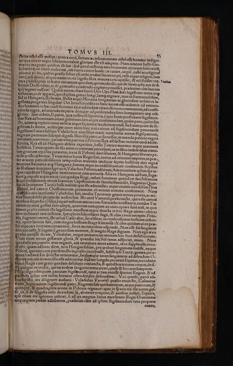 j M NEC omni vo. f UST In Cyr i M üOftm. ted d UL CR 1 Daüciomis lat là aq (ul i huic Vous atre Jb otetiter e ilum Gl Aot fede MeSipmnd | tgedme isa blam ifo T nobis nor tab illo mol m'anitimmor | oneac detiden il la uelit (non di tt animo efr (detail onem propem an di, x in dr : ] -AUUf1a QC [*] te lavdikua AS aut Dus ag : dorasaque  | 1 IN adnos, nil tamea dicam necem m orco ac diuina fne dou Cond (irme e Dofonam itg que hona ; cinilcsend ve, Huic ydislous o enim gy e fem floret t qodri fephia oabloluta o uq amp ,g dirt P j facade e yam TU. m —— 'éitina níhil effe melius: contra uero, feritate ac inhumanítate nihil effe homíne indigni. ft adeptus. Nam uíncere bello eu manos magnum quidem illi fuit : (ed quod uíctoriz nen bonorum uítoram funt tantil, ed interdum etíam malorum , ídeó uera carent laude: at curare, ut pic , cafte ac relígiose .uiuatur ab hís, quibus przfis folíus eft(mihí credite)hominis pij;caftí atque relígiofi.lam ueto,nífi diuino alíquo animi motu lagello Rex maiora conicuptiffet , &amp; nifi fuiflet t na. T natina. ,tura philofophía ín huius uírí mente quadam,quomodo ille, aut de líterís ipfis, aut de il. lorum Doctoríbus,ac de gymnafio condendo cogiítare potuíflet, prfertím cüm literam dpfelegeret nullam? Quam autem chara fuerít Deo Opt. iVax; hac lagellonís mens at uoluntas,inde apparet, quod ípfius genus longe lateGregnare, non ín Sarmatía folüm, fed ii Pesca Bened Slefia atque Morauía longzuum ac gloríofum uoluit:ut la- 'gellana progenies fingulari Dei beneficio edíta in hanclucem effe uídeatur ad tetínen. dos bomínes in hac ciuilifocietate ad erudíendam uítam illorum communem,ad conftí.- tuenda regna, aduníienda ímpería: deníque ad proferendos fínes humanitatís atce reli- gionis. Iam uidetís, Equites, quz ueftra eli fapientía, € quo fonte profluxerit Sigifmun. dus Rex ad homínum uitam gubernandam atque conferuandam,quám puro,quaàm fan cto,quamg repleto omní milítía atque fapíentíz laudeímmortali. Sed antequam de Si- gi(mundo dicam audite per quos uíros hzc auíta uírtus ad Sígifinundum peruenetítt agelloneé uíuís fublato Vladislaus eius lus maior natu huius autem Sigif. patruus, tegnum paternum füfcepit dígnifs.filius illo patre;ac fucceffor, ín tuendo paterno regna omníum acerrímus: quí extrema puerítia à Polonis Rex e(t fatus: íneunte uero adole- ello T'urcíco maxímo atque acertímís hoftibus.Tanta opínío de illo anímos omnium peruaferat,ut ín illius índole falus omnií: um gentium repofita putaretur, (ra ut &amp; Polonis dare falutem, &amp; Hungaros liberatepe- ticlís pofTe uideretur. T'anta uirtus huíus Regis fuit, rantusad aírtutem impetus,utpra- ptus hoftibus duo regna maxima Sarmatíz atq; Hungaríx,fumma atque íncredibiliuírtute conferuáríc. Scythas ín Rufsíam irruentes fepé uicit, Valachos Polonís adiunxít, Anmurathem ipfum fpeac- que cupiditate Hungarie imminentem cum uníuerfa Afia ex Hungaría uictum, fuga. tumdg expulit atque eiecit: cuí quídem Regi , ueluti Aaronem quendam fanctifsimum &amp;tquefortifsimum uírum Ioannem Capiftranum de familía brancí(cí, Bugenius Quatr- tus ín focietatem Turcici belli míferat:quo illeadminifiro atque comite non folüm Hun garíam fed omnes Chriftíanorum prouíncías ab zterno ínterítu conferuauit. Nani qudtidiu uíta incolumis V uladislao fuít, tandiu Turcarum genus mínus potens,ac mí- tus formídabileptouíncts noftris fuit. Illo ueró Varnenfi pralío uicto, quot ille uirtuti ácrebus fecundis cofífusimpati militum manu cum Am utathe conflixerat, tantüm Tur carum tyranní poftea funt adeptí, quantum nunquam eo uíuo optare funtaüfi, ín quo tamen przlío enítuit ílla agellonís excellens atque ínuicta in hóc Rege uírtus : cüm ez ním inclínaret íam uictoríz, fpesqüe ín fola reftaret fuga ,&amp; cum czteri exceptís Polo. fiis, fugerent omnes, ille ueluti Caefar altet, (uí oblitus, in confertífsimas hoftium cohor- tes, opem laturus füís, cum magna hoftium fttage feímmifit: &amp; cüm quídam ui ex prae- lio reuocare iuuenem conarentut, ferox monítoribus refpondit, Non effe fuí fanguinis trincere uelle, &amp; fugere:ó generofam mentem, X magno Regedignam. INon ego te €o tio perijffe dícam, Vuladislae, neque immaturam mortem hoc loco deflebo tuam. V iuis ením terum geftarum gloría, &amp; quandiu híc Sol tetras adfpiciet, uiues. Nain quod tibi aut puerilis aetas negauit, aut immatura mors ademit, id cu fuppleuifti uírtu- te tíbi: quam ad hanc díem, non Hungari folüm, pro quibus fanguinem fudiftí , neque * Poloní, quorum cum patribus illo ín przlio occubuifti, fed illi ípfi Turcz,gentesqüe o- 2 omaunícum nomen fibi efIe arbitrantur.Sed melongíüs prouexit Equites,recordatio incérgo relínquam patruum Sígífinundt, tantí actam inuícti fpiritus Regem, &amp; ad ucfecíftis , me diligenter audíatís : Vuladíslao Varnerfi pralío extincto, Cafimirus frater ; hüjüs autem 5ígifmundi pater, Regnum fufcepítfraternum atque rebns quinque, &amp; quadtagínta annos ín Polonía regnauit: quo in fpacio res ille tantas gef- oratio,