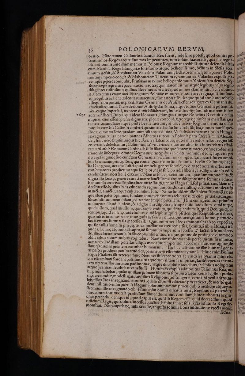 x Qué tentifsímos-IReges atque fummos Imperatores , non folüm fuz atatís, qua ille regna. gia uit, fed.omnísanteillum memoríz,Poloníz Regnum íncredíbili uirtute defendit.INam| mug cum Matthía Rege Hungariz fortifsimo atque bellícofifsimo; bellum ín Slefía acer.| 510 rimuin gefsít, &amp; Stephanum Valachiz Palatíaum , bellatorem ínclytum parere Polo. | ic norum imperio coegit, X Mahometem Turcarum tyrannum ex Valachía expulit, pa. jg car cemqüe petere compulit, Prufsíam maximo bello perdomuít: Mofcouíam deuicit:Scy. | ips tide thíam (epe reprefsit: pacem,ocium ac tranquillitatem, atmís atque legibus ín fuo regna] yii diligenter kir mec : quibus ille rebus cüm eflet apud omnes clarífsimus, facile obtínu.| frimum ít, ucexternís ctíam auxilijs teenum Poloníz muuíret, quod fciret regna,nifi finitimg- | jjuiip tum opibus acbeneuolentía iuuarentur, firma non effe. | itaque quod armís atque bello! iuc! aflequínon potuit, ut pax illi tum Germanís de Prufsía effet, id uxore ex Germanis dl | igi cta cítallequutus, [Nam de domo Auttrie clarifsima, atquetotius Germaniae potentifsi- |. iom) ma, eaqüe ímperíali, uxorem daxít Blífabetam , huius iitíus Síeifmundi matrem: filiam |... autem Alberti D'ucis, qui idem Romanis, Hungaris, atque Bohemís Rex fuit * cuis | »joun, nuptiz, cüm eflent plenz dignítatis, pleaz concórdízeacregix cuiufdam maíeftatis,ita |. «ii tamen foccunditate atque prole beatae fuerunt, ut uíx e ueteri/Regum memoria ullius |..»;j5n nuptía cum hís Cafimíri conferrí queant: nati ením funt inde filij fex,omnes patri fupet- | pm ant fiites: quorum feríe quadam mitabili atque diuina, Vuladislaus naturmatorin Hunggae |..ioed: riaregnauit uiuo patre: loannes Albertusautem ín Polonía pattí fuecefsit: illi Alexatiz | mec der, huícuero Sigíímundus híc I&amp;ex:reflabant duo, quod illis credo melíora regna híf. | rats, n ce terrenis debebantur, Caítmírus , X Fridericus, quorum alter ín Díuosrelatus eft:al- | sfiBolo: ter uero urbís Romanze Cardinalís (uit: filias quoque feptem numero,exhoceodem ma. nis ip IUiLwP tp nere acíaüguíne fuo cunctam Germaníam Cafimírus compleuit,ut paucí(intexomnfe |. ..... bus Giermanís príncipibus, qui confanguíneí non fint Polonis. Foetix Cafimírushaci |. Íta Dco grata , actam illufití apud omnefs gentes fobole, exquo tot actanti orbis certe. coníeruatotes prodíeruut: quí faelícior ne ín füfcipiendis liberís , an diligentiorín edus ..... candis fuerít, non facilé dixerim. INam utfilías prztermittam, qua fumma pudicitía, E... ... dígnaíllolocoacgenere cura à matre (anctífsima atque diligentifsíima foemina educa- |... bantur:filtj certe ea dífciplinafuerunt íaftitutiurnon Regis filij fed pritratí cuiufdam uis I..... derétut effe. Nullus ín ijs educandis regius fum ptus luxus nullus, fed (umma moderatio 1. in uí&amp;u, amictu, atquecultu adhibita fuí. Noracfiquidem ille fapientifsimus Rexat. | que ídem pater optímus, fundamentum effe omnís reliqua uitae cüm priuatz,trumpu- | , , , ' * ) i 3 3 h : TOC] licze inftitutíonem ipfam, educationemqüe puertlem. Híncenim petuntur prímüm 1... [m rudimenta illa ad laudem, &amp; ad glotíam dífpofita, nempe quíd boneftum, quídturpe, 5... quíd iuftum, quid iníuftum, quid expetendam; quíd fugiendum fit, quid Deo,quíd pa-. 1 os rentibusquíd amícis,quid ciuibus, quid leeibus;quid ípfi denique Reiptiblice debeas, 1 qua ntit tu íneunte etate, in anguíla ac feuera uita coenouerís,inutilis homo, pernícíoz 1^ fus Rex tuis futurus fis ;neceffeeft. Quid enim per Deos immortales ab eo expectes, |. ^ qui fine ullis honeliís praeceptis ex puellarum coetu emerfus, 4 cantu,á tibía A fuxu,à tri -n uo pudijs, à uíno, à fomno, ftupro,ad fümmum imperium acceflerít Iactabitfe,míhi cre2 3 ^ de, iliius intemperantía ín illa copía ínfolentiüs neque quomodo profit, fed quomodo 1 ^ obfit rebus communibus cogitabit. Nani cüm uoluptas ipfa perfe uirtutí fitínímica, 1.77 tum ucro fi ad (llam poteftas alíqua maior /atitimperium accedat, ín furorem agitur,de Eos ftatuqüe omní mentem exturbat humanam. Ex hac talítatíone illae humani genes |] tís peites prodiérepartím crudeles, pattím ter effceminati tyranni. HíncenimBufiríg 1:0» atque Phalarís illi uctereg :hínce INeronesiftirecentíores ac crudeles tyranni: hinc etia — Made am effcemínati Bardanapalí funt ottí: quotum uitam fi ínípicías, facile repeties íneunz tm Bo tem zetatem illorum ,non parfimoniz, néque difcíplinze radicibus, fed ipfius uoluptati&amp;i 9  atque lícentíz illecebris nixamfuiffe. Horam exemplís admoni tus Catiralrus Rex, ni. uil Digtm M b qt, QUI? ] v! E ELIT hil prius habebat, quàm ut íllam prímam filiorum fuorum ztatem certis lcoibus pudo; f iux: tis, uerecundizemodeftiz;atque ipfius Religionis adftrinceret,certà fibi perfuadens yo pun [cis PEOR inregnando futuros, qualis illorudi educatio przcederet, &amp; meríto qui^ Bite (remm ilicinregaede e jum Ipforum,primüm procaldubió medium atquepa 8 ^^» híaccontta pecia tela Bb fidi Arentm omis Ornatus trita, Regibus eft petendus? | jh ulrda peat M EI ics oye fumendum: hínc confilium, hítcauthoritas acgraz 4$ 3i NAA S p q ; quod caput eft, quid fitRegem efle, quíd deceatillum,quod' 1 liquis cum segs, qui uultus, inceffüs , uictus , habítus : haec fola recta inftiutio Regide B fuere pnonftrat, oncapiít hac, míhi credíte, angulfta ac nulla bona ínflitutíone erecta mens, | | gti | | : T ^^ Cfedua- |o |