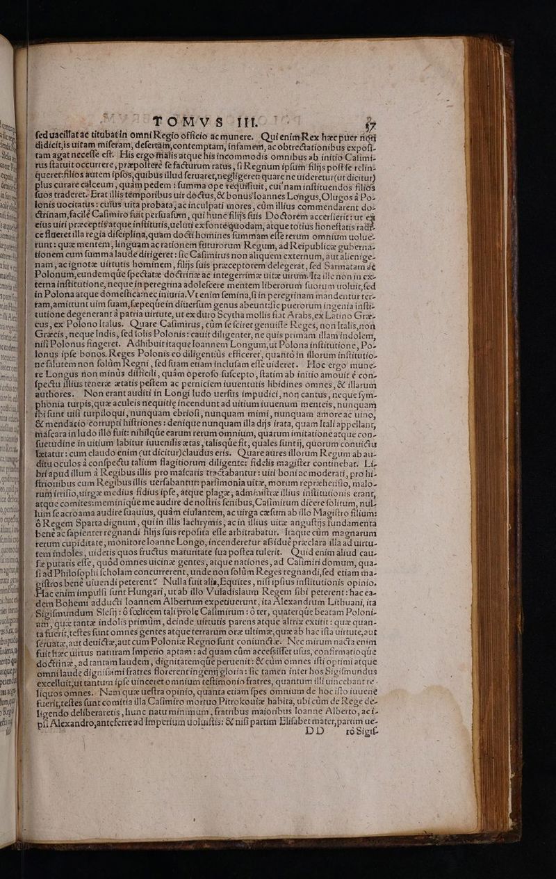 fed uacillatae titubatin omni Regio officio acmunere. QutenimRex hxc puer ndi didicítis uitam miferam; defertám,contemptam, infamem, ac obtrectationibus expofi- tam agat necefle eft. His ergoirialis atque hísincommodís omnibus ab ínitío Calimi- rus ftatuit occurrere , prepolteté fe facturum ratus, (i Regnum íp(um filijs poftfe rclínz Queret:fillíos autem ipfos, quibus illud feruatetjnegligeret: quare ne uideretui(ut dícitur) plus curare cálceum , quàm pedem i fumma ope tequifiuit, cui nam ínflítuendos £lics fuos traderet. Exat ülístémporibus uír dectus,&amp;€ bonuslIoannes Longus,Olucos à Po- lonis uocitatus : cufus uita probata; ac inculpati mores , cüm illius commendarent doz | | &amp;trínam,facilé Cafimiro fuit perfüafum, qui hunc filijs faís Do&amp;orem accerfierit: ut eà Hg 1M eius uiti przeceptís'atque inftitutísuelati ex fontéquodam, atque totíus honeftatís radi ie. Ce flaetet ílla recía di fciplína,quam doctíhomines fummam effe rerum omníum uolue- twedIl - funt: qua mentem, linguam acratíonem futuro rum Regum, ad Reipublícz guberna- itid tionem cum fumma laude dírigeret: (ic Cafimirus non aliquem externum, autalien ge- ti MT. nam ,acignota uírtutís hominem, filijs fuis praeceptorem delegerat, fed Sarmatam 4€ nui Polonum,eundemque ípectatze doctrinz ac integerrima uitze utrum. Ita íllenonín ex- mi. terna inftitutione, neque ín peregrina adolefcere mentem liberorum fuorum uoluit fed sant in Polona atque domeltica:nec iniuría. Vt enim femina,(i ín peregrínam mandentur ter- 1nd» fam,amiíttunt uítn fuam,fpequeín dierum genus abeunt:ic puerorum íngenía inftiz lia - tutíone degeneranta patria uirtute, ut ex duro Scytha mollis fiac Arabs,ex Leuno Gra atm. €us, ex Polono Italus. Cuuare Cafimirus , cum fe fciret genuitfe Reges, non Italis,non dtd: Girzcís , neque Indis, fed lotis I olonís: cauít diligenter, ne quís primam illam indolem, tod nifi Polenus fíngeret. Adhibuit itaque loannem Lo ngum,ut Polona ínftítutione, Po- xw. lonus ipfe bonos. Re les Polonis eo diligentíüs efficeret, quanto ín illorum inítítutío- fera nefilutemnon folum Xegni, fed fuam etiam ínclufam effe uideret. Hoe ergo mune- mnjm te Longus ron mínus ditficilí, quam operofo fuícepto ftatim ab ínitio amouít € con- ivo. fpectu illius tenerze atatís peítem ac pernícíem iuuentutis libídines omnes, &amp; illarum ^. M. authores. . INon erantauditi ín Longi ludo uerfus impudici, non cantus, neque fym- phonía turpís, quz aculeis nequitíe íncendunt ad uitium iuuenum menteís, nua quam íbi funt uiii turpiloquí, nunquam ebríofií, nunquam mímí, nunquara amoreac uíno, &amp; mendacio corrupti hiftríones : denique nunquam illa dijs írata, quam Itali appellanr, máfcara ín ludo illó fuít: nihilqüe earum rerum oómníum, quarum ímítatíoneatque con- fuetadíne ín uitium labitur fuuenilis tas, talísque fit, quales funtij, quorüm conuiátu Tztatur: cam clatido ením (ut dícitur)claudus erís. Cruareaüres illorum Regum ab au- . dítu oculos à confpectu talium flagitiorum diligente: fidelis magiífter continebat. Lí- tod ice debui 0, prticis 1 apta 1 dixit rum ícrifio, uirga medius fidíus ipfe, atque plagz, admíailira illius ínititutionis erant, atque comitesimemínique me audire de noltrís fenibus, Cafimírum dicere folitum, nul. lum fe acroama audire fuauius, quàm eíulantem, ac uírga cafurn ab illo Maagiítro filium: ó Regem Sparta dignum, uiín (llis lachrymís, ac ín illius uítze anguftts tundamenta bene ac fapienter regnandi filijs fuis repofita efle atbitrabatur. Itaque cum magnarum IRA rerum cupíditste, mohitoreloanne Longo, íncenderetur afsidue raclara ílla ad uirtu- 1000 tem indoles, uídetís quos fructus maturitate fua pofteatulerít. Quid enímalíud cau TOT. Fe butatis eile, quódomnes uicina gentes, atque nationes, ad Cafimíri domum, qua- viui: 63a Philofophi (cholam concurrerent, unde non folüm Reges regnandií,fed etíam ma- mug oitrosbene uiuendipeterent? INullafuitalia,Equítes , ní(t ipfius inflitutionis opínío. QM v NEUTER impulfi funt Hungari, utab illo Vuladíslaum Regem fibí peterent: hacea- (lindo asc Bohemi adducti loannem Albertum expetiuerunt, íta Alexandrum Lithuaní, íta E. Sigifmundum Slefij : 6 foclicem tali prole Calimírum :Ó ter, quaterqüe beatam Poloni- aim, quc tanta indolis prímum, deínde uírtutís parensatque altríx extítit : quae quan- ta fueríztcftes funt omnes gentes atqueterrarum orz ultima, qua d hac ifta uirtute,aut féruata,aut deuictz,aut cum Polonix Regno funt coníunctz. INec mirum nacta en im fuit hzecuirtus naturam Imperio aptam: ad quam cüm accefsiflet ufus, confitmatioqüe dodcttinz ,adtranramlaudem, dignitatemque peruenit: &amp; cum omnes ifti optimi atque omnilaude diguiísimi fratres Horerentíngeng gloría: fic tamen ínter hos bigitmundus | excelluit;ut tantum ipfe uínceret omníum teftímonío fratres, quantum iili uir cebant te. LENA liquos omnes... Nam qux ueftra opínío, quanta etíam fpes omníum de hoc ifto iuueae lum) tuerít,teftes (uat comítía illa Cafimíro mortuo Pittokoutz. habita, ubicüm de Rege de- Ri lizendo deliberaretís ,hunc natu mínimum, fratribus maíoríbus loanne Alberto, ací. (s Ue pii Alexandto;antefercead Impetíum uoluiftís: &amp; nifi partim Elifabet mater partim ue- A DD ro Sigit