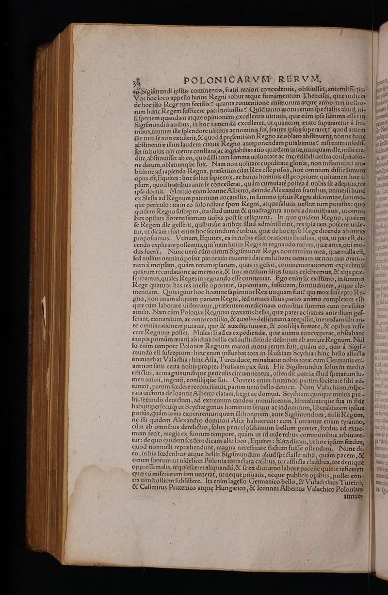 ———R E: POLONICARVRNMEt. RERVM, P * ; : h , f.zf PCM A DUM * V [nf £9. Sigi(mundi ipfius continentia, fratrí maiori concedentis, obftitiffet; antemlíffctis: jon? Vos hocloco appello huius Regní robur atque firmamentum 'Lhencífci, quae iudicia Lem f, PE. ; VEYS imo os | logi! de hoc ifto Regetum feciftís ^ quanta contentíone anímorum atque armorum ueftroz — | Jun? Ais : H ! e » p (Doc t : E cuim i rum hunc Regem fufficere patrí uolutftis 5 Quid tanto moturerum pecus aud, ní. | jam fi fpeciem quandam atqueopiníonem excellentis uirtutis, quae cum ipfa fumma eflet ín — | um | $e : - B ; S a fraz^ | rit Sieifinundifratríbus, in hoc tamen íta excelleret, ut quantum aetate fuperaretur à fra2! | utt * ; x Io «T T ; irtutí ínis fut, fratres ipfosfuperaret? quodautem /. | j; 7 tribus, tantum flle fplendore uirtutis ac nomínis fut, Iratres pios lup q j j * A. ; « j T  L4 ; j [ ille tum fenon extulerít, S: quod Apreent íam Regno acoblato abítínuerit,nónne hanc ygulo pu UILS. -- $ abftínentiz illiuslaudem cuiuís I&amp;egno anteponendam putabímus* nifi enim infedif-. mita l fet ín huíus uítí mente conftans ac equabilísratio quaedam uitee,nunquam ille, mihi cree nost í dite,abftínuiffet ab eo, quod íllí tum fumma uoluntate ac incredibili ueitra confpíratío- 1 ji ne datum,oblatumque fuit. INamnon uolitare cupiditate gloría; non inflammari ame | «ín biítionead rapíenda Regna, przfertím cüm Rex eílepofsís, hoc omníum difficilíamun | ijs opus eft, Equites : hocfolíus fapientis , ac huíus hominís eft propriam quiae. - front pfüm, quod fratribus ante fe conceflerat, quam sgreudate po fa à i ís fit adeptus,res | boum £pfadocuit. IMortuo enim Ioanne Alberto, deínde Alexandro ratribus, uníuerii hunc Iis, Lat exSle(ia ad Regnum paternum uocauíftís, ín fummo ipfius Re ni difcrimine fummo- — |. qun qüe periculo: íta ín eo folo reftare fpem Regni, atque falutis ue trae tum putaítis tqUO (oj quídem Regno füfcepto , íta illud unum &amp; quadraginta annos acimíniftrauít, utoinniz 5d bus opibus florentifsimum uobís poft fe reliquerit. ]n quo quidem Kegno, qualem: sq fe Regem ille gefferit, quibusüe artíbus illud admínifirárít, res ipíaiam poícere uides | jose tur, ut dícam : fuít enim hoc fecandum € tribus, quae dehoc ipfo iege dícenda ab inftío s Idi propofuimus. Vtínam, Equites, ea ín nobts e(iet orationís facultas, qua, ut par eft, dí- Bondi: cendo explícarepoffemus,quí nam huíus egis ín regnando morcs,quaartes,qui mos 1, sg dusfuerít. INuncuero cüm uirtuti Sígi(mundit i&amp;eyis nontantum mea, quaenulla eft, - |... fed nullíus omnínó pofsít paroratío (nueniri;date míhi hancueníam,utnon tam oraiío- nemá meipfam, quàm rerum ipfarum, quas is gefsít; commemorationem expectetistt oa. quarum recordatíoneac memoria,X hocmoeftum iliius funus celebremus, X alijs pras | * [cribamus, quales Reges in regnando effe conueníat.. Ego enimficexiftimo infummó 1... I ege quattior has res inefIe oportere, fapientiam, iuflitiam, fortitudinem , atque de 4. mentam. Quísigíturhoc homínefapíentior Rexunquam fuit? quí mox faícepto R e- gno,nonunamaliquam partem Regni, (ed omnes illius partes anítno complexus eílt quz cüm laborare uiderentut, przfentem medícínam omníbus fummo cum pralidio | attulit. INam cüm Poloniz Reeaum maxíatís bellís, quz pater acfratres anteillum gef- ^ 0, ferant, exinanítum, ac omni confilio, X auxilio defiitutum accepi(let, íneundam (ibi ane Ó te omníarationem putauit, quo X auxilijs iuuare, &amp; confilis firmare, € opibus refi» 1$. cere Regnum poflet. Multaitlíad ea expedienda, quae anímo concocperat, obftabant B. ínopía phimüm zrarij aísiduís bellis exhaufti:deínde deferrum ab amicis Regnum. Nul. ^ lo ením tempore Poloniz Regnum maíorí motu rerum fuit, quàm eo, qu a Sigi 2 € mundo eft fu(ceptum : híncenim influebat tota ín IRufsíam Scythía: hínc bello affecta. B ^. immínebat Valachía: hínc Atia, Turca duce, mínabatur nobís tota: cum Giermanís etí- ' am non fatís certa nobis propter Prufsiam pax fuít. Híc Sigífmundus folusin medío 3 relictus, ac magnís undique periculis círcumuentus, oftendit patrízeíllud fperatum luz | p men anímí, ingeni], confiljque fuí. Omneís enim fínítimos partím focietate fibi ada ^ f iunxit, partím foedere reconcíliauít, partím uero bello deuícít. Nam Valachíam;infpes E ^ rata uíctoría deloanne Alberto elatam;fregit ac domuit. Scythíam quoque multís prac | B 2^4 Ins fecundís deuíCctam, ad extremum tandem munificentia, liberaliiateque fua in fide habuít:perfecitiy ut Scythze genus hominum ferum ac índomítum, liberalitatem ipfius potíüs, quàm arma experirentur:quem illi honorem, ante Sígifmundum , nullí Kegum, ne ílli quidem Alexandro domitorí Afix habueruüt: cum Turcarum etíam tyranno, | cüm ab omnibus derelíctus ,folus perículofifsimum bellum gereret, foedus ad extre-)| mum fecít, magís ex fuorum tempore, quàm ut id utilerebus communibus arbiurare- tur: dequo quidem foedere dícam alíoloco ; Equites : &amp; ita díeam, ut hoc ipfum foedus, B o^ quod nonnulli reprzhendunt, magna necefsitate factum fuifie oflendam. Nunc di-: co, in hís foederibus atque bellis Sigifmundum aliud fpectaífe nihi, quàm pacem , &amp; UTC SN ait T NIRE za -  - 2: — — i tetra —— x c9 e e mx e pue t———— REB ^ qum CT a rem ms DRE M Ü Rn emen N00 a cL , lO ornemo lit infi ocium fuorum:ut uidelicet Polonía totíactata cafibus, tot afflicta cladibus, totdeníque B wur oppreffamalis, requíefceretaliquando,&amp; fe ex diututno laborepaceac quíetereficeret$ B Qui quz eo mifetíarum íam uenerat, ut neque príuatís , neque publícis opibus, poflet cona! B qno tra uim hoftium fubfiftere. Itaenimlagello Germanico bello , &amp; Vuladíslaus Tutcico; | ] nümor &amp; Cafimirus Pruteníco atque Hungatico, € Ioannes Albertus Vaslachíco Poloniam | | t (uo NUT A attríue* | b on mm meae e més