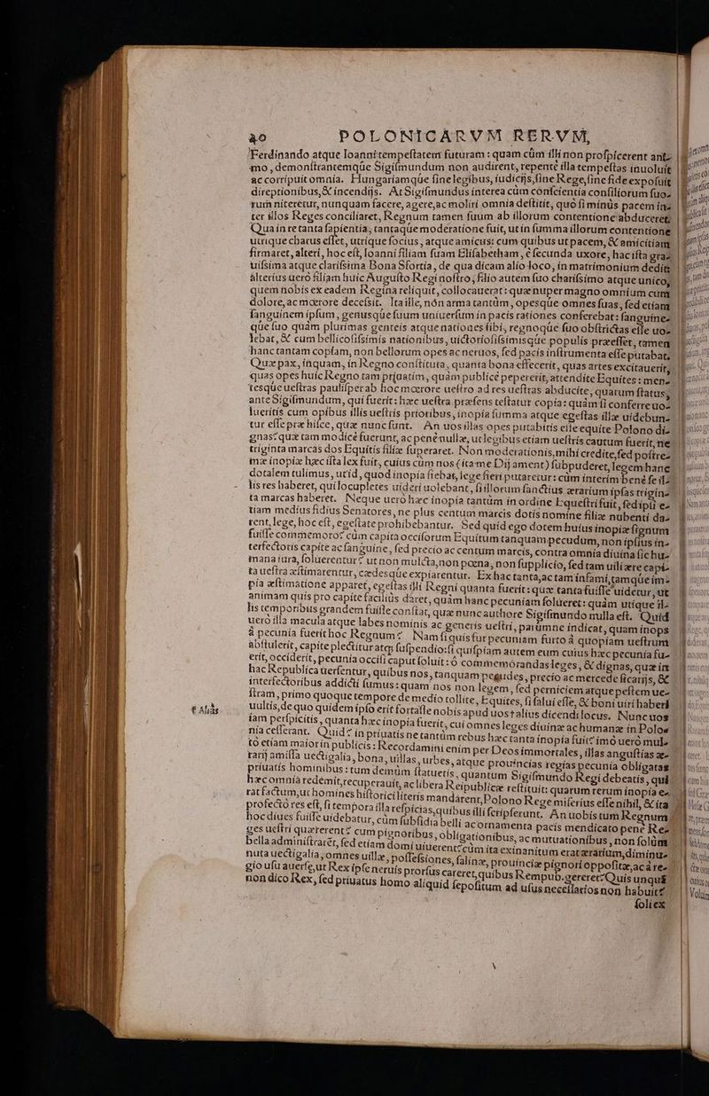 A EEFITIRRÉE 7E M m Á—lor € à € Alias TEES ào POLONICARVM RERVM, — Ferdinando atque loannitempeffatent futuram : quam cum EOS Profpldeteme : 4mo , demonítrancemqüe Sigitmundum qs eei as | OA ei (d accorríipuícomnía. Flungaríamque finelegibus, fu ICH, ve «ege, oW utt direptíoníbus,X incendijs. At 5igifmundus ínterea cum ms ex conitlíorum uda rum níterétur, nunquam facere, agere,ac molírí omnía de titít, quoi minüs Ab ine ter illos Reges concilíaret, Regnum tamen fuum ab illorum Mp4 a uceret; Quain te tanta fapientía, tantaque moderatíone fuit, ut ín ida Wa rtr utrique chacus elec. utrique focíus , atque amícus: cum Up us * pacem, ^ EA | firmaret, alterí, hoc eit, loanni filiam fuam Fits ecunda uxore, haci E» uífsima atque clatífsima Bona Sfortía, de qua dicam alío : MO adiac ae edits alterius uero filiam huíc Auguíto Regínoflro ;fdío autem fuo chatí(simo atque unícoy quem tiobís ex eadem Iegina reliquit, collocauerat: qua nuper NIAE cuni dolore,ac maerore decefsit. Tta ille, nón armatantüm, opesqüe uius d etíamt fanguínem ipfum, genusqüe fuum uníuerfum ín pacís june ors m anguine. | que fuo quàm plurimas genteís atque natíoaes fibi, regnoque uo obftrí as efle uo. lebat, X cum bellicofifsímís nationibus, uictotiofifsimisque populis przeffer, tamen hanctantam copíam, non bellorum opes ac neruos, fed pacis infrumenta efleputabat, Qua pax, íüquam, ín &egno conftítuta, quanta bona cffecerít, quas artesexcítauerit 1 ; gun ^ j 1 » | i tesque ueftras paulifperab hoc moerore uefiro ad res ueftras abducite, quarum ftatus; anteSigifmundum, qui fuerít: hzec ueftra pracfens teftatur copía: quamdi conferreuo- mana iura, foluerentur? ut non mulcta,non poena, non fupplício, fed tam uílíaere capi uultís,de quo quídemipfo erit fortafle nobis íam perfpícitís , quanta haec ínopía fuerit, cu níaceflerant. Quid? ínpríuatisnetantüm apud uostalius dicendilocus. Nuncuos (omnesleges diuínz achumanz in Polos rebus haec tanta ínopía fuit? ímó ueró mule: to etíam maiorin publícís : Recotdamini enim per Deosimmortales, illas anguítías ae-. ' raj amíffa uectigalía, bona, uillas urbes, atque proufncías regías pecunía obligatag príuatís hominibus: tum demüm ftatu hxcomníàa redemít,recupcrauit, aclibe tat factum,ut homínes hiftorici líteris m profecto res eft, fi tempora illa tefpíci hoc díues fuiffe uidebatur, cüm fubfi ges ueftrí quaererent? cum pignoribus, obligationibus, ac mutuationibus , non folüm | bella adminiítraret, fed etíam domíu 7 : nuta uectígalía , omnes uilla uid fepofitum ad ufus neceílaríos non habuit£ íoliex c [uw IE ts fot I cum his M Gr UTPTe JE nens or LESVT 4 Y 16$ Quin ^ | uito Vous