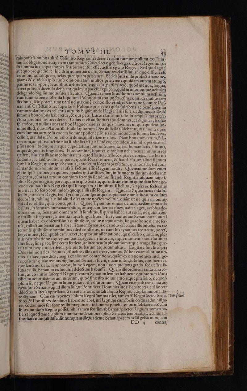 Ve | | Ü Ll T Iodqud Ib quibus im fedon ^, Qt non e ^ familias RN dUtd incu | cedem doi OC ifto loan Lextant ui RIO fh ifo osi f AUC pats ' AXIS QUO uittutis elt i loco, paruit pi. unii | miachoristl LS ino, QUIS de tuo gta yon priuato ienlis i pi prit fir jioilizs M mins i 1 Vo ENERO HO 4j finíta obligatione accíperent: tanta fides Cofcielecia gentis erga uefitos Reges fuít,ut ín fumma fua copía ínopes fe arbitrarentur effe, ueftro egeno Rege. | Sed quídagoz autquo progredior? Incidiínnumerumueftri, Senatores clatifsími, ín quo difficile eft ex uobis non aliquem, nefas quenquam prateríre, Sed dabítís mihi profectó hancue- i dt níam; &amp; quodin íplo curfu orationís tam multos praetereo: quofdam autemattingo; latera priüis fn dicendo deficient,quàmut par eft, explícem,quid in unoquoque uefirum deligendo Sígi(mundus fuerit fecutus. Quanta tamen firauthoritas omntum ueftrüm, «um fumma beneuolentía Equítum Polonórum coniuncta, cüm ex his, de quibus íam diximus, fcíri poteft, tum ueró uel maximé ex hocifto. Andrea Gorcano Comite Pof- naníenfi Caftellano, ac fuperioris Poloníz prefecto : qui adolefcens ac pene puer íta commendatione excellentís uírtutis Sigifmundo IRegi charus fuít,ut dígnusab illo, fummis honoríbus haberetur, &amp; quí patri Luca clatifsimo uito ín amplifsíma pracfe- &amp;ura, ordíneque fuccederet. Cuius ea eftauthorítas apud omnes, ca díonitas, ís uítze fplendor, ut nullius opes ín hoc Regno maiores unquaci fuetínt: ín quo quidem ho- mine illud, quod Platonííllí Philofophorum Deo ditficile uidebatur, ut (ummz opes cum fumma uírtuteín codem homíne poflent efle: íta utramque cum fummalaude ex- celluít, ut nihil ín Polonía illofit ditíus,níhil etiam melius. . Nam bonarum rerum, &amp; lía terarum,ac iplius doctrínz íta fludiofus.eft , utáaliud cupere uideatur nihil: opcs etíam i- plius non libidinum, neque cupídítatum funt inflrumenta, fed humanitatis , uirtudis, atque dígnítatis fingularís. Flochomine, Equites, quoníam uehementer nitunturres &amp; tantís , ac talibus uírís apparet, qualís tex iftefuerít, &amp; haud fcío, an aliud fignum bonífit Regís , quam ipfeSenatus, apud eum Regem przfertím, qui non fua, fcd con- Ícruandorum homínum caufà fe factum effe Regem nouit... Quemadmodum ením eit ín ipfis artibus , ín quibus, quales ipfi artífices fint, ínftrumenta illorum declarantz fic etíam, cüm ats artium omnium fcientía fit admíniflrandi Regni, nufquam ratio í- pfius Regís magís appatet,quàm ín ipfo Sehatu, quí inftrumentum quoddam bene ge- rendze cíuitatís fuo Regi eft : quí fi nequam , f1 iniuftus, (i helluo, fi rapax ac fceleratus fuerit: certó fcito confimilem quoque ílliefleRegem. | Quid íta ? quia mens ípfaín- fodlix, non íam Regís,fed Tyranni, cum fpe atque cupíditate omnta fuorum ciuium deuorárít, nihil agít, nihil aliud diesatque noctes molitur, quàm ut ne quís illi omní- no ad ea obílet, qux concupíuít. Quare Tyrannus omnis uelutí quedam íimmanís bellua, ín formam humanam ínfuta, antequam fternat cíues ,uaftetleges,, acfolus de- uoretomnia, Senatum omnem tollít funditüs, fi quem habet: aut curat, ne quisin Se: natu illíts fit genere, fententía 3tquelingualiber. Itatyrannus autSenatu caret , aut fi quei habet, ex obfcurifsimis quibufque, atque nequifsimis, línguaqüe.ac mente fer- uis, collectum Senatum habet: fi tamen Senatus dícendus eft coetus ille ínfoelix, ex tez terrímís quibuf(que homínibus ídeo conflatus ,ut cum his tyrannus fcortetur, potet, leges mutet, I empublicam uexet,acquorum affentatione, quafi ceftro quodam, ple mus pertarbationeatque poenítentía, agatur in furorem, atque ín amentíam:ut íta uíuat fine ide, (ine pace, fine certo foedere, ac ínconcur(u plorantium atque tempeftate que; relarüm perpetuo uerfetur, plenus turbarum atquetumultus... Cogitate hocloco per Deos immortales, Equites, &amp; ueftros íllos ueteres tyrannos, &amp; hos etíam aliorum no^ uos: uthazc, quz dico, magts exaliorum contentione, quàm ex oratione mea intellíges re pofsitis: quàm aequus Sigifmundí Senatus fuerit, quam íuftus,fobríus, continens at- que fanctus : ut facile appareat; hunc Regem, non fuz cupiditatis gratía , fed ueflra fa- lutís caufa, Senatum ex hís uírís delectum habuiffe,, Quem illeordinem tanta cura co- tífícum acfortífsimorum uirorum, quodfine ifto adiumento atque przíidío , neque í- pfum fe, neque Regnum fuum putaret efle diuturnum. Quam ctíam ob rem tanta uez neratíone Senatus apud íllum fuit;ut Pontífíces,Domínos fuos: Senatores uero fincere A tores,&amp; Pontifices domínos habere uolebat, ut Regnum cum foctjs certiusadmínifira- ret, &amp; domínos fua fponte fibi preponens ín fumma poteítatenon infolefceret: X cum folus omnía in Regno poffet,níhil tamen fcotfim ab Senatu praeter Regium nomen ha- beret: quod tamen ípfum fumma moderatione ípfius Senatus temperabar, a cuíus atr» thorítatenunqua diffenfit:nunquamille;fuadente Senatu pacem 255 gelsitnunquam 4 : 4 coniia, [* folim