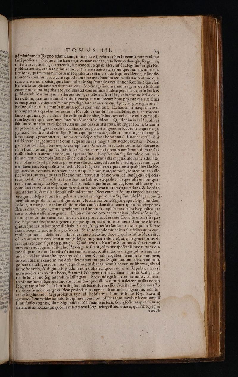 RTNM MTM Ü M L 3 T Rhino MET  1 MC | Ob lig | MUT MOOATS tnis yl Gfito tp ] Ab es nof ny d  1 DAWN S? CH TUAE tesem ni [ | (lerier MUI [4 p IG Voto m1; E y «t9 CUtCam ' Gu S llis | liu AUC CrI DIR 1 | X ( V d i ! n 2 Lo MUN liom h Valent. — METTE Rl n e o i n a — ! | iberzc ll wit  1 bilo, i t «elus om x iSo us Nat sptutzl fopra datindsta am que quami afümmi FU vfi E d TOMSVS III 4$ adminiftrando Regno adíunctam, infirmata eft, rebus etiam humanis non multüm faneproficua. Neque ením fatís eft,ut caufam uídeas , qua (tent, cadantqüe IXegní tes; niíi ecíam cauíis illís , aut retentís ,aut remotis , equabiliter , iufte aclegitimé in ipfa Re- publica uerlere,utque ín primís cures, ut ín canta uaríetate, rerumque humanarum coa uerlione, quam miaüími motus ín Republicaexiftant: quod fi quí acciderínt, ut fine de: ttímento communi accídant: quod cüm fine maximarum rerum ufu uario atque díu- turno tenerí non pofsir, quís hac ifta laudeSigifmundo excellentior Rex fuit? quí cüm bericficio longí(simz aetatis(unum ením &amp; octuagefimum annum agens, decefsit)tum €tíam prudentia fingulàri atque díuina ad eam íuftitíae laudem peruenerar, ut in fua Rez publica nihil earum rerum eifetomníum, € quibus difcordiz, feditíónes ác bella cíuí- lía exíltunt, qui tum fiuat,cüm uirtus exaequatur uítío:cüm boní praemíio,mali uetó fuà carent poena: denique cüm non pro dígnítate ac merítís cuiufque, fed pro tegnantíslí- bídine; alij plus, alij mínus ütunturrebus communibus. Exhacením inazqualítate ac intemperantia quadam oríuntur ín Iepub!ica morbi illi ia(anabiles, quafi ín corpore fanoatqueíntegro. Híncenimexiftuntdifcordias fedítiones, ac bella cíuilía, cum ipfa- falui aucdíurnifuturum fperes, ubí uítíum praecurrítuirtuti, ubíalyent boni, latantur improbí: ubi dignítas cedít pecuníz, uirtus generí, ingenium focordiz atque negli- tali I&amp;epublíca, acínteteant omnía, quamuis ílla magna fint atque preclára; | [Non a- gam pluribus, Equites: nequé exemplis utat Grzcorumac Latinorum, &amp; ipforum e- tíam Barbarorum, quí Refpublícas fuas potentes acflorentes amiferunt, dum in iliis (tarum rerum exempla fumi poffunt: quí cüm fapientia illa magna atque íncredibilita- tem ipfam uideret peftem ac perniciem elle ciuitatis, ad eum finem dirigebatomnía, ut memiaem eius I eípublici, cuíus híc Rex fuit, poeníteret: qua cum zequabiliterillo e- ge uterentut omnes, non metuebat, ne qui uir bonus atquefortís, contemptus ab illà neglectus, autres nouasín Regno moliítretur, aut fedítionem, bellumue ciuile fpecta- tet: quod ibí necefTario fít, (atíam díxímus) ubi non qualiter, Qeque iufte aíuitur:quá- reutremoueretá fuo Regna omnía hxc mala atqueincommoda, Rempublícam ífpfani omnibus ex xquo utendam,acfruendam propotuerat:íta tamen,ut ratíone, X boní ad illam admisi, &amp; mali índepulfielle uiderentur. INeqy enim ín Polonía improbitas atq fndignitas defperationefrangebatur unquam magis, quàm Sigifimundo Rege: coat : uero, uirtus, probitas atque dtgnítas hunclocum honorís,K gracie apud Sígiimundum habuit, ut cüm genus íp(um illu(tcre in claris uitis adamallet,tamen ipfa uirtute (epe pos fteríus claram duxit genus: gradumquead honores amplifsimos ín fua epublica uir^ tutem uolebateffe, non genus. Dabis mihihocloco hancueaíam, INicolae Vuolící, ut tuo potifsimüm exemplo meueta dicere probem: cum enim Equeftii ortus effes pas «tre, Sigifmundoqüe non generis, nequeopum, fed uirtutis commendatione efles co- 'gnítus: hunctibí honorem ille babuit, ut te, &amp; gynecío clariísim ique pudicifsiraze huius Reginz uxorís fux przeficeret : € ad te Sendomírienfem Caftellanatum cuni -multís prouíncijs deferret. Hoc ille díttíno facto fuo docuít, quàm fuitus Kex eflet, cüm tantüm tuz excellenti uirtuti, fidet, ac integritati tribueret, ut, quo genereortus ef. fes , querendum (ibi non putaret. uid uero tu, Martine Sborouuski « partimne e$ tum expertus, quàm iuftus híc Rexergá te fuerit, cum tuz ípectatifsimae uírtutis du- tior aliquando conditio eflet? cum ením uirtute, conftantía , ac magnitudine animi íti- uidiíam , calumníamque fupecares, &amp; falütem Reipublíca, libertatemque communem; tu oblitus ; maxímo anímo defenderes: tantum apud Sigi(mundum ad extremum dt. gnítate ualuiltí, ut taa nimía (ut quídám putabant) ín cau(a communi libertas, tibíad hunc honotís, &amp; dígnitatís gradum non obffaret; quem nunc ín Republíca renes: quín uero etíam hzec ifta bona, &amp; aními, &amp; ingent, tuí in Calitienft hocilto Caftellana- tu tibifuntapud Sigifmundum fuffragata. Sed quíd ego hos commemoro? cum ex. 'sernihomínes ipíijatc; aliunde orti, rancüm apud illum uírture ualerent, ut illis noni Regno tanti [pfo,fzd etíam in Sígifmundt fenatulocus eflet. Adeft enim Seuerínus Do nerus,uíir Vuifeniburgo quidem profectus, íta tamen ob uírtutém, ingenium, indufiri- ama Sigifmundo Regi probatus, ut nihil illi obftaret ad honores huius Regníexrerná genus. Cü enim fídes ac induftría iplius ín omnibus offícijs ac muneribusegai amplif fimís fuiffet cogníta, illum Síoifmüdus,&amp; falínatorem fecít, &amp; prefecturas mandauitac in (enatü introduxit,in quo ille maieftatem Iseip.uefirg ci hís ietuaret, quiin DE (Gan g