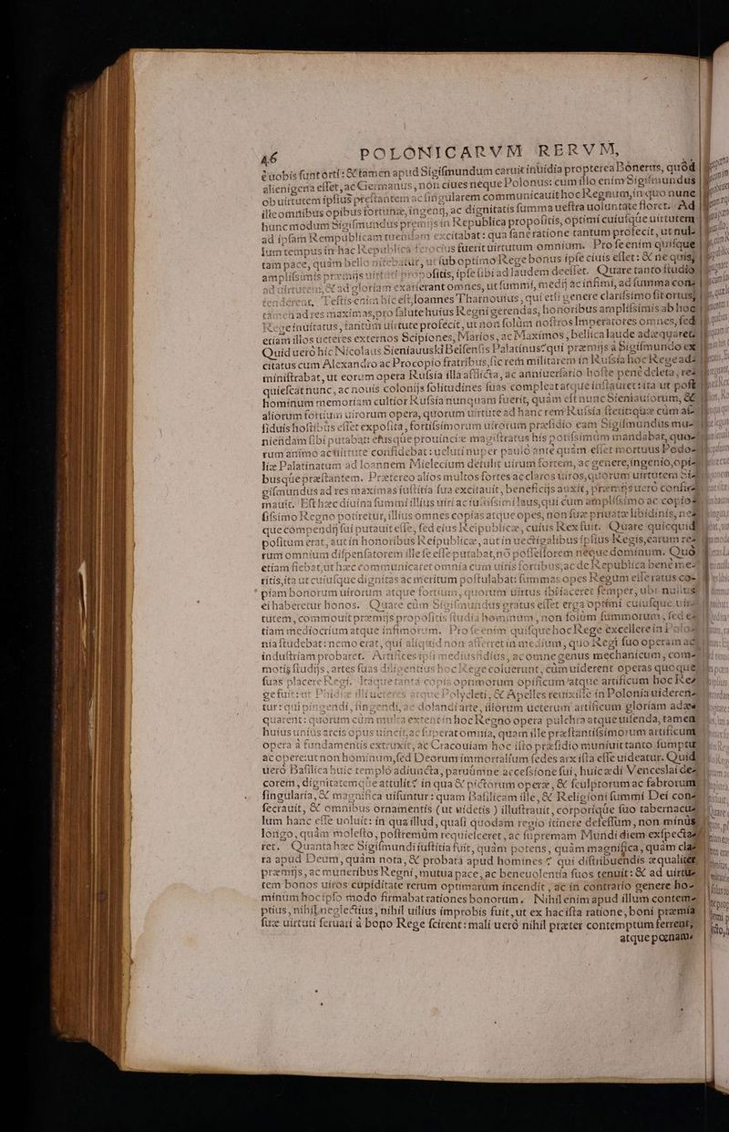vobis fantorti: tamen apud Sígifmundum caruit ínuídia propterea bonerus, quád | p ét alienigena eflet ac Giermar ius,nón cíues neque Polonus: cumillo enim Sígifmundus |I i Obuirtutem ipfius preftantem ac iigularem communicauithocR. egnum,ín quo nune po ilie omnibus opibus fortuna: ,inget àf.ae dignítatis fumma ueftra uolt intate floret. Ad E. hut dauiede e Sicifmundus pre nüsin Republíca propotitis, optimi cuiufqae uirtutem | Bi ad ípfam Remi publicam tuend lam € «citabat: qua fanératione tantum brdlecit; utnul. | pl iumteaü ipusín haclIzepublica feroc i fueric irarum mnium. Profeením quifque | 9^ (um tam pace, quàm bello jitebatut, u duh optímo tege bonus ipfe ciuis eflet: &amp; ne quis; | 9t qi amplifsimis; orximijs uirtatt propofitís, ipfe libi ad Tauc ém deeffet. Quare tanto ftudio | 7^ d nirtutem A ad gloriam exarferant omnes, ut fummí, medmacin Mimi, adíummaconz gam it. Leltt: nici hícell loannes 'Thatnouíus, quiet [ige nete clari eee qur tiet ad res maximas,pro falute huíus Regniígerendas, honoribus amplifsimis ab hog] pio t TRUE cefaüíttatus, ta xim. uirtute profecit urnon folün üoRrosTin iperacores omnes, fedi I tan it tecenos Scipíones, Maríos,acIMlaxímos, bellica laude adzqusreQ ui etíam illos ueteres ex Quid uero híc Nicolaus à Sientsuüid Belfenfis Pa latínus?quí praemiis a Bigífmundo ex) citatus cum Alexandro ac Procopio fratribu is,fic rer milítare: mink ufsia Di cene * 3 4 ta, ac anníueríatio hofte pené d clt, red míniftrabat, ut eorum opera KRufsía íllà attic oft D A- es Í quíefcat nunc, 2 acnouís coloniis folitudi les üas compleatatqueínitauret: ita ut poft Honest memoríam cultior Rufsianunquam fuerít, quàm eftn uncSieniauiorum, GE al jue ra in uírorum opera, quorum u ittutead hancrem Ruísía ftetítqua cám at fiduis hoftíbus eflet expo! ira, fottifsimoru rmm utrorum prafidio eam Sígifmundus mu- : ietidam fibi diio etusque prouincie magiftratus hís potisimüm manda bat, qua- Bilbo ferui rumanímo actiirrute coniidetiat coena er pau loante quàm etiet m ortuus Podos ON liz Palatinatum ad losnnem Mielecium detulit uirum fortem, ac genere,íngenio ,opt4 busque prarftantem. Prsteteo alios multos fortes ac claros uii 'os,guórum uirtatem Silii as (uftítia fua excitauit, beneficijs auxít, praen mfsucró confie (ti mmiííllíus uírí acfu Pelis cüm Wnpllbtino ac copiosus! MecedR pin ie un giímundu sadres maxi Li Sig eES mau. | : LAU Bc *ecdiu 'no potíretut, illíu e que compen à faít putauit efle . fe pofiítui n etat, 11;  23 * 4: UR in hono yribusR CtDUDiICa E rum omnium dífpenfa etíam fiebat,ut hzc cor ía Cii ofi dp e benéime- 3 títis,ita ut cuiufque digni poftulabat: fumma sopes Regum eileratus coe | piam bor T ER at «quot m uirtus ! ib ouytaceret femper, ub OUS ü eíhaberetur honos. (Qi s eratus ei (fet erga Opt cuíufaque nitz llb: tutem, comt ; ioutt prar js f | i ! inim 101 mmorut na Íed €s | tíam medio ocríum atque ínfimorum. Profeenim quifque hocRege excellere ín Polos níait udebat:nemo erat, quí alíquid nom afi FEEUI medium, quo egi fuo operam aeu: indultríam probaret. Jide ípti medius Adi Us, acomne genus mech anícum , come ii rotis frudijs artes faas dilíoentiushocike oluerunt, cümuiderent opera n . ns Cc fuas p! acere Keg. Ita juetantá copis optimorum opificumatque artificum hockke t ue Polydletí, &amp;€ Apell les reaixifte in 1 Polenía üidéreni endi, ac dofandíarte, illorum ueterum aitíficum glóriam ada ulta extenf nhocKegno opeta pulchraatqueutfenda, tamem 3. t acít.acfiperatomnía, quam ille praftantifsimorum artificum |. , ac Cracouíam hoc iíto pra fidio muniuittanto fumptulo i. le (ed Deorumí immortalium (edes arx ifta efle uideatur. Quíd | o 'ádiundt ta ;paruümne a ccefstone fui, huícaedi Venceslai dez |... Eo di giemete e attulit? in qua &amp; píc torum opere , &amp; fculptorum ac fabrorum) |... CU A ool ias ca uifuntur: quam Dalilícam ille, RC Religioni (ummí Deí conz frac ni ornamentís (ut vídetís ) illut trauít, co poríqüe fuo tabernacus | m lum hanc ^ ffe uoluit: 1 V toss edt n : ín Rede quafi quodam revío ití inere defeffum, non míndsl ls... ong da c to, poftremüm re quíiefceret, ac cis Miiridí diem exfpectazs | 5 ja et. Quanta c Sigilmundi iuftitia fuir, quàm p 5: quim quàm cla? D. 5 Qf jpüd Deum lcs sunt quam js &amp; probata apud ónes ? qui díftribuendis aqualie&amp; |... uw P PR 'uneribus R IXegni, mutua pace, ac benei iocus fuos tenuit: &amp; ad uirtue n yi dE. P. 'os cupíditate rerum optimarum íncendít , ác in contrarío genere ho- Moi cipe n i5 iplo is firmabat rationes bonorum. Nihil enim apud illum contem». |. iS di íLneglectius níhil uilíus (improbis fuít,ut ex hacífíta ratíone, boní praemia. | uz uirtutí feruari à bono Reoe fcirent: mali ihil | 9 malí ueró nihi ptater contemptum ferrent; atque ponam.