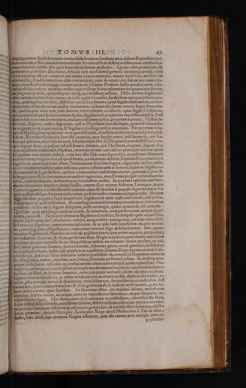 VO MaWUS nuo: A Watqie poenam. Ita dllíhonores omnes folís bonís ac fortíbus uiris deberefe putabattqui- Wibus cum improbis etíam communíicatís boníín officio doloreredderentur remífsiores: limprobíuero níhilo-illís ipíishonoribusfierent meliores, Quare cüm pramíum , &amp; poenam zequabiliter dífpartiret, fefeque ipfe fanctífsíme gereret: uirtutes prarmijs , uítía Icontra paenís affecit: cuius reí etíi multa extent exempla, tamen haud fcío , an aliud fit clarius illo, SC ad fantíendum cüm in re militari, tum ín omni uita fidem accommoda j tius , cum Iéadaankoutum centuríonem ob Ornetz Prufsíco bello proditíonem ínía- mía publico iudicio notauit: militesque noftros huius calamítate acígnomínía docuit, Blutpugnare potius, quam fugere: morí, quam fallere uellent. Hiífce artibus Sígifmun- Idus cum (uos cíues bene uiuere, ac iufté agere docuiffer, facile íllam quoque íuftitíz par- ltem, quz legibus traditur, abfoluit: cuius haec fumma apud Síigifmundum fuit, uccon- Eiwenienter in hac focíetate noftra uíueremus: ad huncillefínem omnes leges fuas retu- Milit, quibus pax ínter nos cum fumma beneuolentía conftaret: quas leges fí ínfpícías, Witanquam ín alíquo fpeculo omnes fenfus Sígi(iundí acratíones crei uídebís. INul diam ín hís tyrannícam mentem, nullam utilitatem ipfius propríam reperíes. V eítrze lí- WMibertatis , Equites , ueftrze dignitatís, ueftrae Maieftatis funt ílla leges , qua ín Poloníafo- Wletegnant;ac ex equo uobis, € Sígí(mundo Regiueftro imperant. ^ INeque ením folu- ditus cit Rexlegibus apuduos: non quod illi utíle; id íuftum uobís: non quod lubet; il- wl ilicet, IXomanz feruítutís funtífta carmina, qua laudat nemo, niti feruus fit, aut Ita- | lus:quí quídem,ut certíüs feruíret, ícholas etíam fibi ( i Djs placet) condídítzDoctores- Uswdgne legum fecit, à quibus nil nififeruíre diceret qui Doctores, inquam, legum ííta» el , | i UE QUE mum (eruílium tranfcenfis Alpibus , uenerunt etíam cum talibus praeceptis ad uos: quos ttusPod | apu iam uagatí uídetis, cum hoc ífto Ds irato fupercilio, ac pefsímo líbertatís wioollireftrae exemplo:quos uos,id quodfacítis, contemnere debetis, Equítes:&amp; tanquam con Bl'tagíonem quandam hanc iftam INetonianam fcholam fugere, regnoque ueítto pelle- ld Ke:xae itx íimmundz pecudes inficíant puros iuftítíze ueftrz fonteís,e quibus Sígifmun^ Widus haütiebat leges ueftras, quibus communiter uobifcum uiueret, quarumlegum il- Wlelingua,non Rex: interpresinon author: patronus, non Domínus tuit: quas etíam fe !'uilifebat , authore Senatu , uolentíbus ac íubentíbus uobís. In qua fané ratíone cum fum- iimllima moderatione equítateanímifuiffet, omnes illos ueteres Solonas, Lícurgos, atque Jl Cretas Legumlatores uíciffe míhí uídetur: nam íllí feorfim à populo leges ferebant: híc ! uero nullam abfque Senatus authorítate, acfcíto ueftro communií,legem tulit. Illorum isl Teges libidini populari fepe feruiebant:Sigifmundi uero nulli rei feruíunt, nífruulita- imul fiecommuniac ueftrzlibertati. Illoramlegum nímía licentia tyrannidem ín cíuítatíibus ul pariebat: noftra uero legum difciplina, nullí reí magís, quàm tyrannidi, eft adderfa. | Quiditac quía apudleges noftras rerum, X criminum, non perfonarum, neque digní- tatum, ratio eft. INon quxrebaturin Sigífmundi iudicio, Archíepitcopus nean Pala; ulitinus : Bpifcopus, an Caftellanus: nobilis, an ignobilís: peregrinus , an ciuis reus efietz oW fed remota dignitate omníreorum ipforum, de re ipfa iudicium fiebat: ín quo nocen- l| tes poena legítima afficiebantur: innocentes uero ex lege abíoluebantur.. lam, quan- Mita ipfius Sigifmundi Maíeftas in iudicijs publícis fuerit, quz aními eequítas, quí modus; wülmllitrecordaminí, Bquítes ,&amp; illam perfonam illius Regis in íudício praíidentis uobifcum yam i cogitate: in qua expteíla facies Reipublicae ueftre cernebatur: ftatus erectus; ac cel- D 1 IB fus, latí ac patentes humeri, facíes rotunda, rubentes genz, oculí grandes, ac Itabíles: Wi minax fupercilíum, nafus ípfe gryphus ac aquílínus,fümmo Rege dígnus:ut non Cafi- Intiri Regis, fed louis filius uideretur iudicio prxfidere: ficomnía ad Imperium erant ín lilio Iegenata, uultus, íntuítus, uox latera, (ilentium poftremó ipfum. In iudicio nun- quam atidicbatur, nifi càm opottebat:mínus etíam nonnunqua,quám oportebat. INu- | tu plura; uerbís pauca conficíebat: tantaque moderatíonelínguz ac contínentiz fermo I nis fuit, ut íllius,ín fummo Imperio, nemo unquam uerbum ullum afpetíus audierit. | Quare cum tantaíuftítía, ac tanta moderatíone ín controueríijs drj dicandís fuiiet, ze- I quos, placatosque reos à fe dimittebat, non folüm eos, fecundüm quos iudicabat, fed lletíam eos, quos contra ftatucbat: &amp; cum gratíz caufa ín iudicio nibil faceret, grata ta- lmen erantomnía, quz facíebat. lta fxueritati íllíus ,res maxime diftans, mitcebatur Bi comitas, fed íta tamen, ut neque comítas impediítetut fzuerítate, neque fzuerítas co- Bi mitateleuiorfieret. Hac famaadmírabili uirtutum íncredibilium, cám folus ílle I&amp;ex; E. Dolus íuftus, folus fapiens, non domítantüm, fed etíam foris uideretur: tanta ueneratio- | nepropterfummam iuftitíiam apud omnes gentes fuit, at (uftítía illius fama impulfi bo oio M hemí primüm : deinde Hungarí , Ludouico Rege apud Mohacíum à T'urcís ínter- nm fecto, huic ulttó duo maxima Ikegna offerrent; qua ille tamen non up m n ) ECL rd