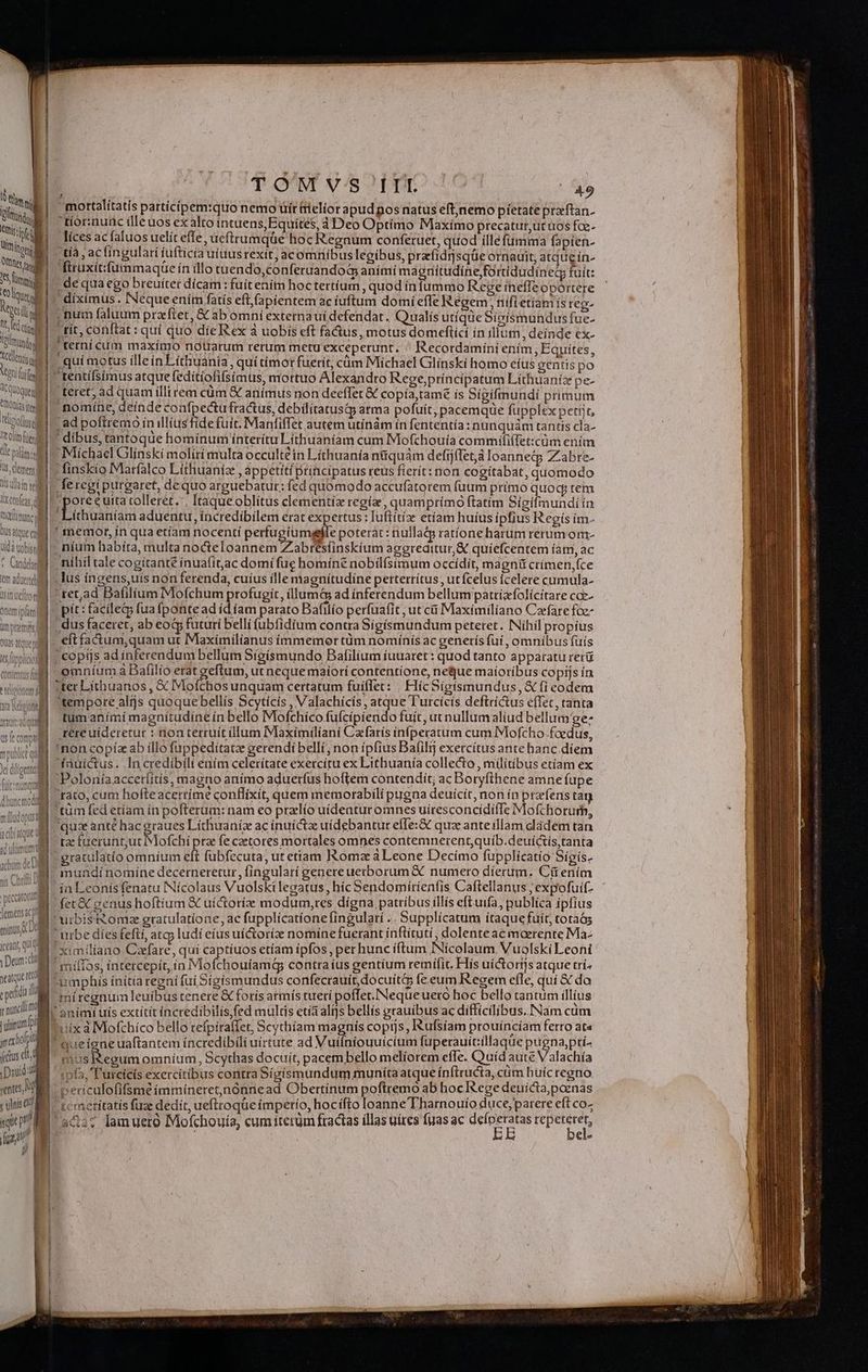 A Quoque MULT Tecos T olim Ciel dle palmi lS. demen 1i uan tel | liccefas TCR ll Dus que ca uda vobis ll * Cunt m adtetehl | re m moll, i JS LL UCILEO (1D am inf Orem ipiatmi ( ! ümpremms QUAS ate ll mi Lien eui DANS uu ij Xt dig fiitsnnqtt ] dhoncrodl t illnd anie müludopur a a dbíatque con hr minus Dd icexnt, qui o Deom: seatque rd sped | y nuncii rimum DM It fs cit DEM «entes, M s ulnis GM TOMIVS III 49 t4 mortalitatis partícípem:quo nemo üír tielior apud pos natus eftjnemo pietate preftan- ' tior:nunc illeuos ex alto intuens, Equites, 4 Deo Optimo Maxímo precatur,ut uos fae- líces acfaluos uelít effe, ucftrumqüe hoc Regnum coníferuet, quod ílléfumma fapien- ,tíà , aclingularí íufticía uiuusrexit; acomribus legibus, przfidrsqüe otnauit, atqueín- firuxitifummaque ín illo tuendo,conferuandoà animi magnitudine fortidudíineg fuit: ,de qua ego breuíter dícam : fuit ením hoctertíum quod ínfummo Rege íneffeoportere  diximus . Neque enim fatís eft, (apientem ac íuftum domi effe Iégem, nifietíamis reo- , num faluum prazftet, &amp; ab omni externauí defendat, Qualis utíqde Sigismundusfue- - tít, conftat : quí quo díe Rex à uobis eft fadus, motus domeftící ín illum, deinde ex- terni cum maximo noUarum rerum metu exceperunt. . Recordamíni ením , Equítes, teret; ad quam illirem cüm € anímus non deeffet &amp; copía,tamé is Sígifmundi primum nomíne, deínde coafpectu fractus, debilitatusiy atma pofuít, pacemqde fupplex petiit, ; ad poftremo in illius fide fuit. Manfiffet autem utínám ín fententía : nunquàm tantis cla- ' dibus, tantoque homínum interitu Líthuaníam cum Mofchouía commififfet:cüm ením - Michael Glínskí moliri multa occultéin Líthuanía n&amp;quám defíjffet,à Ioannecp Zabre- : finskio Marfalco Líthuaniz , appetiti principatus reus fierít: non cogitábat, quomodo feregi purgaret, dequo arguebatur: fed quomodo accufatorem fuum primo quoq; tem pore e uita tolleret.'. Itaqueoblitus clementiae regía, quamprímo ftatim Sigifmunditn Líthuaníam aduentu, incredibilem erat expertus: Iuftítx etíam huius ipfius Regís ím- ' memor, in qua etíam nocentí perfugiumgele poterat: nullaQ ratíone harum rerum om- . nium habita, multa nocteloannem Zabrésíinskíum agereditur,&amp; quíefcentem íam, ac míhíl tale cogitant ínuafit,ac domí fue homín£ nobilfsimum occídit, magni crímen,fce .lus íngens,uís non ferenda, cuíus ille magnitudine perterrítus , ut fcelus Ícelere cumula-  ret,ad Bafilium Mofchum profugit, illum ad inferendum bellumpattizfolícitare coz- pít : facile; fua (ponte ad íd íam parato Bafilío perfuafit , ut cii Maximiliano Cafare foe - dus faceret, ab eoG futuri belli (ubfidium contra Sigismundum peteret. Níhil propíus eft fa&amp;tum,quam ut Maximilianus immemor tüm nomínís ac generís fui , omnibus fuís | copiis adinferendum bellum Sigísmundo Bafilium íuuatet : quod tanto apparatu reri omníum à Bafilío erat geftum, ut neque maiori contentione, neque maioribus copijs ín ter Líthuanos , X Mofchos unquam certatum fuiflet: . HícSigismundus,&amp; fi eodem 'tempore alijs quoque bellís Scytícís , Valachícís, atque l'urcícís deftríctus effet, tanta tüm anímí magnitudine ín bello Mofchíco fufcípiendo fuít, ut nullum aliud bellum'ge: rere uideretur : non terruit («lum Maxímilianí Czfarís ínfperatum cum Mofcho.foedus, 'non copíz ab íllo füppeditatz gerendi belli, non ípfius Bafil exercítus ante hanc.díem Poloníaaccetíitís, magno animo aduerfus hoftem contendit; ac Boryfihene amne fupe 1  ^ P Ubsd 20 s X)» » 'rato, cum hofteacerrime conflixit, quem memorabili pugna deuícit, non ín prefens tag qux ante hac graues Líchuaníz ac inuíctae uidebantur effe: &amp; quz anteillam dádem tan tz faerunt;ut Mofchí prae fe czetores mortales omnes contemnerentquib.deuíctis tanta gratulatio omníum eft fubfecuta, ut etiam IRomz a Leone Decímo fupplicatío Sígis. mundi nomíne decerneretur, fingularí genere uerborum &amp; . numero díerum. Cü enim ia Leonís fenatu INícolaus Vuolski legatus, híc Sendomirienfis Caftellanus; expofuif- ximilfano Cafare, quí captíuos etíam ipfos, per hunc íftum INícolaum. Vuolski Leoni umphis ínitia regní fui Sígismundus confecrauít,docuit&amp;5 fe. eum Regem efle, quí € da miregnum leuíbus tenere € foris armís tuerí poffet. Nequeuero hoc bello tantum illius uix à Mofchico bello refpiraffet, Scythíam magnis copijs, Rufsíam prouíncíam ferto at« queigne uaftantem incredibili uirtute ad Vuiíniouuicium fuperauit:illaque pugna,ptt- mus tegum omníum, Scythas docuit, pacembello meliorem efle. Quid aute Valachía ipfa, 'l'urcícís exercitibus contra Sígísmundum munita atque ínftructa, cim hüícregno periculofifsmé immiíneret,nónnead Obertínum poftremo ab hocIRege deuicta,poznas bi te metítatis fuze dedit, ueftroque imperío, hocifto loanne Tharnouío duce; parere eft co- bel-