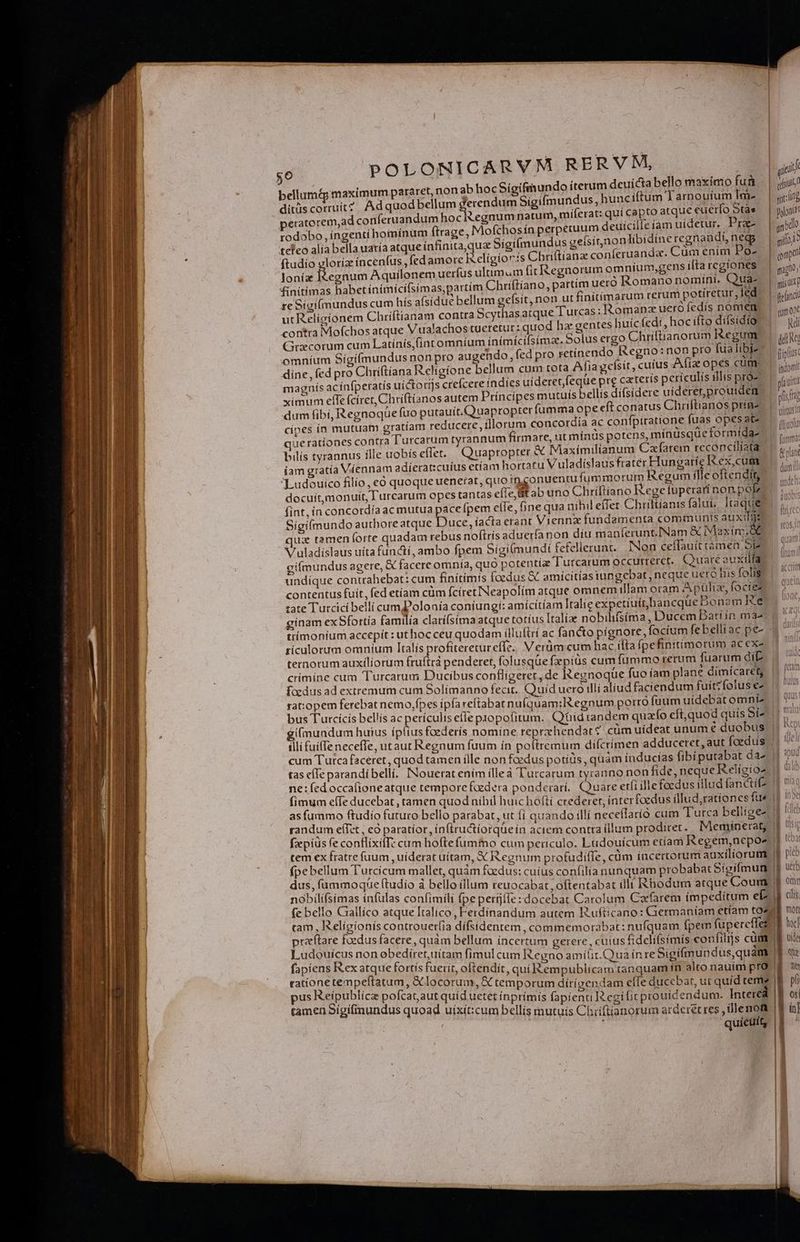 bellum&amp; maximum pararet, non ab hocSíigifmundo iterum deuicta bello maximo fu&amp; | qiiid ditüs corruit? Adquodbellum erendum Sígifmundus, hunciftum Tarnouíum Ime — | jcíng peratorem,ad conferuandum hociRegnumnatum, miferat: qui capto atque euerfo Otd* | poii? rodobo, ingentí homínum (trage, Mofchosín perpetuum deuicille am uidetur, Pra- jid teleo alía bella uaría atque infinita,qua Sigifmundus geísitnondibidine regnandi, neg | spi ftudío gloriz íncenfus , fed amore ix cligioris Cbriftianze conferuanda. Cüm enim Po- | opti loníz Iiegnum Aquilonem uerfus ultimum fitRRegnorum omnium,gens ifta regíones | s, finitimas habet ínimícifsimas,partím Chriftíano, partim uero Romano nomini. Quà- | oir re Sigi(lmundus cum hís aísidue bellum geísit, non ut finitíimarum rerum potiretur, led | fend: ut Religionem Chríftianam contra Scythasatque Turcas: Romanz uero fedís DOTEM. cust contra Mofchos atque Vualachos tueretur: quod hz gentes buícfedt, hocifto difsidio «^ jui Grxcorum cum Latínis,(intomníum inímícifsimza. Solus ergo Chriftianorum Regum. | qm omníum Sígi(mundus non pro augendo, fed pro cetínendo Regno: non pro fualibiz — cis dine, fed pro Chri(tíana Religione bellum cum tota Afia gefsit , cuius Afia opes cum | iion magnís ac ínfperatis uíctotijs crefcere indies uideret feque pre cateris perículis illis pr2. |. ccn ximum effe fcíret, Chriftianos autem Príncipes mutuis bellis difsidere uideret,prouiden (m , dum fibi, Regnoqüe fuo putauít.Quapropter fumma opeeft conatus Chriltianos príne (rr cínes ín mutuam eratíam reducere, illorum concordia ac conípitratione fuas opes at- | ilio queratíones contra Turcarum tyrannum firmare, ut mínüds potens, mínüsqüe formída- | am bilis tyrannus ille uobíseffet. Quapropter &amp; Maximilianum Cafarem reconcilíata |, iam gratía Viennam adíerat:cuius etíam hortatu Vuladíslaus frater Hungarie I ex,cumc | dps Ludouico filio, eó quoque uenerat, quo ingonuenru fummorum Regumílleoftendi —— ,. docuít,monuít, Turcarum opes tantas eíIe, Uit ab uno Chríftiano Rege tuperarí non pol t fint, in concordía ac mutua pace fpem elle, fine qua uihil effer Chriltianis falui. Itaque Sigifmundo authore atque Duce, íacta erant Vienna fundamenta communis auxilge ux tamen forte quadam rebus noftrís aduerfa non diu manferunt.INam &amp; Maxim. d | V uladíslaus uíta functi, ambo fpem Sígi(mundi fefellerunt. Non ceffauittámea SE 1^ gi(mundus agere, € facere omnía, quó potentíz Turcarum occurtetet. Quare auxtilfa undique contrahebat: cum finítimis foedus &amp; amicitias tungebat, neque uero his folig | contentus fuit, fed etíam cüm fcíretINeapolíim atque omnem illam oram Apüliz, foctez | ?7 zate Turcici belli cum? olonia coníungi: amícitíam Italie expetiuítbancque Bonam Rte gínam ex Sfortia familía clatífsima atque totíus Italia nobilifsima, Ducem Dati in ma- ttíimoníum accepit : ut hoc ceu quodam illuftri ac fancto pígnore, focium febelliac pe- dads rículorum omnium Italís profiteretur effe. V erüm:.cum hac íita [pefinitimorum acexe. | 7 ternotum auxiliorum fruftrà penderet, folusqüe fx pius cum fummo rerum fuarum di. | 7 crímíne cum Turcarum Ducibus confligeret, de Regnoque fuo íam plane dímícaret |. /^ foedus ad extremum cum Solimanno fecit. Quid uero illi aliud faciendum fuittfoluse- | rat:opem ferebat nemo,fpes ipfa reitabat nuíquam;ltegnum porro fuum uidebat omniz | bus Turcicis bellis ac periculis efle popofitum. Qidtandem quao cft,quod quis Sí2 (mundum huius íptius foederís nomíne reprzehendat s cüm uídeat unum é duobus illi fuiffe neceffe, utaut Regnum fuum in pofiremum difcrimen adducetet, aut foedus | cum Tutca faceret , quod tamen ille non foedus potíüs , quam índucias fibiputabat daz |) tas efe parandibellí, INouerat enim ílleà Turcarum tyranno non fide, neque Religio dalio ne: fed occafioneatque tempore foedera ponderarí. Quare etfi ille foedus illud fancti | fimum effe ducebat, tamen quod nihil huic hofií crederet, ínterfoedus illud,ratíones fus |f !n»0 as fummo ftudío futuro bello parabat, ut fi quando illi neceílaríó cum Turca belligez 1 fleo randum e(Tet , có paratior, in(tructiorquein aciem contra íllum prodiret. Meminetrat, 8! fzepiüs fe contlixifT: cum hoftefummo cum periculo. Ludouicum etíam Regem,nepos ] tem ex fratre fuum ,uiderat uitam, X Regnum profudiffe, cüm incertorum auxiliorum | fpebellum Turcicum mallet, quàm fadus: cuius confilia nunquam probabat Sigifmun | dus, fummoque (tudio à bello illum reuocabat ,oftentabat illi Rhodum atque Coumo nobilifsimas infulas confimili fpe perfjífe:docebat Carolum Carfarem íimpedítum e(2. fe bello Czallíco atque Italico , Ferdínandum autem Kufticano: Germaníam etiam tozu ram, Religionis controuer(ia dífsidentem, commemorabat: nufquam fpem fupereffest praftare foedus facere, quàm bellum incertum gerere, cuius fideliísimís confilijs cüm | Ludouicus non obediret,uítam fimul cum Regno amiílit.Quua ín re Sigifmupdus,quàm 1 fapiens I&amp;ex atque fortís fuerit, oftendit, qui Rempublicam tanquam in alto nauim prO. |f rattone tempeftatum , &amp;locorum, &amp; temporum dírigendam efIe duccbat, ut quíd teme? pus Keipublicz pofcataut quid uetet ínprímis fapienti egi fictprouidendum. Intere | tamen Sígifinundus quoad uíxít:cum bellis mutuis Chiftianorum arderétres ,illenoft |1 in] , quieuit, | ! [- ü